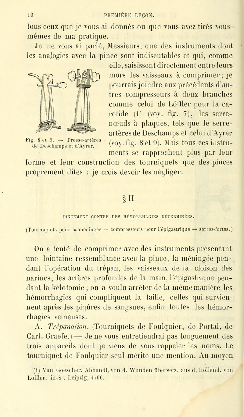 tous ceux que je vous ai donnés ou que vous avez tirés vous- mêmes de ma pratique. Je ne vous ai parlé, Messieurs, que des instruments dont les analogies avec la pince sont indiscutables et qui, comme elle, saisissent directement entre leurs mors les vaisseaux à comprimer; je pourrais joindre aux précédents d'au- tres compresseurs à deux branches comme celui de Lôffler pour la ca- rotide (1) (voy. fig. 7), les serre- nœuds à plaques, tels que le serre- artères de Deschamps et celui d'Ayrer (voy. ûg. 8 et 9). Mais tous ces instru- ments se rapprochent plus par leur forme et leur construction des tourniquets que des pinces proprement dites ; je crois devoir les néghger. Fig. 8 et 9. — Presse-artères de Deschamps et d'Ayrer. §11 PINCEMENT CONTRE DES HÉMORRHAGIES DÉTERMINÉES. (Tourniquets pour la méningée — compresseurs pour Tépigastrique — serres-fortes.) On a tenté de comprimer avec des instruments présentant une lointaine ressemblance avec la pince, la méningée pen- dant l'opération du trépan, les vaisseaux de la cloison des narines, les artères profondes delà main, l'épigastrique pen- dant la kélotomie ; on a voulu arrêter de la même manière les hémorrhagies qui compliquent la taille, celles qui survien- nent après les piqûres de sangsues, enfin toutes les hémor- rhagies veineuses. A. Trépanation. (Tourniquets de Foulquier, de Portai, de Cari. Graefe.)— Je ne vous entretiendrai pas longuement des trois appareils dont je viens de vous rappeler les noms. Le tourniquet de Foulquier seul mérite une mention. Au moyen (1) Van Goescher. Abhandl, von d. Wunden iibersetz. aus d, Hollend. von Loffler. in-S. Leipzig, 1796.