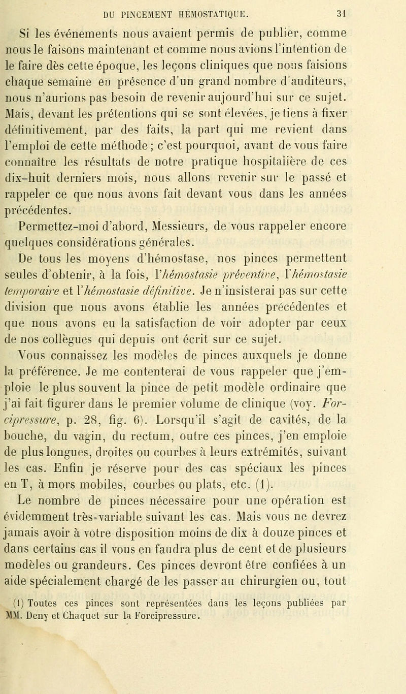 Si les événements nous avaient permis de publier, comme nous le faisons maintenant et comme nous avions Finlention de le faire dès cette époque, les leçons cliniques que nous faisions chaque semaine en présence d'un grand nombre d'auditeurs, nous n'aurions pas besoin de revenir aujourd'hui sur ce sujet. Mais, devant les prétentions qui se sont élevées, je liens à fixer déliuitivement, par des faits, la part qui me revient dans l'emploi de cette méthode; c'est pourquoi, ayant devons faire connaître les résultats de notre pratique hospitalière de ces dix-huit derniers mois, nous allons revenir sur le passé et rappeler ce que nous avons fait devant vous dans les années précédentes. Permettez-moi d'abord, xMessieurs, de vous rappeler encore quelques considérations générales. De tous les moyens d'hémostase, nos pinces permettent seules d'obtenir, à la fois, Vhémostasie préventive, Yhémostasie temporaire et Y hémostasie définitive. Je n'insisterai pas sur cette division que nous avons établie les années précédentes et que nous avons eu la satisfaction de voir adopter par ceux de nos collègues qui depuis ont écrit sur ce sujet. Vous connaissez les modèles de pinces auxquels je donne la préférence. Je me contenterai de vous rappeler que j'em- ploie le plus souvent la pince de petit modèle ordinaire que j'ai fait figurer dans le premier volume de clinique (voy. For- cipressure, p. 28, fig. 6). Lorsqu'il s'agit de cavités, de la bouche, du vagin, du rectum, outre ces pinces, j'en emploie de plus longues, droites ou courbes à leurs extrémités, suivant les cas. Enfin je réserve pour des cas spéciaux les pinces en T, à mors mobiles, courbes ou plats, etc. (1). Le nombre de pinces nécessaire pour une opération est évidemment très-variable suivant les cas. Mais vous ne devrez jamais avoir à votre disposition moins de dix à douze pinces et dans certains cas il vous en faudra plus de cent et de plusieurs modèles ou grandeurs. Ces pinces devront être confiées à un aide spécialement chargé de les passer au chirurgien ou, tout (1) Toutes ces pinces sont représentées dans les leçons publiées par MM. Deny et Chaquet sur la Forcipressure.