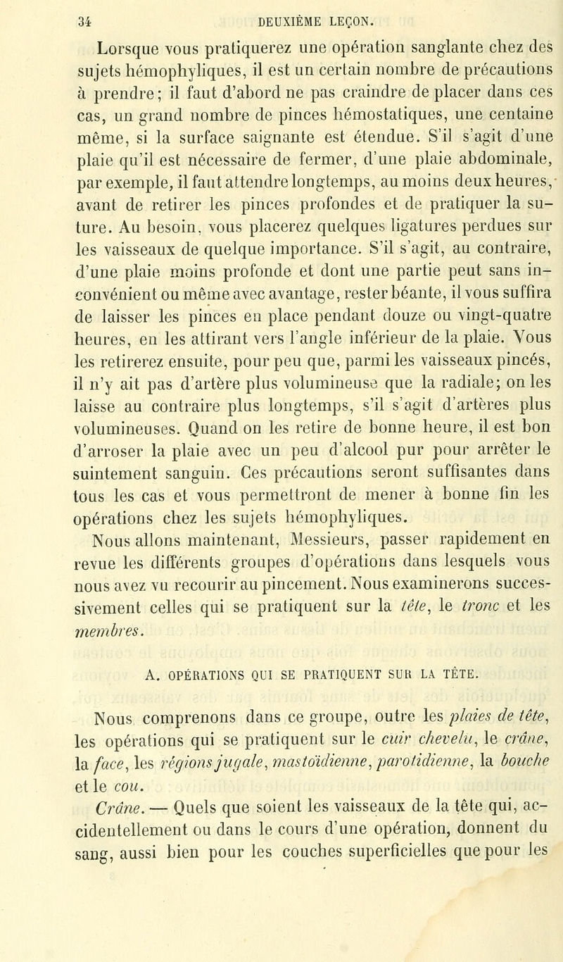 Lorsque yous pratiquerez une opération sanglante chez des sujets hémophyliques, il est un certain nombre de précautions à prendre ; il faut d'abord ne pas craindre de placer dans ces cas, un grand nombre de pinces hémostatiques, une centaine même, si la surface saignante est étendue. S'il s'agit d'une plaie qu'il est nécessaire de fermer, d'une plaie abdominale, par exemple, il faut attendre longtemps, aumoins deux heures,- avant de retirer les pinces profondes et de pratiquer la su- ture. Au besoin, vous placerez quelques ligatures perdues sur les vaisseaux de quelque importance. S'il s'agit, au contraire, d'une plaie moins profonde et dont une partie peut sans in- convénient ou même avec avantage, rester béante, il vous suffira de laisser les pinces en place pendant douze ou vingt-quatre heures, en les attirant vers l'angle inférieur de la plaie. Vous les retirerez ensuite, pour peu que, parmi les vaisseaux pinces, il n'y ait pas d'artère plus volumineuse que la radiale; on les laisse au contraire plus longtemps, s'il s'agit d'artères plus volumineuses. Quand on les retire de bonne heure, il est bon d'arroser la plaie avec un peu d'alcool pur pour arrêter le suintement sanguin. Ces précautions seront suffisantes dans tous les cas et vous permettront de mener à bonne fin les opérations chez les sujets hémophyhques. Nous allons maintenant, Messieurs, passer rapidement en revue les différents groupes d'opérations dans lesquels vous nous avez vu recourir au pincement. Nous examinerons succes- sivement celles qui se pratiquent sur la tête, le troïic et les membres. A. OPÉRATIONS QUI SE PRATIQUENT SUR LA TÈTE. Nous comprenons dans ce groupe, outre les 'plaies de tête^ les opérations qui se pratiquent sur le cuir chevelu, le crâne, la face, les régions jugale, mastoïdienne, parotidienne, la bouche et le cou. Crâne. — Quels que soient les vaisseaux de la tête qui, ac- cidentellement ou dans le cours d'une opération, donnent du sang, aussi bien pour les couches superficielles que pour les