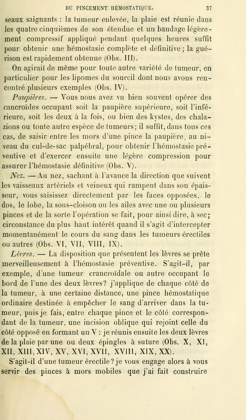 seaux saignants : la tumeur enlevée, la plaie est réunie dans les quatre cinquièmes de son étendue et un bandage légère- ment compressif appliqué pendant quelques heures suffît pour obtenir une hémostasie complète eL définitive; la gué- rison est rapidement obtenue (Obs. III). On agirait de même pour toute autre variété de tunieur, en particulier pour les lipomes du sourcil dont nous avons ren- contré plusieurs exemples (Obs. IV). Paupières. — Vous nous avez vu bien souvent opérer des cancroïdes occupant soit la paupière supérieure, soit l'infé- rieure, soit les deux à la fois, ou bien des kystes, des chala- zions ou toute autre espèce de tumeurs; il suffit, dans tous ces cas, de saisir entre les mors d'une pince la paupière, au ni- Ycau du cul-de-sac palpébral, pour obtenir l'hémostasie pré- ventive et d'exercer ensuite une légère compression pour assurer l'hémostasie définitive (Obs. V). Nez. —Au nez, sachant à l'avance la direction que suivent les vaisseaux artériels et veineux qui rampent dans son épais- seur, vous saisissez directement par les faces opposées, le dos, le lobe, la sous-cloison ou les ailes avec une ou plusieurs pinces et de la sorte l'opération se fait, pour ainsi dire, à sec; circonstance du plus haut intérêt quand il s'agit d'intercepter momentanément le cours du sang dans les tumeurs érectiles ou autres (Obs. VI, VII, VIII, IX). Lèvres. — La disposition que présentent les lèvres se prête merveilleusement à l'hémostasie préventive. S'agit-il, par exemple, d'une tumeur crancroïdale ou autre occupant le bord de l'une des deux lèvres? j'applique de chaque côté de la tumeur, à une certaine distance, une pince hémostatique ordinaire destinée à empêcher le sang d'arriver dans la tu- meur, puis je fais, entre chaque pince et le côté correspon- dant de la tumeur, une incision oblique qui rejoint celle du côté opposé en formant un V : je réunis ensuite les deux lèvres de la plaie par une ou deux épingles à suture (Obs. X, XI, XII, XIIl, XIV, XV, XVI, XVII, XVIII, XIX, XX). S'agit-il d'une tumeur érectile? je vous engage alors à vous servir des pinces à mors mobiles que j'ai fait construire