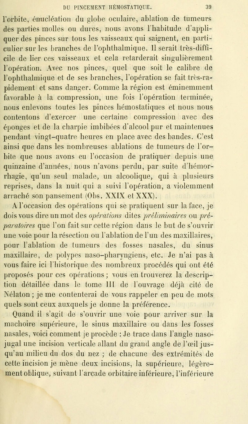 l'orbite, éiiucléation du globe oculaire, ablation de tumeurs des parties molles ou dures, nous avons l'habitude d'appli- quer des pinces sur tous les vaisseaux qui saignent, en parti- culier sur les branches de l'ophthalmique. Il serait très-diffi- cile de her ces vaisseaux et cela retarderait singulièrement l'opération. Avec nos pinces, quel que soit le cahbre de l'ophthalmique et de ses branches, l'opération se fait très-ra- pidement et sans danger. Comme la région est éminemment favorable à la compression, une fois l'opération terminée, nous enlevons toutes les pinces hémostatiques et nous nous contentons d'exercer une certaine compression avec des éponges et de la charpie imbibées d'alcool pur et maintenues pendant vingt-quatre heures en place avec des bandes. C'est ainsi que dans les nombreuses ablations de tumeurs de l'or- bite que nous avons eu l'occasion de pratiquer depuis une quinzaine d'années, nous n'avons perdu, par suite d'hémor- rhagie, qu'un seul malade, un alcoohque, qui à plusieurs reprises, dans la nuit qui a suivi l'opération, a violemment arraché son pansement (Obs. XXIX et XXX). A l'occasion des opérations qui se pratiquent sur la face, je dois vous dire un mot des opérations dites jwéliminaires ou pré- paratoires que l'on fait sur cette région dans le but de s'ouvrir une voie pour la résection ou l'ablation de l'un des maxillaires, pour l'ablation de tumeurs des fosses nasales, du sinus maxillaire, de polypes naso-pharyngiens, etc. Je n'ai pas à vous faire ici l'historique des nombreux procédés qui ont été proposés pour ces opérations ; vous en trouverez la descrip- tion détaillée dans le tome III de l'ouvrage déjà cité de Nélaton ; je me contenterai de vous rappeler en peu de mots quels sont ceux auxquels je donne la préférence. Quand il s'agit de s'ouvrir une voie pour arriver sur la mâchoire supérieure, le sinus maxillaire ou dans les fosses nasales, voici comment je procède : Je trace dans l'angle naso- jugal une incision verticale allant du grand angle de l'œil jus- qu'au miheu du dos du nez ; de chacune des extrémités de cette incision je mène deux incisions, la supérieure, légère- ment obhque, suivant l'arcade orbitaire inférieure, l'inférieure