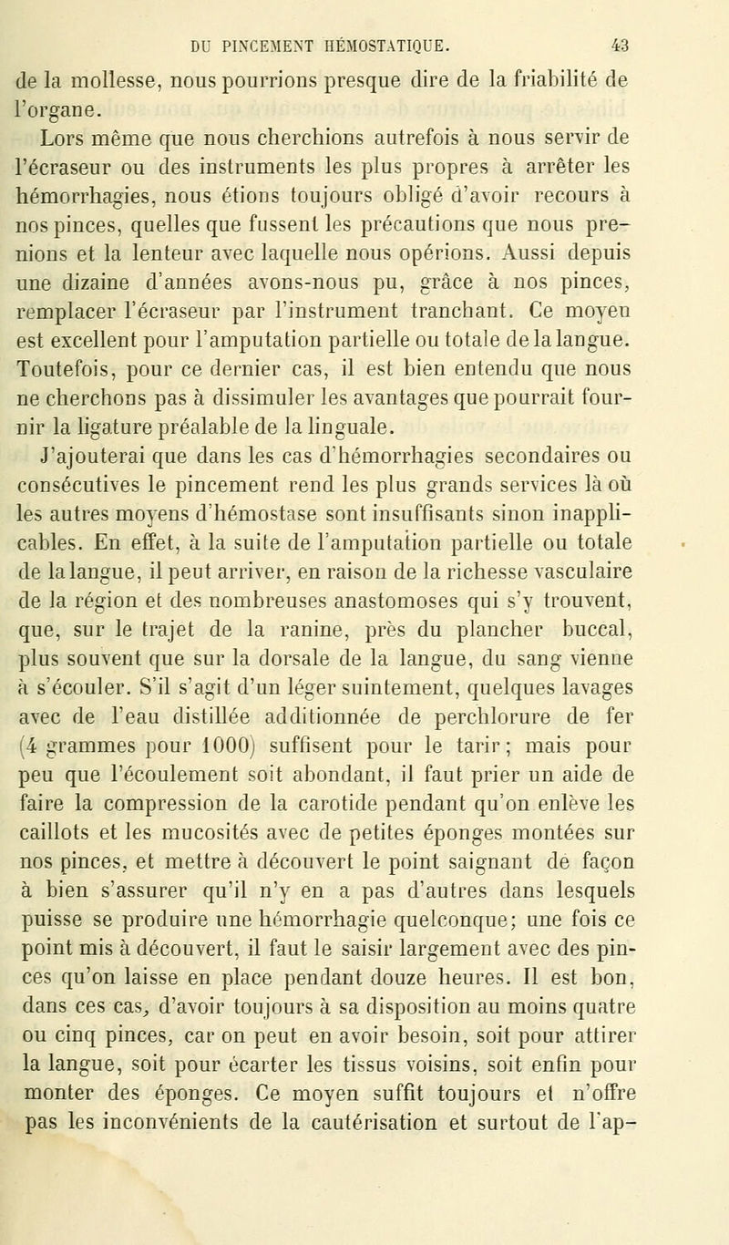 (le la mollesse, nous pourrions presque dire de la friabilité de l'organe. Lors même que nous cherchions autrefois à nous servir de l'écraseur ou des instruments les plus propres à arrêter les hémorrhagies, nous étions toujours obligé d'avoir recours à nos pinces, quelles que fussent les précautions que nous pre- nions et la lenteur avec laquelle nous opérions. Aussi depuis une dizaine d'années avons-nous pu, grâce à nos pinces, remplacer l'écraseur par l'instrument tranchant. Ce moyeu est excellent pour l'amputation partielle ou totale de la langue. Toutefois, pour ce dernier cas, il est bien entendu que nous ne cherchons pas à dissimuler les avantages que pourrait four- nir la ligature préalable de la linguale. J'ajouterai que dans les cas d'hémorrhagies secondaires ou consécutives le pincement rend les plus grands services là oii les autres moyens d'hémostase sont insuffisants sinon inappM- cables. En effet, à la suite de l'amputation partielle ou totale de la langue, il peut arriver, en raison de la richesse vasculaire de la région et des nombreuses anastomoses qui s'y trouvent, que, sur le trajet de la ranine, près du plancher buccal, plus souvent que sur la dorsale de la langue, du sang vienne à s'écouler. S'il s'agit d'un léger suintement, quelques lavages avec de l'eau distillée additionnée de perchlorure de fer (4 grammes pour lOOOj suffisent pour le tarir; mais pour peu que l'écoulement soit abondant, il faut prier un aide de faire la compression de la carotide pendant qu'on enlève les caillots et les mucosités avec de petites éponges montées sur nos pinces, et mettre à découvert le point saignant de façon à bien s'assurer qu'il n'y en a pas d'autres dans lesquels puisse se produire une hémorrhagie quelconque; une fois ce point mis à découvert, il faut le saisir largement avec des pin- ces qu'on laisse en place pendant douze heures. Il est bon, dans ces cas^ d'avoir toujours à sa disposition au moins quatre ou cinq pinces, car on peut en avoir besoin, soit pour attirer la langue, soit pour écarter les tissus voisins, soit enfin pour monter des éponges. Ce moyen suffit toujours et n'offre pas les inconvénients de la cautérisation et surtout de l'ap-