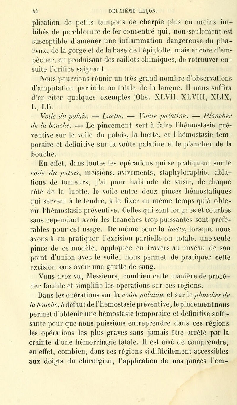 plication de petits tampons de charpie plus ou moins im- bibés de perchlorure de fer concentré qui. non-seulement est susceptible d'amener une inflammation dangereuse du pha- rynx, de la gorge et de la base de l'épiglotte, mais encore d'em- pêcher, en produisant des caillots chimiques, de retrouver en- suite l'orifice saignant. Nous pourrions réunir un très-grand nombre d'observations d'amputation partielle ou totale de la langue. Il nous suffira d'en citer quelques exemples (Obs. XLVII, XLVIII, XLIX, L, LI). Voile du palais. — Luette. — Voûte palatine. — Plancher de la bouche. — Le pincement sert à faire l'hémostasie pré- ventive sur le voile du palais, la luette, et l'hémostasie tem- poraire et définitive sur la voûte palatine et le plancher de la bouche. En effet, dans toutes les opérations qui se pratiquent sur le voile du palais, incisions, avivements, staphyloraphie, abla- tions de tumeurs, j'ai pour habitude de saisir, de chaque côté de la luette, le voile entre deux pinces hémostatiques qui servent à le tendre, à le fixer en même temps qu'à obte- nir l'hémostasie préventive. Celles qui sont longues et courbes sans cependant avoir les branches trop puissantes sont préfé- rables pour cet usage. De même pour la luette, lorsque nous avons à en pratiquer l'excision partielle ou totale, une seule pince de ce modèle, appliquée en travers au niveau de son point d'union avec le voile, nous permet de pratiquer cette excision sans avoir une goutte de sang. Vous avez vu, Messieurs, combien cette manière de procé- der facilite et simphfie les opérations sur ces régions. Dans les opérations sur la voûte palatine et sur \q plancher de la bouche, à défaut de l'hémostasie piéventive, lepincementnous permet d'obtenir une hémostasie temporaire et définitive suffi- sante pour que nous puissions entreprendre dans ces régions les opérations les plus graves sans jamais être arrêté par la crainte d'une hémorrhagie fatale. 11 est aisé de comprendre, en effet, combien, dans ces régions si difficilement accessibles aux doigts du chirurgien, l'apphcation de nos pinces l'em-