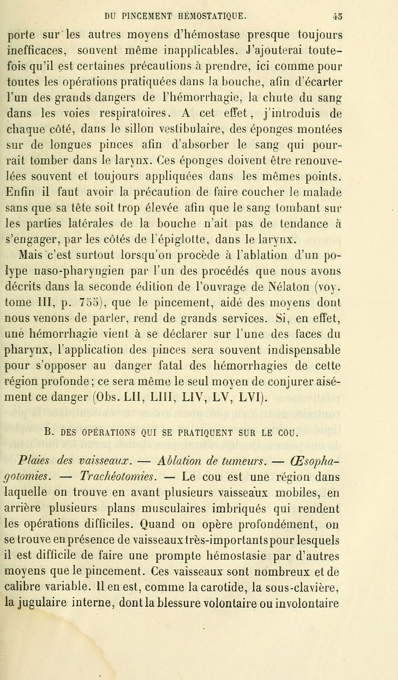 porte sur les autres moyens d'hémostase presque toujours inefficaces, souvent même inapplicables. J'ajouterai toute- fois qu'il est certaines précautions à prendre, ici comme pour toutes les opérations pratiquées dans la bouche, afin d'écarter l'un des grands dangers de l'hémorrhagie, la chute du sang dans les voies respiratoires. A cet effet, j'introduis de chaque côté, dans le sillon vestibulaire, des éponges montées sur de longues pinces afin d'absorber le sang qui pour- rait tomber dans le larynx. Ces éponges doivent être renouve- lées souvent et toujours appliquées dans les mêmes points. Enfin il faut avoir la précaution de faire coucher le malade sans que sa tête soit trop élevée afin que le sang tombant sur les parties latérales de la bouche n'ait pas de tendance à s'engager, par les côtés de l'épiglotte, dans le larynx. Mais c'est surtout lorsqu'on procède à l'ablation d'un po- lype naso-pharyngien par l'un des procédés que nous avons décrits dans la seconde édition de l'ouvrage de Nélaton (voy. tome III, p. 753), que le pincement, aidé des moyens dont nous venons de parler, rend de grands services. Si, en effet, une hémorrhagie vient à se déclarer sur l'une des faces du pharynx, l'apphcation des pinces sera souvent indispensable pour s'opposer au danger fatal des hémorrhagies de cette région profonde ; ce sera même le seul moyen de conjurer aisé- ment ce danger (Obs. LU, LUI, LIV, LV^ LVI). B. DES OPÉRATIONS QUI SE PRATIQUENT SUR LE COU. Plaies des vaisseaux. — Ablation de tumeurs. — Œsopha- gotomies. — Trachéotomies. — Le cou est une région dans laquelle on trouve en avant plusieurs vaisseaux mobiles, en arrière plusieurs plans musculaires imbriqués qui rendent les opérations difficiles. Quand on opère profondément, on se trouve en présence de vaisseaux très-importants pour lesquels il est difficile de faire une prompte hémoslasie par d'autres moyens que le pincement. Ces vaisseaux sont nombreux et de cahbre variable. 11 en est, comme la carotide, la sous-clavière, la jugulaire interne, dont la blessure volontaire ou involontaire