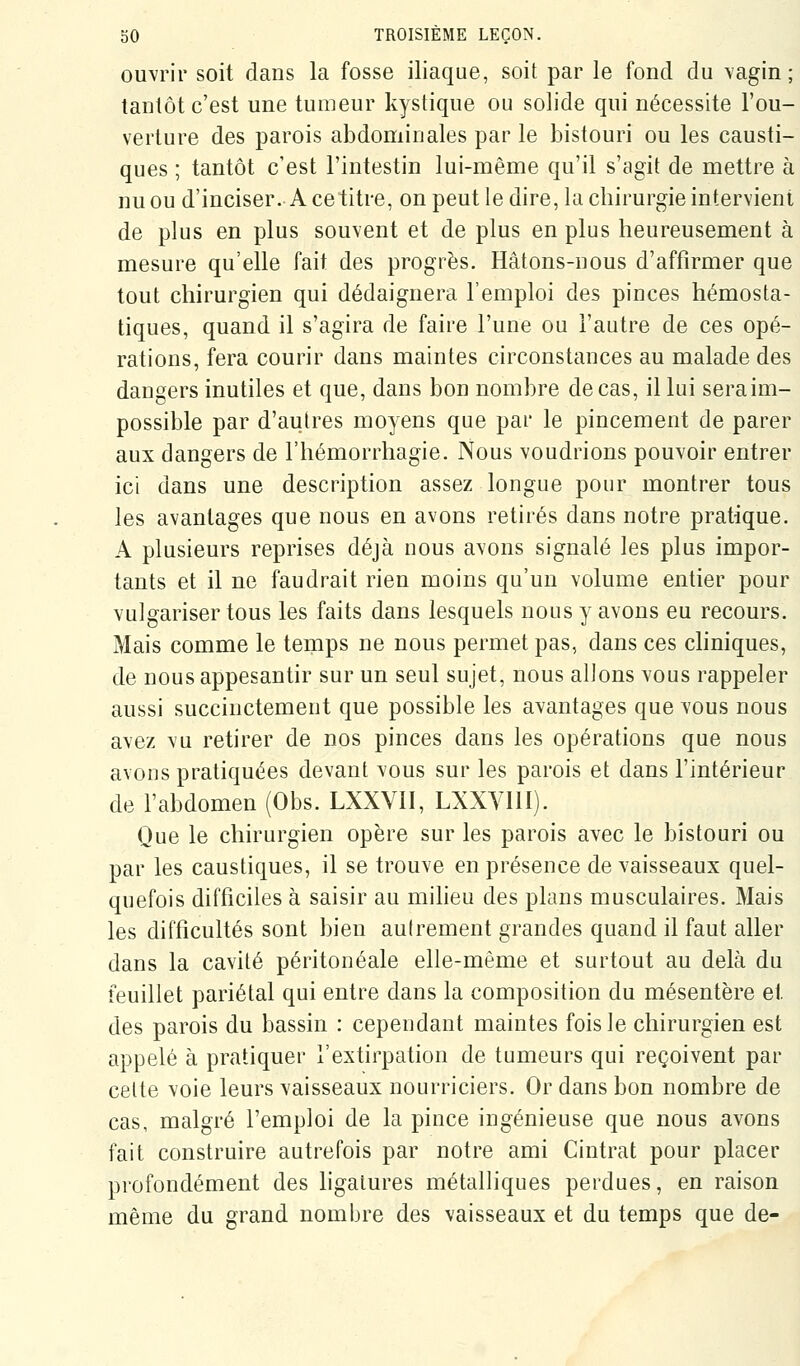 ouvrir soit dans la fosse iliaque, soit par le fond du vagin; tantôt c'est une tumeur kystique ou solide qui nécessite l'ou- verture des parois abdominales par le bistouri ou les causti- ques ; tantôt c'est l'intestin lui-même qu'il s'agit de mettre à nu ou d'inciser. A ce titre, on peut le dire, la chirurgie intervient de plus en plus souvent et de plus en plus heureusement à mesure qu'elle fait des progrès. Hâtons-nous d'affirmer que tout chirurgien qui dédaignera l'emploi des pinces hémosta- tiques, quand il s'agira de faire l'une ou l'autre de ces opé- rations, fera courir dans maintes circonstances au malade des dangers inutiles et que, dans bon nombre de cas, il lui seraim- possible par d'autres moyens que par le pincement de parer aux dangers de l'hémorrhagie. Nous voudrions pouvoir entrer ici dans une description assez longue pour montrer tous les avantages que nous en avons retirés dans notre pratique. A plusieurs reprises déjà nous avons signalé les plus impor- tants et il ne faudrait rien moins qu'un volume entier pour vulgariser tous les faits dans lesquels nous y avons eu recours. Mais comme le temps ne nous permet pas, dans ces cliniques, de nous appesantir sur un seul sujet, nous allons vous rappeler aussi succinctement que possible les avantages que vous nous avez vu retirer de nos pinces dans les opérations que nous avons pratiquées devant vous sur les parois et dans l'intérieur de l'abdomen (Obs. LXXVII, LXXVIII). Que le chirurgien opère sur les parois avec le bistouri ou par les caustiques, il se trouve en présence de vaisseaux quel- quefois difficiles à saisir au miheu des plans musculaires. Mais les difficultés sont bien autrement grandes quand il faut aller dans la cavité péritonéale elle-même et surtout au delà du feuillet pariétal qui entre dans la composition du mésentère et des parois du bassin : cependant maintes fois le chirurgien est appelé à pratiquer l'extirpation de tumeurs qui reçoivent par cette voie leurs vaisseaux nourriciers. Or dans bon nombre de cas, malgré l'emploi de la pince ingénieuse que nous avons fait construire autrefois par notre ami Cintrât pour placer profondément des ligatures métalliques perdues, en raison même du grand nombre des vaisseaux et du temps que de-