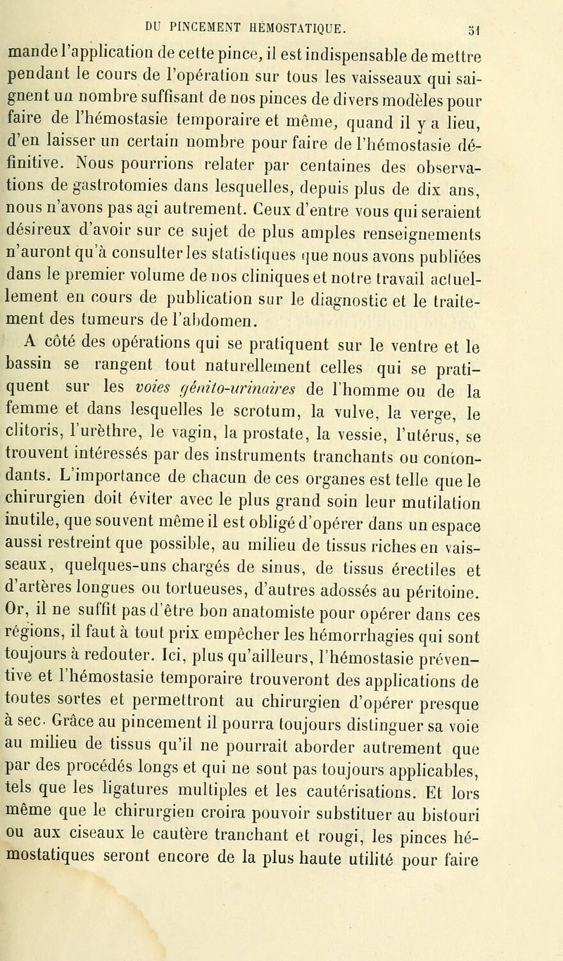 mande l'application de cette pince, il est indispensable de mettre pendant le cours de l'opération sur tous les vaisseaux qui sai- gnent un nombre suffisant de nos pinces de divers modèles pour faire de l'hémostasie temporaire et même, quand il y a lieu, d'en laisser un certain nombre pour faire de l'hémostasie dé- finitive. Nous pourrions relater par centaines des observa- tions de gastrotomies dans lesquelles, depuis plus de dix ans, nous n'avons pas agi autrement. Ceux d'entre vous qui seraient désireux d'avoir sur ce sujet de plus amples renseignements n'auront qu'à consulter les statistiques que nous avons publiées dans le premier volume de nos cliniques et notre travail actuel- lement en cours de publication sur le diagnostic et le traite- ment des tumeurs de l'abdomen. A côté des opérations qui se pratiquent sur le ventre et le bassin se rangent tout naturellement celles qui se prati- quent sur les voies génito-urinaires de l'homme ou de la femme et dans lesquelles le scrotum, la vulve, la vero-e, le chtoris, l'urèthre, le vagin, la prostate, la vessie, l'utérus, se trouvent intéressés par des instruments tranchants ou conton- dants. L'importance de chacun de ces organes est telle que le chirurgien doit éviter avec le plus grand soin leur mutilation inutile, que souvent même il est oi^figé d'opérer dans un espace aussi restreint que possible, au milieu de tissus riches en vais- seaux, quelques-uns chargés de sinus, de tissus érectiles et d'artères longues ou tortueuses, d'autres adossés au péritoine. Or, il ne suffit pas d'être bon anatomiste pour opérer dans ces régions, il faut à tout prix empêcher les hémorrhagies qui sont toujours à redouter. Ici, plus qu'ailleurs, l'hémostasie préven- tive et l'hémostasie temporaire trouveront des applications de toutes sortes et permettront au chirurgien d'opérer presque à sec Grâce au pincement il pourra toujours distinguer sa voie au miheu de tissus qu'il ne pourrait aborder autrement que par des procédés longs et qui ne sont pas toujours apphcables, tels que les hgatures multiples et les cautérisations. Et lors même que le chirurgien croira pouvoir substituer au bistouri ou aux ciseaux le cautère tranchant et rougi, les pinces hé- mostatiques seront encore de la plus haute utihté pour faire