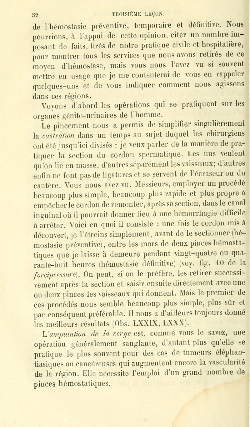 de l'hémostasie préventive, temporaire et définitive. Nous pourrions, à l'appui de cette opinion, citer un nombre im- posant de faits, tirés de notre pratique civile et hospitalière, pour montrer tous les services que nous avons retirés de ce moyen d'hémostase, mais vous nous l'avez vu si souvent mettre en usage que je me contenterai de vous en rappeler quelques-uns et de vous indiquer comment nous agissons dans ces régions. Voyons d'abord les opérations qui se pratiquent sur les organes génito-urinaires de l'homme. Le pincement nous a permis de simplifier singulièrement la castration dans un temps au sujet duquel les chirurgiens ont été jusqu'ici divisés : je veux parler de la manière de pra- tiquer la section du cordon spermatique. Les uns veulent qu'on he en masse, d'autres séparément les vaisseaux; d'autres enfin ne font pas de hgatures et se servent de l'écraseur ou du cautère. Vous nous avez vu, Messieurs, employer un procédé beaucoup plus simple, beaucoup plus rapide et plus propre à empêcher le cordon de remonter, après sa section, dans le canal inguinal où il pourrait donner lieu à une hémorrhagie difficile à arrêter. Voici en quoi il consiste : une fois le cordon mis à découvert, je l'étreins simplement, avant de le sectionner (hé- mostasie préventive), entre les mors de deux pinces hémosta- tiques que je laisse à demeure pendant vingt-quatre ou qua- rante-huit heures (hémostasie définitive) (voy. fig. 10 de la forcipressure). On peut, si on le préfère, les retirer successi- vement après la section et saisir ensuite directement avec une ou deux pinces les vaisseaux qui donnent. Mais le premier de ces procédés nous semble beaucoup plus simple, plus sûr et par conséquent préférable. Il nous a d'ailleurs toujours donné les meilleurs résultats (Obs. LXXIX, LXXX). Uamputation de la verge est, comme vous le savez, une opération généralement sanglante, d'autant plus qu'elle se pratique le plus souvent pour des cas de tumeurs éléphan- tiasiques ou cancéreuses qui augmentent encore la vascularité de la région. Elle nécessite l'emploi d'un grand nombre de pinces hémostatiques.