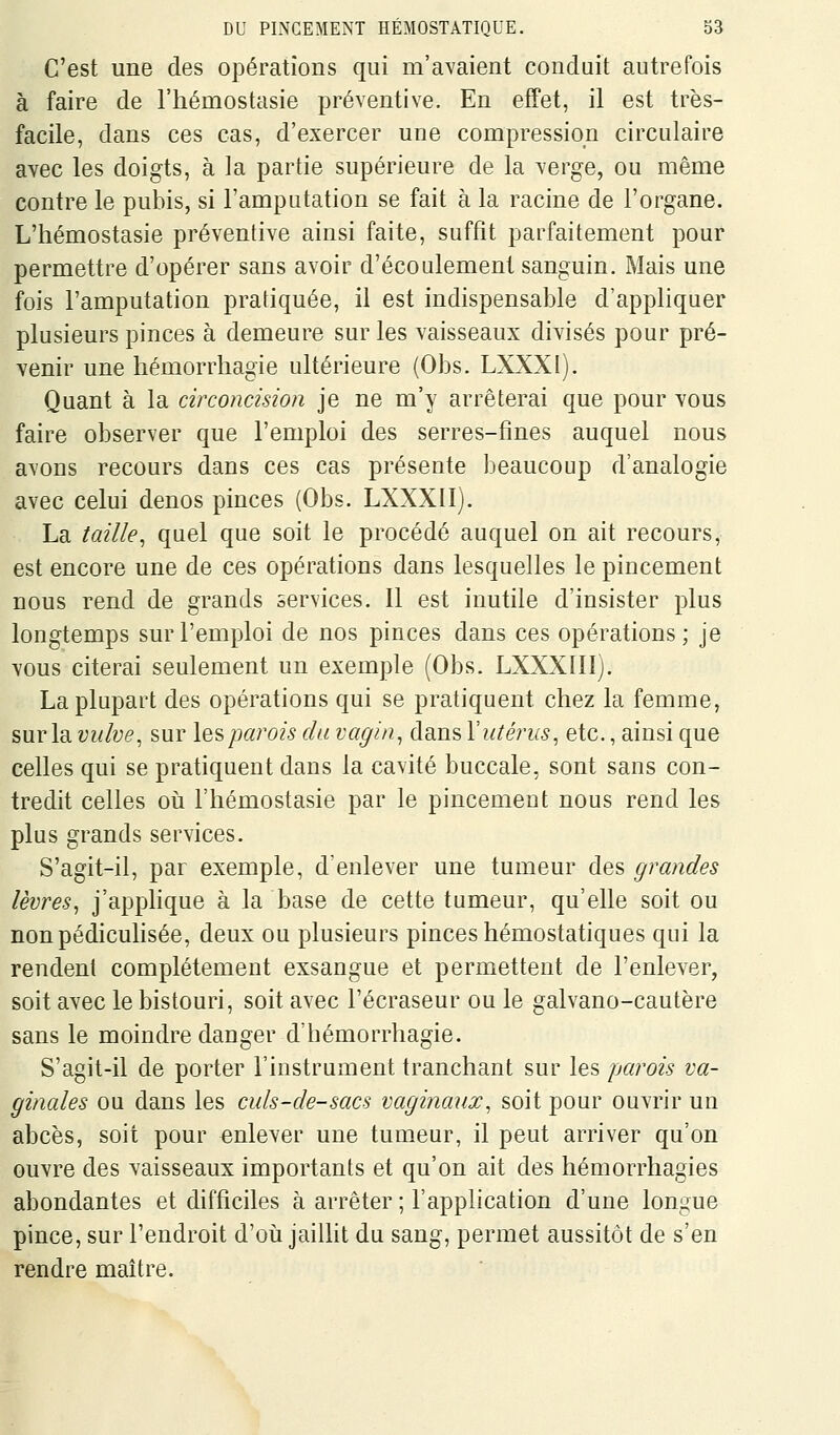 C'est une des opérations qui m'avaient conduit autrefois à faire de l'hémostasie préventive. En effet, il est très- facile, dans ces cas, d'exercer une compression circulaire avec les doigts, à la partie supérieure de la verge, ou même contre le pubis, si l'amputation se fait à la racine de l'organe. L'hémostasie préventive ainsi faite, suffit parfaitement pour permettre d'opérer sans avoir d'écoulement sanguin. Mais une fois l'amputation pratiquée, il est indispensable d'appliquer plusieurs pinces à demeure sur les vaisseaux divisés pour pré- venir une hémorrhagie ultérieure (Obs. LXXXI). Quant à la circoncision je ne m'y arrêterai que pour vous faire observer que l'emploi des serres-fines auquel nous avons recours dans ces cas présente beaucoup d'analogie avec celui denos pinces (Obs. LXXXII). La taille^ quel que soit le procédé auquel on ait recours, est encore une de ces opérations dans lesquelles le pincement nous rend de grands services. 11 est inutile d'insister plus longtemps sur l'emploi de nos pinces dans ces opérations ; je vous citerai seulement un exemple (Obs. LXXXIlIj. La plupart des opérations qui se pratiquent chez la femme, sur la vulve, sur les parois du vagin, dans Y utérus, etc., ainsi que celles qui se pratiquent dans la cavité buccale, sont sans con- tredit celles oii l'hémostasie par le pincement nous rend les plus grands services. S'agit-il, par exemple, d'enlever une tumeur des grandes lèvres, j'applique à la base de cette tumeur, qu'elle soit ou nonpédiculisée, deux ou plusieurs pinces hémostatiques qui la rendent complètement exsangue et permettent de l'enlever, soit avec le bistouri, soit avec l'écraseur ou le galvano-cautère sans le moindre danger d'hémorrhagie. S'agit-il de porter l'instrument tranchant sur les parois va- ginales ou dans les culs-de-sacs vaginaux, soit pour ouvrir un abcès, soit pour enlever une tum^eur, il peut arriver qu'on ouvre des vaisseaux importants et qu'on ait des hémorrhagies abondantes et difficiles à arrêter ; l'application d'une longue pince, sur l'endroit d'où jaillit du sang, permet aussitôt de s'en rendre maître.