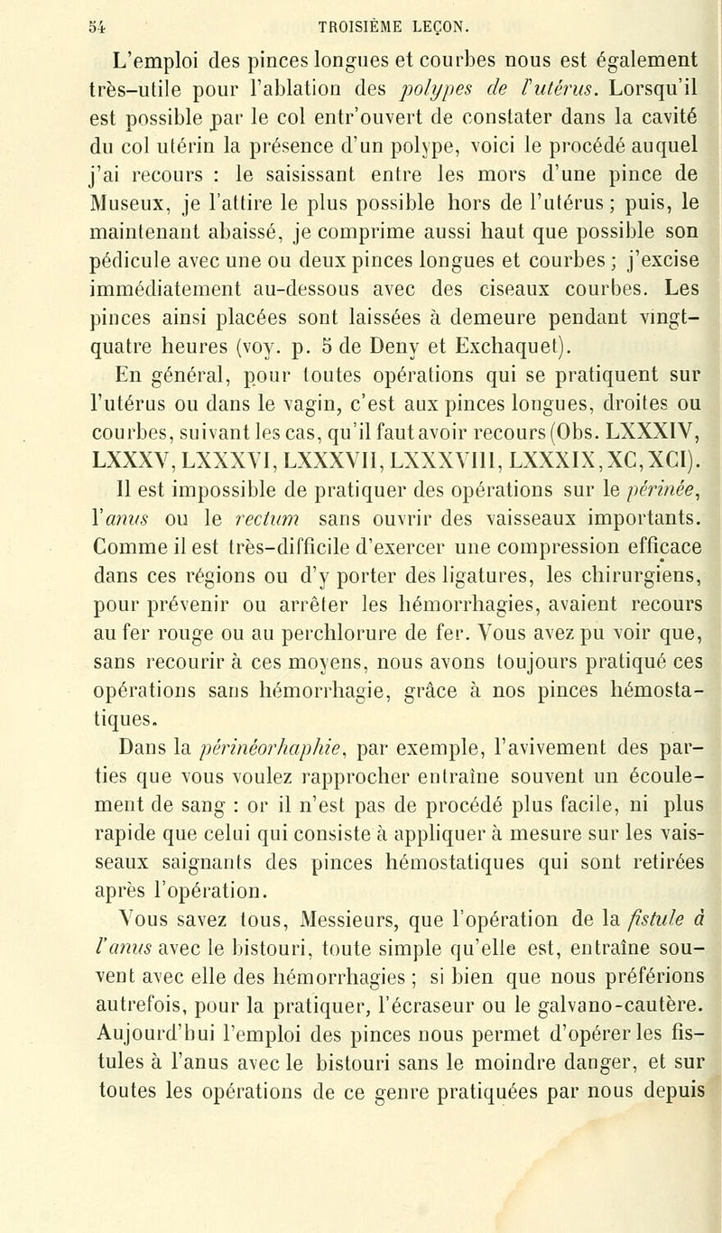 L'emploi des pinces longues et courbes nous est également très-utile pour l'ablation des polypes de ïulérus. Lorsqu'il est possible par le col entr'ouvert de constater dans la cavité du col utérin la présence d'un polype, voici le procédé auquel j'ai recours : le saisissant entre les mors d'une pince de Museux, je l'attire le plus possible hors de l'utérus; puis, le maintenant abaissé, je comprime aussi haut que possible son pédicule avec une ou deux pinces longues et courbes ; j'excise immédiatement au-dessous avec des ciseaux courbes. Les pinces ainsi placées sont laissées à demeure pendant vingt- quatre heures (voy. p. 5 de Deny et Exchaquet). En général, pour toutes opérations qui se pratiquent sur l'utérus ou dans le vagin, c'est aux pinces longues, droites ou courbes, suivant les cas, qu'il faut avoir recours (Obs. LXXXIV, LXXXV, LXXXVI, LXXXVII, LXXXVIll, LXXXIX,XC,XCI). Il est impossible de pratiquer des opérations sur le périnée^ Yamis ou le rectum sans ouvrir des vaisseaux importants. Comme il est très-difficile d'exercer une compression efficace dans ces régions ou d'y porter des ligatures, les chirurgiens, pour prévenir ou arrêter les hémorrhagies, avaient recours au fer rouge ou au perchlorure de fer. Vous avez pu Yoir que, sans recourir à ces moyens, nous avons toujours pratiqué ces opérations sans hémorrhagie, grâce à nos pinces hémosta- tiques. Dans la périnéorhaphie, par exemple, l'avivement des par- ties que vous voulez rapprocher entraîne souvent un écoule- ment de sang : or il n'est pas de procédé plus facile, ni plus rapide que celui qui consiste à apphquer à mesure sur les vais- seaux saignants des pinces hémostatiques qui sont retirées après l'opération. Vous savez tous. Messieurs, que l'opération de la fistule à l'anus avec le bistouri, toute simple qu'elle est, entraîne sou- vent avec elle des hémorrhagies ; si bien que nous préférions autrefois, pour la pratiquer, l'écraseur ou le galvano-cautère. Aujourd'hui l'emploi des pinces nous permet d'opérer les fis- tules à l'anus avec le bistouri sans le moindre danger, et sur toutes les opérations de ce genre pratiquées par nous depuis
