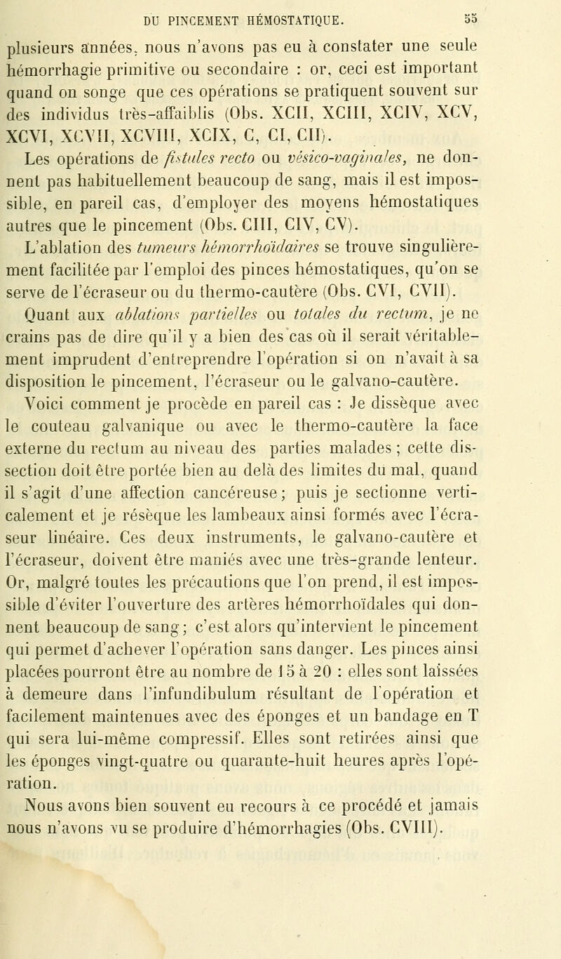 plusieurs années, nous n'avons pas eu à constater une seule hémorrhagie primitive ou secondaire : or, ceci est important quand on songe que ces opérations se pratiquent souvent sur des individus très-affaiblis (Obs. XCII, XCIII, XCIY, XCV, XCVI, XCVII, XCVIII, XCIX, C, CI, cil). Les opérations de fistules recto ou vésico-vaginales, ne don- nent pas habituellement beaucoup de sang, mais il est impos- sible, en pareil cas, d'employer des moyens hémostatiques autres que le pincement (Obs. CIII, CIV, CV). L'ablation des tumeurs hémorrhoïdaires se trouve singulière- ment facilitée par l'emploi des pinces hémostatiques, qu'on se serve de l'écraseur ou du thermo-cautère (Obs. CVI, CVlIj. Quant aux ahlatlom partielles ou totales du rectum, je ne crains pas de dire qu'il y a bien des cas oii il serait véritable- ment imprudent d'entreprendre l'opération si on n'avait à sa disposition le pincement, l'écraseur ou le galvano-cautère. Voici comment je procède en pareil cas : Je dissèque avec le couteau galvanique ou avec le thermo-cautère la face externe du rectum au niveau des parties malades ; cette dis- section doit être portée bien au delà des hmites du mal, quand il s'agit d'une affection cancéreuse ; puis je sectionne verti- calement et je résèque les lambeaux ainsi formés avec l'écra- seur linéaire. Ces deux instruments, le galvano-cautère et l'écraseur, doivent être maniés avec une très-grande lenteur. Or, malgré toutes les précautions que l'on prend, il est impos- siljle d'éviter l'ouverture des artères hémorrhoïdales qui don- nent beaucoup de sang; c'est alors qu'intervient le pincement qui permet d'achever l'opération sans danger. Les pinces ainsi placées pourront être au nombre de i 5 à 20 : elles sont laissées à demeure dans l'infundibulum résultant de l'opération et facilement maintenues avec des éponges et un bandage en T qui sera lui-même compressif. Elles sont retirées ainsi que les éponges vingt-quatre ou quarante-huit heures après l'opé- ration. Nous avons bien souvent eu recours à ce procédé et jamais nous n'avons vu se produire d'hémorrhagies (Obs. CVIII).