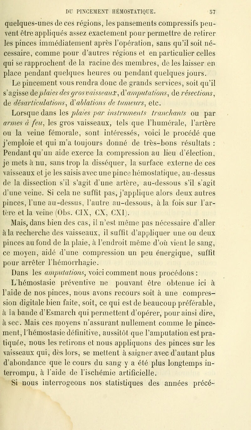 quelques-unes de ces régions, les pansements compressifs peu- vent être appliqués assez exactement pour permettre de retirer les pinces immédiatement après l'opération, sans qu'il soit né- cessaire, comme pour d'autres régions et en particulier celles qui se rapprochent de la racine des membres, de les laisser en place pendant quelques heures ou pendant quelques jours. Le pincement vous rendra donc de grands services, soit qu'il s'agisse àQplaies des gros vaisseauûc^ &'amputations^ de résections^ de désarticulations^ à'ablations de tumeurs^ etc. Lorsque dans les plaies par instruments tranchants ou par armes à feu^ les gros vaisseaux, tels que l'humérale, l'artère ou la Yeine fémorale, sont intéressés, voici le procédé que j'emploie et qui m'a toujours donné de très-bons résultats : Pendant qu'un aide exerce la compression au lieu d'élection, je mets à nu, sans trop la disséquer, la surface externe de ces vaisseaux et je les saisis avec une pince hémostatique, au-dessus de la dissection s'il s'agit d'une artère, au-dessous s'il s'agit d'une veine. Si cela ne suffit pas, j'applique alors deux autres pinces, l'une au-dessus, l'autre au-dessous, à la fois sur l'ar- tère et la veine (Obs. CIX, CX, CXI). Mais, dans bien des cas, il n'est même pas nécessaire d'aller à la recherche des vaisseaux, il suffit d'appliquer une ou deux pinces au fond de la plaie, à l'endroit même d'où vient le sang, ce moyen, aidé d'une compression un peu énergique, suffit pour arrêter l'hémorrhagie. Dans les amputations^ voici comment nous procédons : L'hémostasie préventive ne pouvant être obtenue ici à l'aide de nos pinces, nous avons recours soit à une compres- sion digitale bien faite, soit, ce qui est de beaucoup préférable, à la bande d'Esmarch qui permettent d'opérer, pour ainsi dire, à sec. Mais ces moyens n'assurant nullement comme le pince- ment, l'hémostasie définitive, aussitôt que l'amputation est pra- tiquée, nous les retirons et nous apphquons des pinces sur les vaisseaux qui, dès lors, se mettent à saigner avec d'autant plus d'abondance que le cours du sang y a été plus longtemps in- terrompu, à l'aide de l'ischémie artificielle. Si nous interrogeons nos statistiques des années précé-