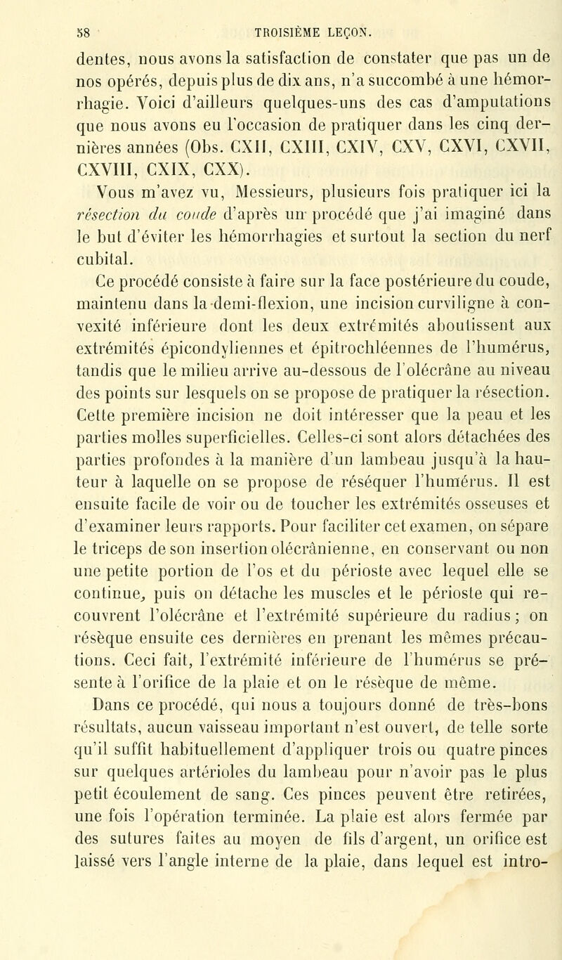dentés, nous avons la satisfaction de constater que pas un de nos opérés, depuis plus de dix ans, n'a succombé à une hémor- rhagie. Voici d'ailleurs quelques-uns des cas d'amputations que nous avons eu l'occasion de pratiquer dans les cinq der- nières années (Obs. CXII, CXIII, CXIV, CXV, CXVI, CXVII, CXVIII, CXIX, CXX). Vous m'avez vu. Messieurs, plusieurs fois pratiquer ici la résection du coude d'après un- procédé que j'ai imaginé dans le but d'éviter les liémorrhagies et surtout la section du nerf cubital. Ce procédé consiste à faire sur la face postérieure du coude, maintenu dans la-demi-flexion, une incision curviligne à con- vexité inférieure dont les deux extrémités aboutissent aux extrémités épicondyliennes et épitrocliléennes de l'humérus, tandis que le milieu arrive au-dessous de l'olécrâne au niveau des points sur lesquels on se propose de pratiquer la résection. Cette première incision ne doit intéresser que la peau et les parties molles superficielles. Celles-ci sont alors détachées des parties profondes à la manière d'un lambeau jusqu'à la hau- teur à laquelle on se propose de réséquer l'humérus. Il est ensuite facile de voir ou de toucher les extrémités osseuses et d'examiner leurs rapports. Pour faciliter cet examen, on sépare le triceps de son insertion olécrânienne, en conservant ou non une petite portion de l'os et du périoste avec lequel elle se continue^ puis on détache les muscles et le périoste qui re- couvrent l'olécrâne et l'extrémité supérieure du radius; on résèque ensuite ces dernières en prenant les mêmes précau- tions. Ceci fait, l'extrémité inférieure de l'humérus se pré- sente à l'orifice de la plaie et on le résèque de même. Dans ce procédé, qui nous a toujours donné de très-bons résultats, aucun vaisseau important n'est ouvert, de telle sorte qu'il suffit habituellement d'appliquer trois ou quatre pinces sur quelques artérioles du lambeau pour n'avoir pas le plus petit écoulement de sang. Ces pinces peuvent être retirées, une fois l'opération terminée. La plaie est alors fermée par des sutures faites au moyen de hls d'argent, un orifice est laissé vers l'angle interne de la plaie, dans lequel est intro-