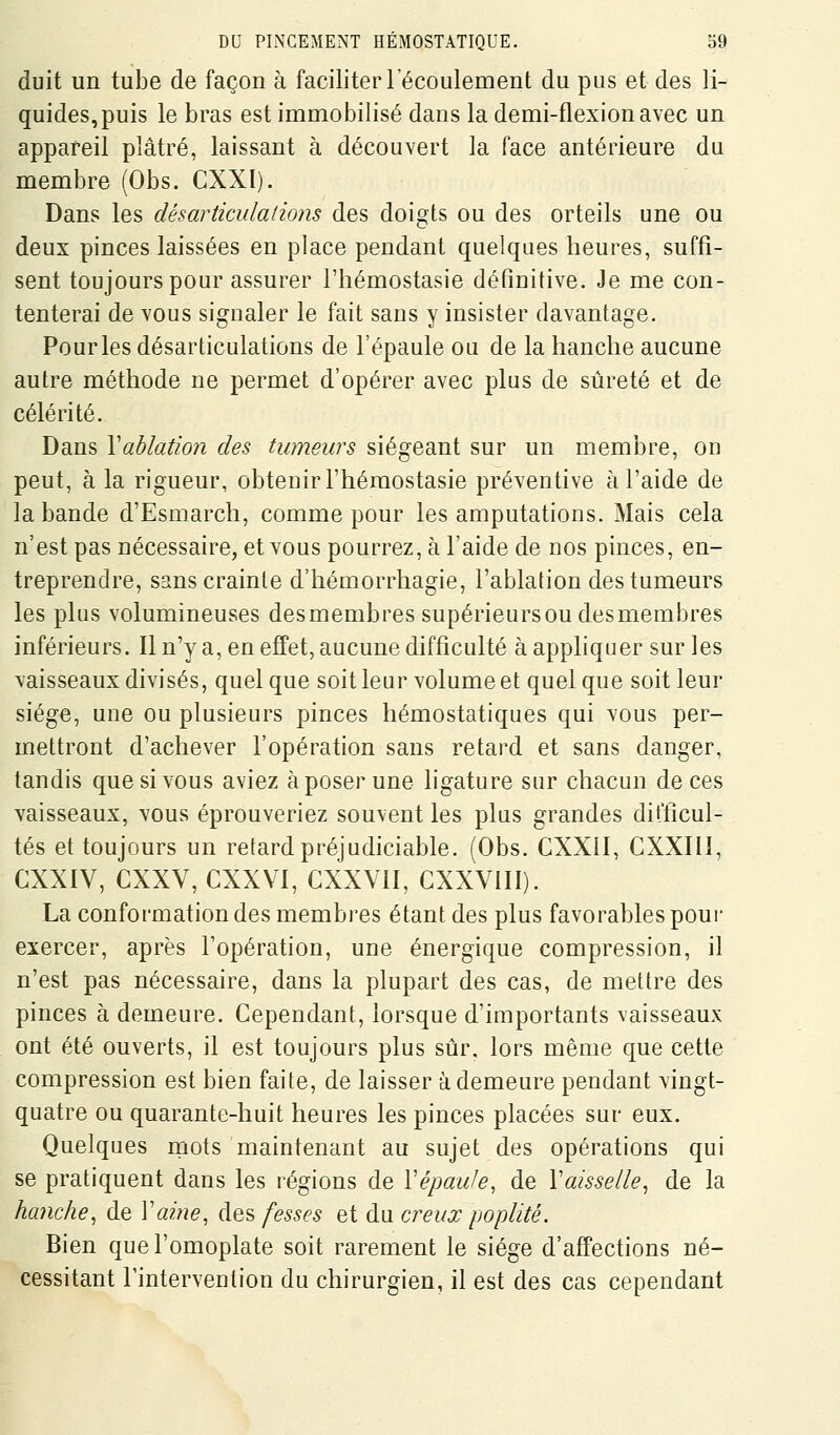 duit un tube de façon à faciliter l'écoulement du pus et des li- quides, puis le bras est immobilisé dans la demi-flexion avec un appareil plâtré, laissant à découvert la face antérieure du membre (Obs. CXXI). Dans les désarticulalions des doigts ou des orteils une ou deux pinces laissées en place pendant quelques heures, suffi- sent toujours pour assurer l'hémostasie définitive. Je me con- tenterai de vous signaler le fait sans y insister davantage. Pour les désarticulations de l'épaule oa de la hanche aucune autre méthode ne permet d'opérer avec plus de sûreté et de célérité. Dans Xahlation des tumeurs siégeant sur un membre, on peut, à la rigueur, obtenir l'hémostasie préventive à l'aide de la bande d'Esmarch, comme pour les amputations. Mais cela n'est pas nécessaire, et vous pourrez, à l'aide de nos pinces, en- treprendre, sans crainte d'hémorrhagie, l'ablation des tumeurs les plus volumineuses desmembres supérieursou desmembres inférieurs. Il n'y a, en effet, aucune difficulté à appliquer sur les vaisseaux divisés, quel que soit leur volume et quel que soit leur siège, une ou plusieurs pinces hémostatiques qui vous per- mettront d'achever l'opération sans retard et sans danger, tandis que si vous aviez à poser une ligature sur chacun de ces vaisseaux, vous éprouveriez souvent les plus grandes difficul- tés et toujours un retard préjudiciable. (Obs. CXXII, CXXIIÏ, GXXIV, CXXV, CXXVI, CXXVII, GXXVIII). La conformation des membres étant des plus favorables pour exercer, après l'opération, une énergique compression, il n'est pas nécessaire, dans la plupart des cas, de mettre des pinces à demeure. Cependant, lorsque d'importants vaisseaux ont été ouverts, il est toujours plus sûr. lors même que cette compression est bien faite, de laisser à demeure pendant vingt- quatre ou quarante-huit heures les pinces placées sur eux. Quelques rnots maintenant au sujet des opérations qui se pratiquent dans les régions de Vépaule, de Vaisselle, de la hanche, de Vaine, des fesses et du creux poplité. Bien que l'omoplate soit rarement le siège d'affections né- cessitant Fintervenlion du chirurgien, il est des cas cependant