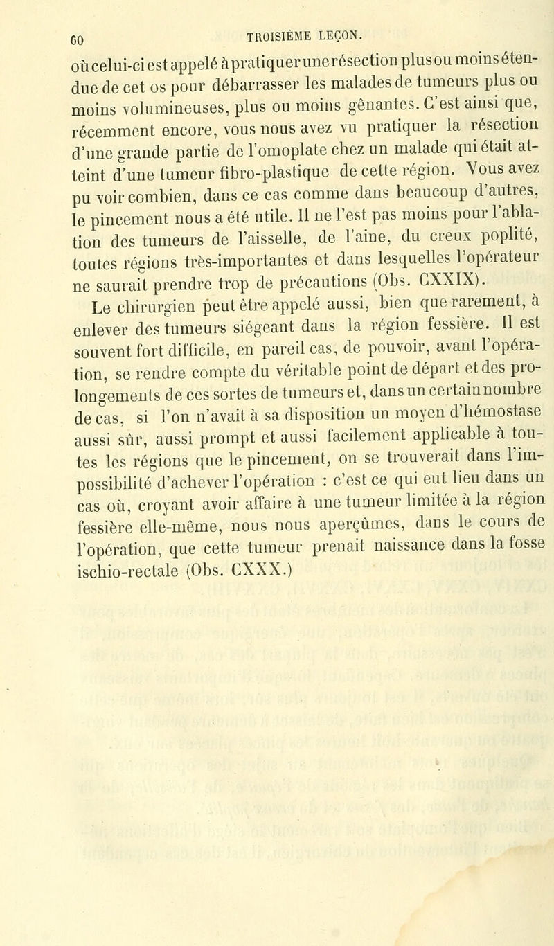 OÙ celui-ci est appelé àpratiquerunerésectioD plusou moinséten- due de cet os pour débarrasser les malades de tumeurs plus ou moins volumineuses, plus ou moins gênantes. C'est ainsi que, récemment encore, vous nous avez vu pratiquer la résection d'une grande partie de l'omoplate chez un malade qui était at- teint d'une tumeur fibro-plastique de cette région. Vous avez pu voir combien, dans ce cas comme dans beaucoup d'autres, le pincement nous a été utile. Il ne l'est pas moins pour l'abla- tion des tumeurs de l'aisselle, de l'aine, du creux poplité, toutes régions très-importantes et dans lesquelles l'opérateur ne saurait prendre trop de précautions (Obs. CXXIX). Le chirurgien peut être appelé aussi, bien que rarement, à enlever des tumeurs siégeant dans la région fessière. Il est souvent fort difficile, en pareil cas, de pouvoir, avant l'opéra- tion, se rendre compte du véritable point de départ et des pro- longements de ces sortes de tumeurs et, dansuncertainnombre de cas, si l'on n'avait à sa disposition un moyen d'hémostase aussi sûr, aussi prompt et aussi facilement apphcable à tou- tes les régions que le pincement, on se trouverait dans l'im- possibilité d'achever l'opération : c'est ce qui eut lieu dans un cas où, croyant avoir affaire à une tumeur limitée à la région fessière elle-même, nous nous aperçûmes, dans le cours de l'opération, que cette tumeur prenait naissance dans la fosse ischio-rectale {Obs. CXXX.)