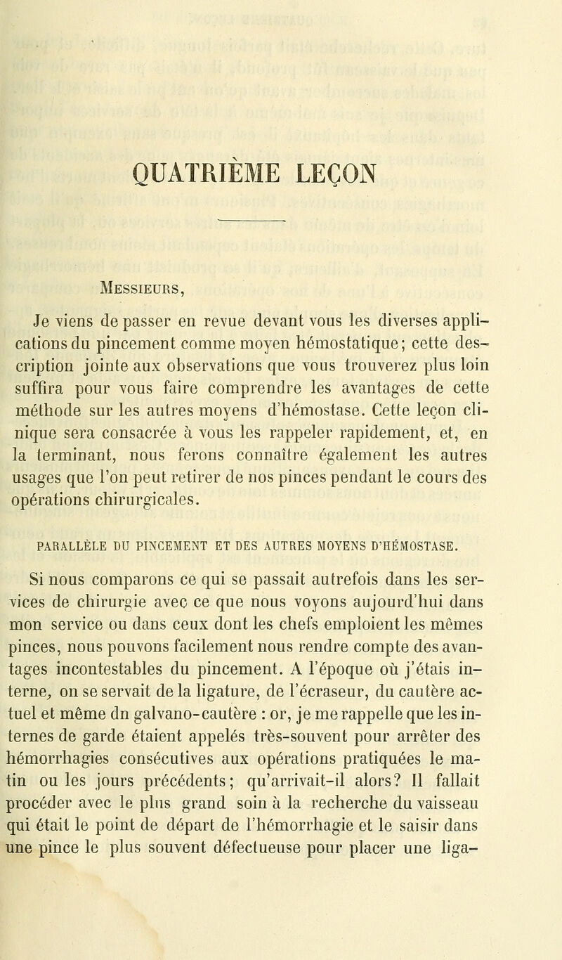 QUATRIÈME LEÇON Messieurs, Je Yiens de passer en revue devant vous les diverses appli- cations du pincement comme moyen hémostatique; cette des- cription jointe aux observations que vous trouverez plus loin suffira pour vous faire comprendre les avantages de cette méthode sur les autres moyens d'hémostase. Cette leçon cli- nique sera consacrée à vous les rappeler rapidement, et, en la terminant, nous ferons connaître également les autres usages que l'on peut retirer de nos pinces pendant le cours des opérations chirurgicales. PARALLÈLE DU PINCEMENT ET DES AUTRES MOYENS D'HÉMOSTASE. Si nous comparons ce qui se passait autrefois dans les ser- vices de chirurgie avec ce que nous voyons aujourd'hui dans mon service ou dans ceux dont les chefs emploient les mêmes pinces, nous pouvons facilement nous rendre compte des avan- tages incontestables du pincement. A l'époque oii j'étais in- terne^ on se servait de la ligature, de l'écraseur, du cautère ac- tuel et même dn gaivano-cautère : or, je me rappelle que les in- ternes de garde étaient appelés très-souvent pour arrêter des hémorrhagies consécutives aux opérations pratiquées le ma- tin ouïes jours précédents; qu'arrivait-il alors? Il fallait procéder avec le plus grand soin à la recherche du vaisseau qui était le point de départ de l'hémorrhagie et le saisir dans une pince le plus souvent défectueuse pour placer une hga-