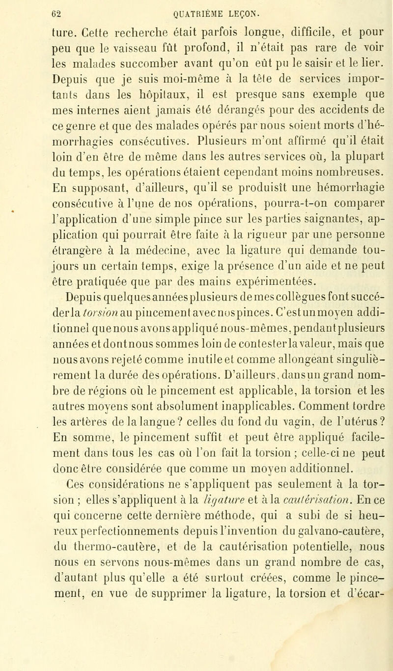 ture. Cette recherche était parfois longue, difficile, et pour peu que le vaisseau fût profond, il n'était pas rare de voir les malades succomber avant qu'on eût pu le saisir et le lier. Depuis que je suis moi-même à la têle de services impor- tants dans les hôpitaux, il est presque sans exemple que mes internes aient jamais été dérangés pour des accidents de ce genre et que des malades opérés par nous soient morts d'hé- morrhagies consécutives. Plusieurs m'ont affirmé qu'il était loin d'en être de même dans les autres services oii, la plupart du temps, les opérations étaient cependant moins nombreuses. En supposant, d'ailleurs, qu'il se produisît une hémorrliagie consécutive à l'une de nos opérations, pourra-t-on comparer l'application d'une simple pince sur les parties saignantes, ap- phcation qui pourrait être faite à la rigueur par une personne étrangère à la médecine, avec la ligature qui demande tou- jours un certain temps, exige la présence d'un aide et ne peut être pratiquée que par des mains expérimentées. Depuis quelques annéesplusieurs de mes collègues font succé- derla^or^/o/zaupincementavecnuspinces.C'estunmoyen addi- tionnel quenous avons appliqué nous-mêmes, pendantplusieurs années et dontnous sommes loin de contesterlavaleur, mais que nous avons rejeté comme inutile et comme allongeant singuliè- rement la durée des opérations. D'ailleurs, dansun grand nom- bre déréglons oii le pincement est applicable, la torsion et les autres moyens sont absolument inapplicables. Comment tordre les artères de la langue? celles du fond du vagin, de l'utérus? En somme, le pincement suffit et peut être appliqué facile- ment dans tous les cas où l'on fait la torsion ; celle-ci ne peut donc être considérée que comme un moyen additionnel. Ces considérations ne s'appliquent pas seulement à la tor- sion ; elles s'appliquent à la ligature et à la caulérisation. En ce qui concerne cette dernière méthode, qui a subi de si heu- reux perfectionnements depuis l'invention du galvano-cautère, du thermo-cautère, et de la cautérisation potentielle, nous nous en servons nous-mêmes dans un grand nombre de cas, d'autant plus qu'elle a été surtout créées, comme le pince- ment, en vue de supprimer la hgature, la torsion et d'écar-
