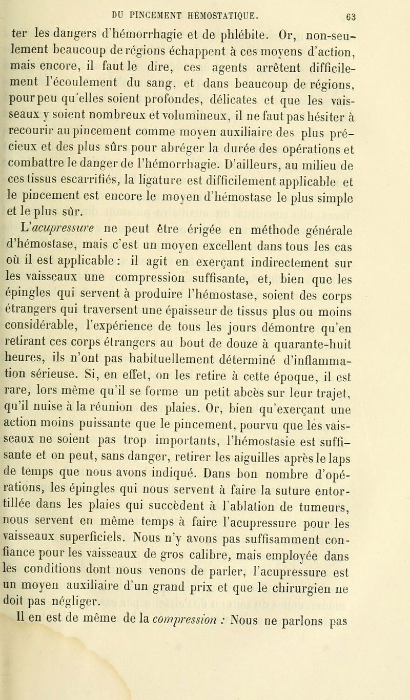 ter les dangers d'hémorrhagie et de phlébite. Or, non-seu- lement beaucoup déréglons échappent à ces moyens d'action, mais encore, il faut le dire, ces agents arrêtent difficile- ment l'écoulement du sang, et dans beaucoup de régions, pourpeu qu'elles soient profondes, déhcates et que les vais- seaux y soient nombreux et volumineux, il ne faut pas hésiter à recourir au pincement comme moyen auxihaire des plus pré- cieux et des plus sûrs pour abréger la durée des opérations et combattre le danger de l'hémorrbagie. D'ailleurs, au milieu de ces tissus escarrifiés, la hgature est difficilement applicable et le pincement est encore le moyen d'hémostase le plus simple et le plus sûr. Vacupressure ne peut être érigée en méthode générale d'hémostase, mais c'est un moyen excellent dans tous les cas oii il est applicable : il agit en exerçant indirectement sur les vaisseaux une compression suffisante, et, bien que les épingles qui servent à produire l'hémostase, soient des corps étrangers qui traversent une épaisseur de tissus plus ou moins considérable, l'expérience de tous les jours démontre qu'en retirant ces corps étrangers au bout de douze à quarante-huit heures, ils n'ont pas habituellement déterminé d'inflamma- tion sérieuse. Si, en effet, on les retire à cette époque, il est rare, lors même qu'il se forme un petit abcès sur leur trajet, qu'il nuise à la réunion des plaies. Or, bien qu'exerçant une action moins puissante que le pincement, pourvu que les vais- seaux ne soient pas trop importants, l'hémostasie est suffi- sante et on peut, sans danger, retirer les aiguilles après le laps de temps que nous avons indiqué. Dans bon nombre d'opé- rations, les épingles qui nous servent à faire la suture entor- tillée dans les plaies qui succèdent à l'ablation de tumeurs, nous servent en même temps à faire l'acupressure pour les vaisseaux superficiels. Nous n'y avons pas suffisamment con- fiance pour les vaisseaux de gros cahbre, mais employée dans les conditions dont nous venons de parler, l'acupressure est un moyen auxihaire d'un grand prix et que le chirurgien ne doit pas négliger. 11 en est de même de la compressmi : Nous ne parlons pas