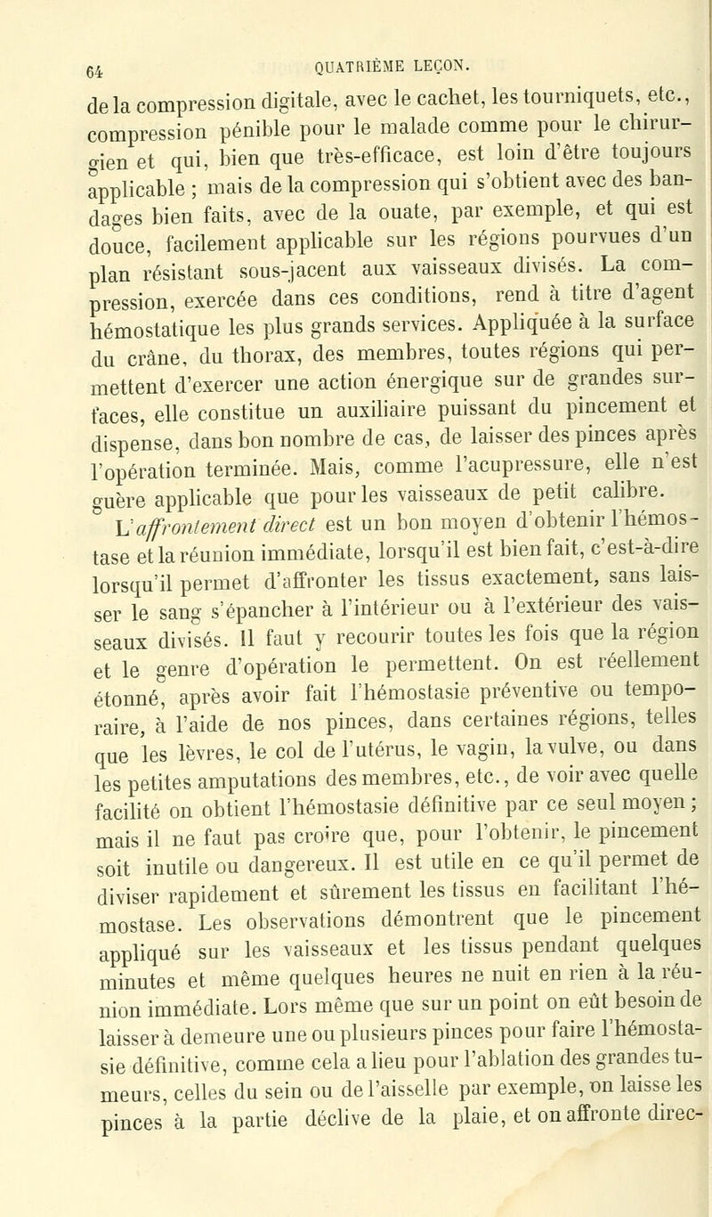 delà compression digitale, avec le cachet, les tourniquets, etc., compression pénible pour le malade comme pour le chirur- gien et qui, bien que très-efficace, est loin d'être toujours applicable ; mais de la compression qui s'obtient avec des ban- dages bien faits, avec de la ouate, par exemple, et qui est douce, facilement apphcable sur les régions pourvues d'un plan résistant sous-jacent aux vaisseaux divisés. La com- pression, exercée dans ces conditions, rend à titre d'agent hémostatique les plus grands services. Appliquée à la surface du crâne, du thorax, des membres, toutes régions qui per- mettent d'exercer une action énergique sur de grandes sur- faces, elle constitue un auxihaire puissant du pincement et dispense, dans bon nombre de cas, de laisser des pinces après l'opération terminée. Mais, comme l'acupressure, elle n'est guère apphcable que pour les vaisseaux de petit calibre. \Jaffrontement direct est un bon moyen d'obtenir l'hémos- tase et la réunion immédiate, lorsqu'il est bienfait, c'est-à-dire lorsqu'il permet d'affronter les tissus exactement, sans lais- ser le sang s'épancher à l'intérieur ou à l'extérieur des vais- seaux divisés. 11 faut y recourir toutes les fois que la région et le genre d'opération le permettent. On est réellement étonné^ après avoir fait l'hémostasie préventive ou tempo- raire, à l'aide de nos pinces, dans certaines régions, telles que les lèvres, le col de l'utérus, le vagin, la vulve, ou dans les petites amputations des membres, etc., de voir avec queUe facilité on obtient l'hémostasie définitive par ce seul moyen ; mais il ne faut pas croire que, pour l'obtenir, le pincement soit inutile ou dangereux. Il est utile en ce qu'il permet de diviser rapidement et sûrement les tissus en facilitant l'hé- mostase. Les observations démontrent que le pincement apphqué sur les vaisseaux et les tissus pendant quelques minutes et même quelques heures ne nuit en rien à la réu- nion immédiate. Lors même que sur un point on eût besoin de laisser à demeure une ou plusieurs pinces pour faire l'hémosta- sie définitive, comme cela a lieu pour l'ablation des grandes tu- meurs, celles du sein ou de l'aisselle par exemple, on laisse les pinces'à la partie déchve de la plaie, et on affronte direc-