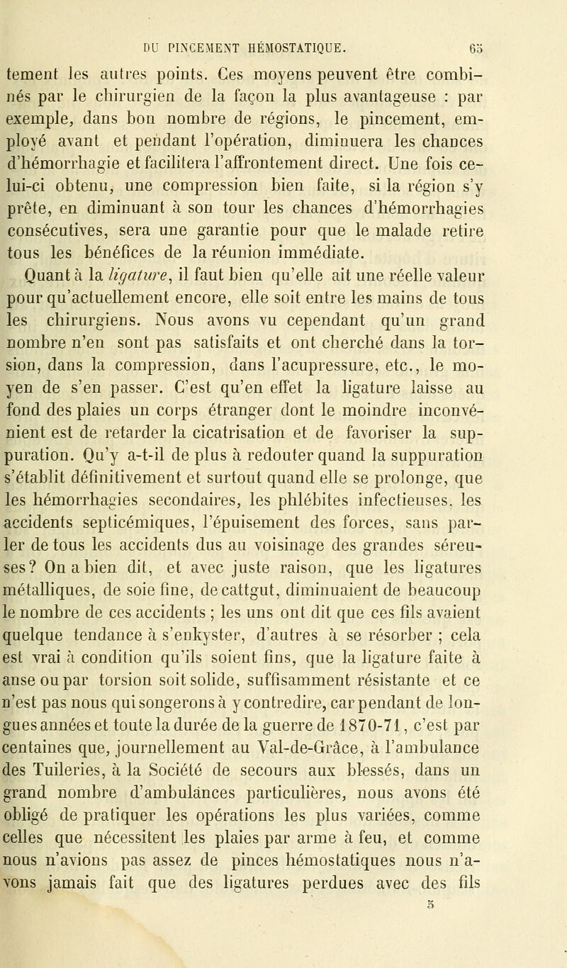 tement les autres points. Ces moyens peuvent être combi- nés par le chirurgien de la façon la plus avantageuse : par exemple, dans bon nombre de régions, le pincement, em- ployé avant et pendant l'opération, diminuera les chances d'hémorrhagie et facilitera l'affrontement direct. Une fois ce- lui-ci obtenu, une compression bien faite, si la région s'y prête, en diminuant à son tour les chances d'hémorrhagies consécutives, sera une garantie pour que le malade retire tous les bénéfices de la réunion immédiate. Quant h la ligatwe, il faut bien qu'elle ait une réelle valeur pour qu'actuellement encore, elle soit entre les mains de tous les chirurgiens. Nous avons vu cependant qu'un grand nombre n'en sont pas satisfaits et ont cherché dans la tor- sion, dans la compression, dans l'acupressure, etc., le mo- yen de s'en passer. C'est qu'en effet la ligature laisse au fond des plaies un corps étranger dont le moindre inconvé- nient est de retarder la cicatrisation et de favoriser la sup- puration. Qu'y a-t-il de plus à redouter quand la suppuration s'établit définitivement et surtout quand elle se prolonge, que les hémorrhagies secondaires, les phlébites infectieuses, les accidents septicémiques, l'épuisement des forces, sans par-- 1er de tous les accidents dus au voisinage des grandes séreu- ses? On a bien dit, et avec juste raison, que les hgatures métalliques, de soie fine, decattgut, diminuaient de beaucoup le nombre de ces accidents ; les uns ont dit que ces fils avaient quelque tendance à s'eukyster, d'autres à se résorber ; cela est vrai à condition qu'ils soient fins, que la hgature faite à anse ou par torsion soit solide, suffisamment résistante et ce n'est pas nous qui songerons à y contredire, car pendant de lon- gues années et toute la durée delà guerre de 1870-71, c'est par centaines que, journellement au Val-de-Grâce, à l'ambulance des Tuileries, à la Société de secours aux bl-essés, dans un grand nombre d'ambulances particulières, nous avons été obligé de pratiquer les opérations les plus variées, comme celles que nécessitent les plaies par arme à feu, et comme nous n'avions pas assez de pinces hémostatiques nous n'a- vons jamais fait que des hgatures perdues avec des fils