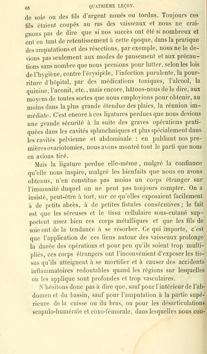 de soie ou des fils d'argent noués ou tordus. Toujours ces fils étaient coupés au ras des yaisseaux et nous ne crai- (^nons pas de dire que si nos succès ont été si nombreux et ont eu tant de retentissement à cette époque, dans la pradque des amputations et des résections, par exemple, nous ne le de- vions pas seulement aux modes de pansement et aux précau- tions sans nombre que nous prenions pour lutter, selon les lois delliYgiène, contre l'érysipèle, l'infection purulente, la pour- riture'd'hôpital, par des médications toniques, l'alcool, la quinine, l'aconit, etc., mais encore, hâtons-nous de le dire, aux moyens de toutes sortes que nous employions pour obtenir, au moins dans lapins grande étendue des plaies, la réunion im- médiate. C'est encore à ces ligatures perdues que nous devions une o-rande sécurité à la suite des graves opérations prati- quées dans les cavités splanchniques et plus spécialement dans les cavités pelvienne et abdominale : en pubhant nos pre- mières ovariotomies, nous avons montré tout le parti que nous en avions tiré. Mais la ligature perdue elle-même, malgré la confiance qu'elle nous inspire, malgré les bienfaits que nous en avons obtenus, n'en constitue pas moins un corps étranger sur l'immunité duquel on ne peut pas toujours compter. On a insisté, peut-être à tort, sur ce qu'elles exposaient facilement à de petits abcès, à de petites fistules consécutives; le fait est que les séreuses et le tissu cellulaire sous-cutané sup- portent assez bien ces corps métalliques et que les fils de soie ont de la tendance à se résorber. Ce qui importe, c'est que l'application de ces liens autour des vaisseaux prolonge la durée des opérations et pour peu qu'ils soient trop multi- phés, ces corps étrangers ont l'inconvénient d'exposer les tis- sus qu'ils atteignent à se mortifier et à causer des accidents inflammatoires redoutables quand les régions sur lesquelles on les applique sont profondes et trop vasculaires. N'hésitons donc pas à dire que, sauf pour l'intérieur de l'ab- domen et du bassin, sauf pour l'amputation à la partie supé- rieure delà cuisse ou du bras, ou pour les désarticulations scapulo-humérale et çoxo-fémorale, dans lesquelles nous con-