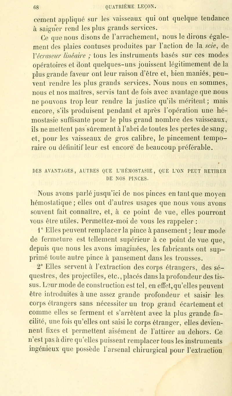 cernent appliqué sur les vaisseaux qui ont quelque tendance à saigner rend les plus grands services. Ce que nous disons de l'arrachement, nous le dirons égale- ment des plaies contuses produites par l'action de la scie, de Vécraseur linéaire ; tous les instruments basés sur ces modes opératoires et clont quelques-uns jouissent légitimement de la plus grande faveur ont leur raison d'être et, bien maniés, peu- vent rendre les plus grands services. Nous nous en sommes, nous et nos maîtres, servis tant de fois avec avantage que nous ne pouvons trop leur rendre la justice qu'ils méritent ; mais encore, s'ils produisent pendant et après l'opération une hé- mostasie suffisante pour le plus grand nombre des vaisseaux, ils ne mettent pas sûrement à l'abri de toutes les pertes de sang, et, pour les vaisseaux de gros calibre, le pincement tempo- raire ou définitif leur est encore de beaucoup préférable. DES AVANTAGES, AUTRES QUE L'HEMOSTASIE, QUE L'ON PEUT RETIRER DE NOS PINCES. Nous avons parlé jusqu'ici de nos pinces en tant que moyen hémostatique ; elles ont d'autres usages que nous vous avons souvent fait connaître, et, à ce point de vue, elles pourront vous être utiles. Permettez-moi de vous les rappeler : r Elles peuvent remplacer la pince à pansement ; leur mode de fermeture est tellement supérieur à ce point de vue que, depuis que nous les avons imaginées, les fabricants ont sup- primé toute autre pince à pansement dans les trousses. 2° Elles servent à l'extraction des corps étrangers, des sé- questres, des projectiles, etc., placés dans la profondeur des tis- sus. Leur mode de construction est tel, en effet, qu'elles peuvent être introduites à une assez grande profondeur et saisir les corps étrangers sans nécessiter un trop grand écartement et comme elles se ferment et s'arrêtent avec la plus grande fa- cihté, une fois qu'elles ont saisi le corps étranger, elles devien- nent fixes et permettent aisément de l'attirer au dehors. Ce n'est pas à dire qu'elles puissent remplacer tous les instruments ingénieux que possède l'arsenal chirurgical pour l'extraction