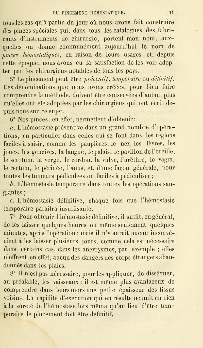 tous les cas qu'à partir du jour où nous avons fait construire des pinces spéciales qui, dans tous les catalogues des fabri- cants d'instruments de chirurgie, portent mon nom, aux- quelles on donne communément aujourd'hui le nom de pinces hémostatiques^ en raison de leurs usages et, depuis cette époque, nous avons eu la satisfaction de les voir adop- ter par les chirurgiens notables de tous les pays. 5° Le pincement peut être préventifs temporaire ou définitif. Ces dénominations que nous avons créées, pour bien faire comprendre la méthode, doivent être conservées d'autant plus qu'elles ont été adoptées par les chirurgiens qui ont écrit de- puis nous sur ce sujet. 6° Nos pinces, en effet, permettent d'obtenir: a. L'hémostasie préventive dans un grand nombre d'opéra- tions, en particuher dans celles qui se font dans les régions faciles à saisir, comme les paupières, le nez, les lèvres, les joues, les gencives, la langue, le palais, le pavillon de l'oreille, le scrotum, la verge, le cordon, la vulve, l'urèthre, le vagin, le rectum, le périnée, l'anus, et, d'une façon générale, pour toutes les tumeurs pédiculées ou faciles à pédicuhser ; b. L'hémostasie temporaire dans toutes les opérations san- glantes ; c. L'hémostasie définitive, chaque fois que Thémostasie temporaire paraîtra insuffisante. 7° Pour obtenir l'hémostasie définitive, il suffît, en général, de les laisser quelques heures ou même seulement quelques minutes, après l'opération ; mais il n'y aurait aucun inconvé- nient à les laisser plusieurs jours, comme cela est nécessaire dans certains cas, dans les anévrysmes, par exemple ; elles n'offrent, en effet, aucun des dangers des corps étrangers aban- donnés dans les plaies. 8° Il n'est pas nécessaire, pour les appliquer, de disséquer, au préalable, les vaisseaux : il est même plus avantageux de comprendre dans leurs mors une petite épaisseur des tissus voisins. La rapidité d'exécution qui en résulte ne nuit en rien à la sûreté de l'hémostase lors même qu'au lieu d'être tem- poraire le pincement doit être définitif.