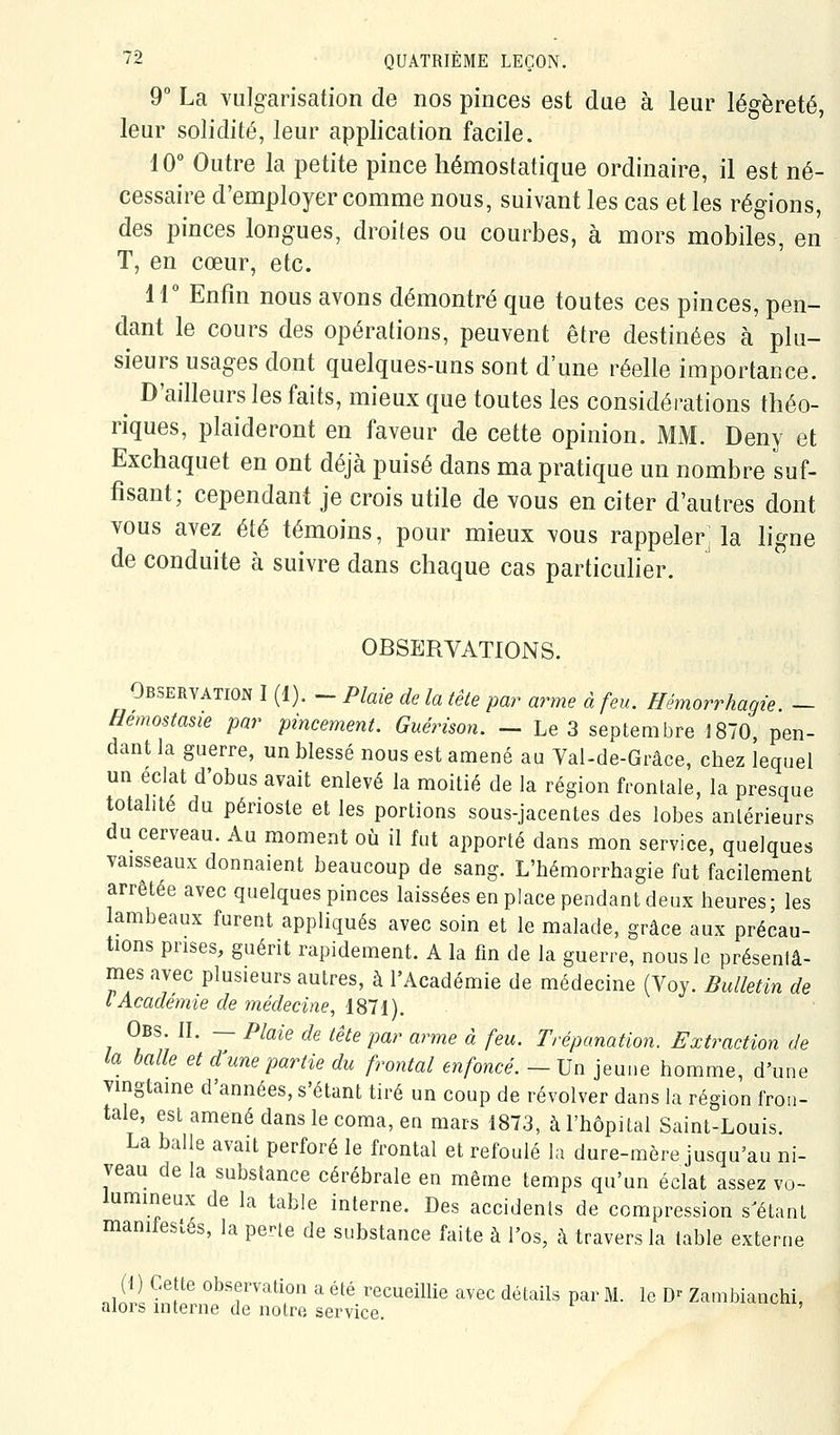 9° La vulgarisation de nos pinces est due à leur légèreté, leur solidité, leur application facile. 10° Outre la petite pince hémostatique ordinaire, il est né- cessaire d'employer comme nous, suivant les cas et les régions, des pinces longues, droites ou courbes, à mors mobiles, en T, en cœur, etc. ir Enfin nous avons démontré que toutes ces pinces, pen- dant le cours des opérations, peuvent être destinées à plu- sieurs usages dont quelques-uns sont d'une réelle importance. ^ D'ailleurs les faits, mieux que toutes les considérations théo- riques, plaideront en faveur de cette opinion. MM. Deny et Exchaquet en ont déjà puisé dans ma pratique un nombre suf- fisant; cependant je crois utile de vous en citer d'autres dont vous avez été témoins, pour mieux vous rappeler: la ligne de conduite à suivre dans chaque cas particuher. OBSERVATIONS. Observation I (1). - PMe de la tête par arme à feu. Hémorrhagie. - Hemostasie par pincement. Guérison. — Le 3 septembre 1870, pen- dant la guerre, un blessé nous est amené au Val-de-Grâce, chez lequel un éclat d'obus avait enlevé la moitié de la région frontale, la presque totalité du périoste et les portions sous-jacentes des lobes antérieurs du cerveau. Au moment où il fut apporté dans mon service, quelques vaisseaux donnaient beaucoup de sang. L'hémorrhagie fut facilement arrêtée avec quelques pinces laissées en place pendant deux heures; les lambeaux furent appliqués avec soin et le malade, grâce aux précau- tions prises, guérit rapidement. A la fin de la guerre, nous le présenlâ- mes avec plusieurs autres, à l'Académie de médecine (Voy. Bulletin de i Académie de 7nédecine, 1811). Obs. II. — Plaie de tête par arme à feu. Trépanation. Extraction de la balle et d'une partie du frontal enfoncé. — Un jeune homme, d'une vingtaine d'années, s'étant tiré un coup de revolver dans la région fron- tale, est amené dans le coma, en mars 1873, à l'hôpital Saint-Louis. La balle avait perforé le frontal et refoulé la dure-mère jusqu'au ni- veau de la substance cérébrale en même temps qu'un éclat assez vo- lumineux de la table interne. Des accidents de compression s'étant manifestés, la pe^e de substance faite à l'os, à travers la table externe (1 ) Cette observation a été recueillie avec détails par M. le D^ Zambianchi, alors interne de notre service.