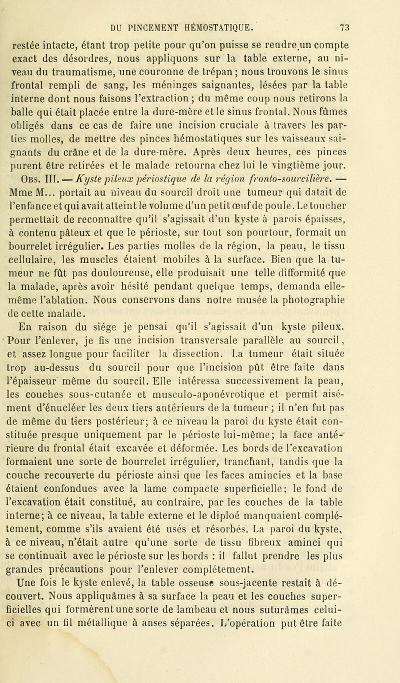 restée intacte, étant trop petite pour qu'on puisse se rendreun compte exact des désordres, nous appliquons sur la table externe, au ni- veau du traumatisme, une couronne de trépan ; nous trouvons le sinus frontal rempli de sang, les méninges saignantes, lésées par la table interne dont nous faisons l'extraction ; du même coup nous retirons la balle qui était placée entre la dure-mère et le sinus frontal. Nous fûmes obligés dans ce cas de faire une incision cruciale à travers les par- ties molles, de mettre des pinces bémostatiques sur les vaisseaux sai- gnants du crâne et de la dure-mère. Après deux heures, ces pinces purent être retirées et le malade retourna chez lui le vingtième jour. Obs. III, — Kyste pileux périostique de la région fronto-sourcilière. — Mme M... portait au niveau du sourcil droit une tumeur qui datait de l'enfance et qui avait atteint le volume d'un petit œuf de poule. Le toucher permettait de reconnaître qu'il s'agissait d'un kyste à parois épaisses, à contenu pâteux et que le périoste, sur tout son pourtour, formait un bourrelet irrégulier. Les parties molles de la région, la peau, le tissu cellulaire, les muscles étaient mobiles à la surface. Bien que la tu- meur ne fût pas douloureuse, elle produisait une telle difformité que la malade, après avoir hésité pendant quelque temps, demanda elle- même l'ablation. Nous conservons dans notre musée la photographie de cette malade. En raison du siège je pensai qu'il s'agissait d'un kyste pileux. Pour l'enlever, je fis une incision transversale parallèle au sourcil, et assez longue pour faciliter la dissection. La tumeur était située trop au-dessus du sourcil pour que l'incision pût être faite dans l'épaisseur même du sourcil. Elle intéressa successivement la peau, les couches sous-cutanée et musculo-aponévrotique et permit aisé- ment d'énucléer les deux tiers antérieurs de la tumeur ; il n'en fut pas de même du t^ers postérieur; à ce niveau la paroi du kyste était con- stituée presque uniquement par le périoste lui-même; la face anté-' rieure du frontal était excavée et déformée. Les bords de l'excavation formaient une sorte de bourrelet irrégulier, tranchant, tandis que la couche recouverte du périoste ainsi que les faces amincies et la base étaient confondues avec la lame compacte superficielle; le fond de l'excavation était constitué, au contraire, par les couches de la table interne; à ce niveau, la table externe et le diploé manquaient complè- tement, comme s'ils avaient été usés et résorbés. La paroi du kyste, à ce niveau, n'était autre qu'une sorte de tissu fibreux aminci qui se continuait avec le périoste sur les bords : il fallut prendre les plus grandes précautions pour l'enlever complètement. Une fois le kyste enlevé, la table osseuse sous-jacente restait à dé- couvert. Nous appliquâmes à sa surface la peau et les couches super- ficielles qui formèrent une sorte de lambeau et nous suturâmes celui- ci avec un fil métallique à anses séparées. L'opération put être faite