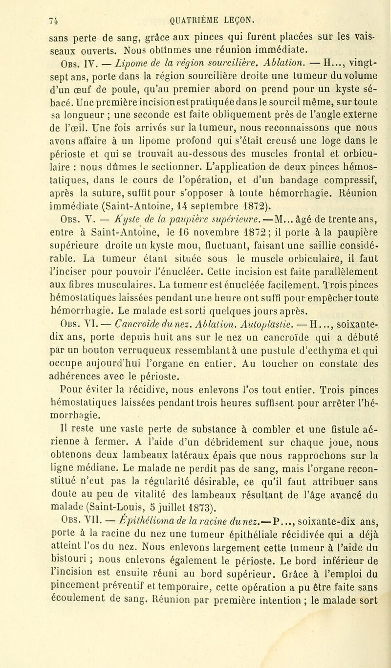 sans perte de sang, grâce aux pinces qui furent placées sur les vais- seaux ouverts. Nous obtînmes une réunion immédiate. Obs. IV. — Lipome de la i^égion sourciliere. Ablation. — H..., vingt- sept ans, porte dans la région sourcillera droite une tumeur du volume d'un œuf de poule, qu'au premier abord on prend pour un kyste sé- bacé. Une première incisionestpratiquéedans le sourcil même, sur toute sa longueur ; une seconde est faite obliquement près de l'angle externe de l'œil. Une fois arrivés sur la tumeur, nous reconnaissons que nous avons affaire à un lipome profond qui s'était creusé une loge dans le périoste et qui se trouvait au-dessous des muscles frontal et orbicu- laire : nous dûmes le sectionner. L'application de deux pinces hémos- tatiques, dans le cours de l'opération, et d'un bandage compressif, après la suture, suffit pour s'opposer à toute hémorrhagie. Réunion immédiate (Saint-Antoine, 14 septembre 1872). Obs. V. — Kyste de la paupière supérieure. — M...âgé de trente ans, entre à Saint-Antoine, le 16 novembre 1872 ; il porte à la paupière supérieure droite un kyste mou, fluctuant, faisant une saillie considé- rable. La tumeur étant située sous le muscle orbiculaire, il faut l'inciser pour pouvoir l'énucléer. Cette incision est faite parallèlement aux fibres musculaires. La tumeur est énucléée facilement. Trois pinces hémostatiques laissées pendant une heure ont suffi pour empêcher toute hémorrhagie. Le malade est sorti quelques jours après. Obs. YI. — Cancroïde du nez. Ablation. Autoplastie. — H..., soixante- dix ans, porte depuis huit ans sur le nez un cancroïde qui a débuté par un bouton verruqueux ressemblant à une pustule d'ecthyma et qui occupe aujourd'hui l'organe en entier. Au toucher on constate des adhérences avec le périoste. Pour éviter la récidive, nous enlevons l'os tout entier. Trois pinces hémostatiques laissées pendant trois heures suffisent pour arrêter l'hé- morrhagie. Il reste une vaste perte de substance à combler et une fistule aé- rienne à fermer. A l'aide d'un débridement sur chaque joue, nous obtenons deux lambeaux latéraux épais que nous rapprochons sur la ligne médiane. Le malade ne perdit pas de sang, mais l'organe recon- stitué n'eut pas la régularité désirable, ce qu'il faut attribuer sans doute au peu de vitalité des lambeaux résultant de l'âge avancé du malade (Saint-Louis, S juillet 1873). Obs. YII. — Épithéliomade la racine duriez.—P..., soixante-dix ans, porte à la racine du nez une tumeur épilhéliale récidivée qui a déjà atteint l'os du nez. Nous enlevons largement cette tumeur à l'aide du bistouri ; nous enlevons également le périoste. Le bord inférieur de l'incision est ensuite réuni au bord supérieur. Grâce à l'emploi du pincement préventif et temporaire, cette opération a pu être faite sans écoulement de sang. Réunion par première intention ; le malade sort