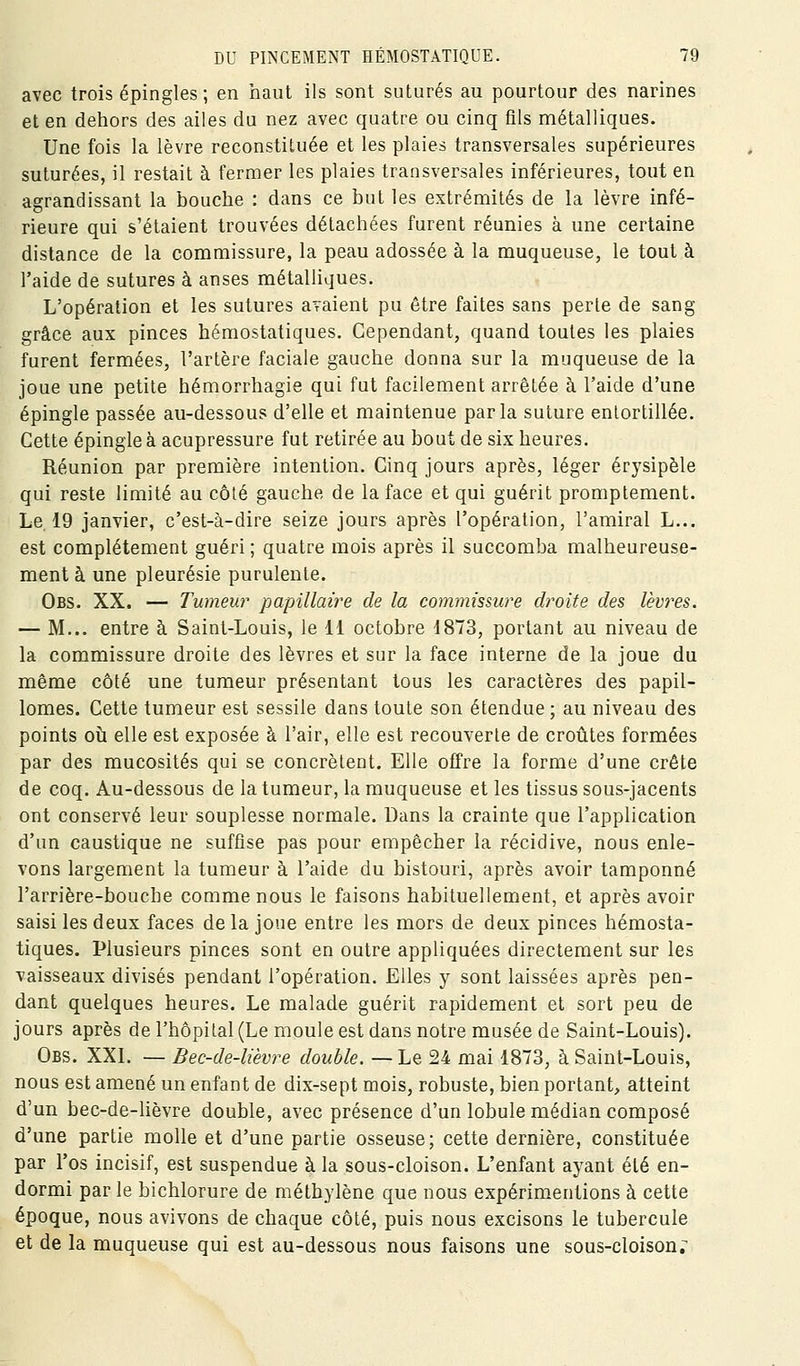 avec trois épingles ; en haut ils sont suturés au pourtour des narines et en dehors des ailes du nez avec quatre ou cinq fils métalliques. Une fois la lèvre reconstituée et les plaies transversales supérieures suturées, il restait à fermer les plaies transversales inférieures, tout en agrandissant la bouche : dans ce but les extrémités de la lèvre infé- rieure qui s'étaient trouvées détachées furent réunies à une certaine distance de la commissure, la peau adossée à la muqueuse, le tout à l'aide de sutures à anses métalliques. L'opération et les sutures avaient pu être faites sans perle de sang grâce aux pinces hémostatiques. Cependant, quand toutes les plaies furent fermées, l'artère faciale gauche donna sur la muqueuse de la joue une petite hémorrhagie qui fut facilement arrêtée à l'aide d'une épingle passée au-dessous d'elle et maintenue parla suture entortillée. Cette épingle à acupressure fut retirée au bout de six heures. Réunion par première intention. Cinq jours après, léger érysipèle qui reste limité au côté gauche de la face et qui guérit promptement. Le. 19 janvier, c'est-à-dire seize jours après l'opération, l'amiral L... est complètement guéri ; quatre mois après il succomba malheureuse- ment à une pleurésie purulente. Obs. XX. — Tumeur papillaire de la commissure droite des lèvres. — M... entre à Saint-Louis, le 11 octobre 4873, portant au niveau de la commissure droite des lèvres et sur la face interne de la joue du même côté une tumeur présentant tous les caractères des papil- lomes. Cette tumeur est sessile dans toute son étendue ; au niveau des points où elle est exposée à l'air, elle est recouverte de croûtes formées par des mucosités qui se concrèlent. Elle offre la forme d'une crête de coq. Au-dessous de la tumeur, la muqueuse et les tissus sous-jacents ont conservé leur souplesse normale. Dans la crainte que l'application d'un caustique ne suffise pas pour empêcher la récidive, nous enle- vons largement la tumeur à l'aide du bistouri, après avoir tamponné l'arrière-bouche comme nous le faisons habituellement, et après avoir saisi les deux faces delà joue entre les mors de deux pinces hémosta- tiques. Plusieurs pinces sont en outre appliquées directement sur les vaisseaux divisés pendant l'opération. Elles y sont laissées après pen- dant quelques heures. Le malade guérit rapidement et sort peu de jours après de l'hôpital (Le moule est dans notre musée de Saint-Louis). Obs. XXL — Bec-de-lièvre double. —Le 24 mai 1873, à Saint-Louis, nous est amené un enfant de dix-sept mois, robuste, bien portant, atteint d'un bec-de-lièvre double, avec présence d'un lobule médian composé d'une partie molle et d'une partie osseuse; cette dernière, constituée par l'os incisif, est suspendue à la sous-cloison. L'enfant ayant été en- dormi par le bichlorure de méthylène que nous expérimentions à cette époque, nous avivons de chaque côté, puis nous excisons le tubercule et de la muqueuse qui est au-dessous nous faisons une sous-cloison;