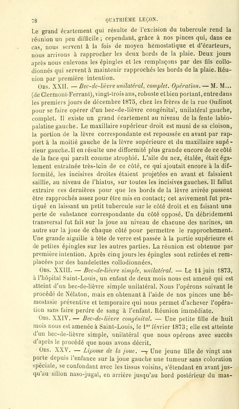 Le grand écartement qui résulte de l'excision du tubercule rend la réunion un peu difficile ; cependant, grâce à nos pinces qui, dans ce cas nous servent à la fois de moyen hémostatique et d'écarteurs, nous arrivons à rapprocher les deux bords de la plaie. Deux jours après nous enlevons les épingles et les remplaçons par des fils collo- dionnés qui servent h maintenir rapprochés les bords de la plaie. Réu- nion par première intention. Obs. XXII. —Bec-de-lièvre unilatéral, complet. Opération. — M. M... (de Clermont-Ferranl), vingt-lrois ans, robuste etbien portant, entre dans les premiers jours de décembre 1873, chez les frères de la rue Oudinot pour se faire opérer d'un bec-de-lièvre congénital, unilatéral gauche, complet. Il existe un grand écartement au niveau de la fente labio- palatine gauche. Le maxillaire supérieur droit est muni de sa cloison, la portion de la lèvre correspondante est repoussée en avant par rap- port à la moitié gauche de la lèvre supérieure et du maxillaire supé- rieur gauche. Il en résulte une difformité plus grande encore de ce côté de la face qui parait comme atrophié. L'aile du nez, étalée, était éga- lement entraînée très-loin de ce côté, ce qui ajoutait encore à la dif- formité, les incisives droites étaient projetées en avant et faisaient saillie, au niveau de l'hiatus, sur toutes les incisives gauches. Il fallut extraire ces dernières pour que les bords de la lèvre avivée pussent être rapprochés assez pour être mis en contact; cet avivement fut pra- tiqué en laissant un petit tubercule sur le côté droit et en faisant une perte de substance correspondante du côté opposé. Un débridement transversal fut fait sur la joue au niveau de chacune des narines, un autre sur la joue de chaque côté pour permettre le rapprochement. Une grande aiguille à tète de verre est passée à la partie supérieure et de petites épingles sur les autres parties. La réunion est obtenue par première intention. Après cinq jours les épingles sont retirées et rem- placées par des bandelettes collodionnées. Obs. XXIII. — Bec-de-liècre simple^ miilaté)'al. — Le 14 juin 1873, il l'hôpital Saint-Louis, un enfant de deux mois nous est amené qui est atteint d'un bec-de-hèvre simple unilatéral. Nous l'opérons suivant le procédé de Nélaton, mais en obtenante l'aide de nos pinces une hé- mostasie préventive et temporaire qui nous permet d'achever l'opéra- tion sans faire perdre de sang à l'enfant. Réunion immédiate. Obs. XXIV. — Bec-de-lièvre congénital. — Une petite fille de huit mois nous est amenée à Saint-Louis, le 1 février 1873; elle est atteinte d'un bec-de-hèvre simple, unilatéral que nous opérons avec succès d'après le procédé que nous avons décrit. Obs. XXV. — Lipome de la joue, —y Une jeune fille de vingt ans porte depuis l'enfance sur la joue gauche une tumeur sans coloration spéciale, se confondant avec les tissus voisins, s'étendant en avant jus- qu'au sillon naso-jugal, en arrière jusqu'au bord postérieur du mas-