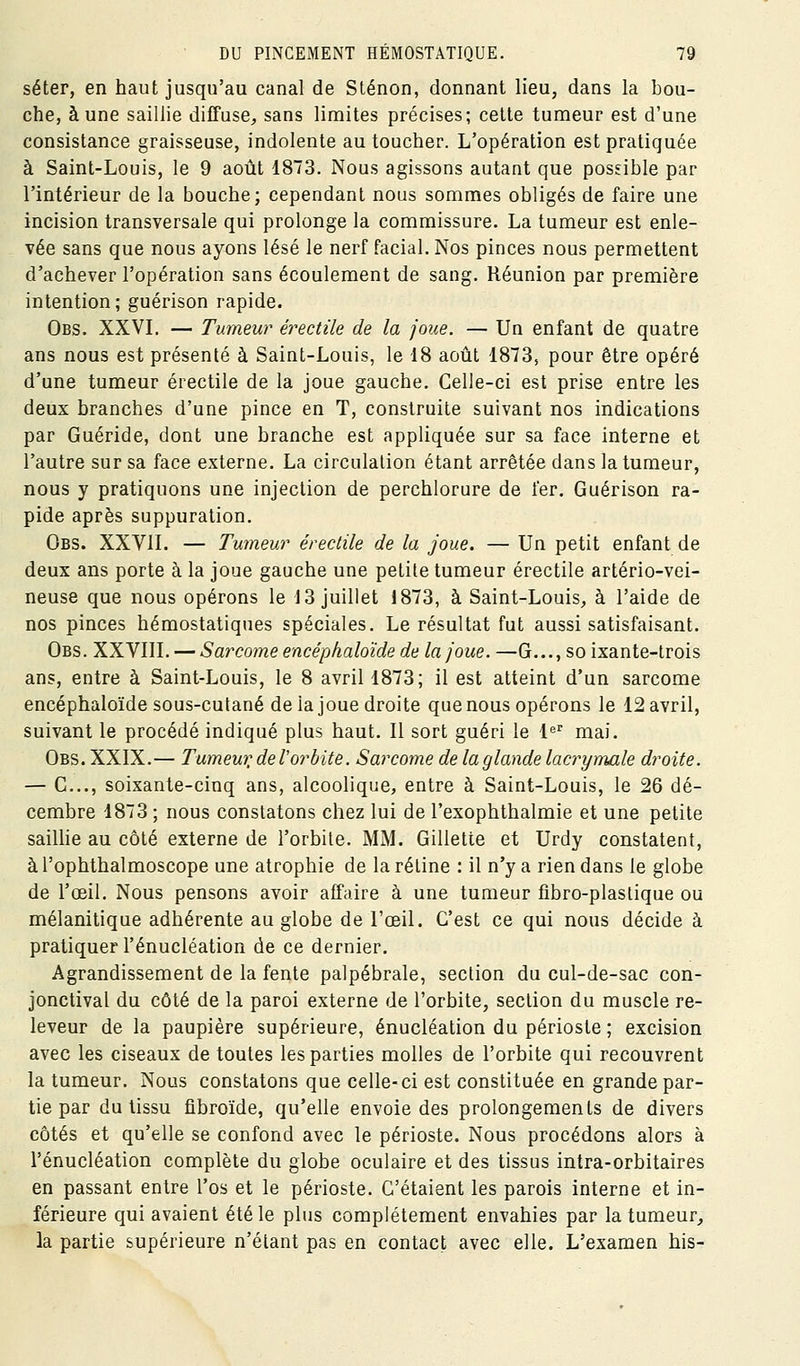 séter, en haut jusqu'au canal de Sténon, donnant lieu, dans la bou- che, aune saillie diffuse, sans limites précises; cette tumeur est d'une consistance graisseuse, indolente au toucher. L'opération est pratiquée à Saint-Louis, le 9 août 1873. Nous agissons autant que possible par l'intérieur de la bouche; cependant nous sommes obligés de faire une incision transversale qui prolonge la commissure. La tumeur est enle- vée sans que nous ayons lésé le nerf facial. Nos pinces nous permettent d'achever l'opération sans écoulement de sang. Réunion par première intention; guérison rapide. Obs. XXVL — Tumeur érectile de la joue. — Un enfant de quatre ans nous est présenté à Saint-Louis, le 18 août 1873, pour être opéré d'une tumeur érectile de la joue gauche. Celle-ci est prise entre les deux branches d'une pince en T, construite suivant nos indications par Guéride, dont une branche est appliquée sur sa face interne et l'autre sur sa face externe. La circulation étant arrêtée dans la tumeur, nous y pratiquons une injection de perchlorure de fer. Guérison ra- pide après suppuration. Obs. XXVII. — Tumeur érectile de la joue. — Un petit enfant de deux ans porte à la joue gauche une petite tumeur érectile artério-vei- neuse que nous opérons le 13 juillet 1873, à Saint-Louis, à l'aide de nos pinces hémostatiques spéciales. Le résultat fut aussi satisfaisant. Obs. XXVIIL — Sarcome encéphaloïde de la joue. —G..., so ixante-trois ans, entre à Saint-Louis, le 8 avril 1873; il est atteint d'un sarcome encéphaloïde sous-culané de la joue droite que nous opérons le 12 avril, suivant le procédé indiqué plus haut. Il sort guéri le l'^' mai. Obs. XXIX.— Tumeur^ de l'orbite. Sarcome de la glande lacrymale droite. — G..., soixante-cinq ans, alcoolique, entre à Saint-Louis, le 26 dé- cembre 1873 ; nous constatons chez lui de l'exophthalmie et une petite saiUie au côté externe de l'orbite. MM. Gillette et Urdy constatent, à l'ophthalmoscope une atrophie de la rétine : il n'y a rien dans le globe de l'œil. Nous pensons avoir affaire à une tumeur fibro-plaslique ou mélanitique adhérente au globe de l'œil. C'est ce qui nous décide à pratiquer l'énucléation de ce dernier. Agrandissement de la fente palpébrale, section du cul-de-sac con- jonctival du côté de la paroi externe de l'orbite, section du muscle re- leveur de la paupière supérieure, énucléation du périoste ; excision avec les ciseaux de toutes les parties molles de l'orbite qui recouvrent la tumeur. Nous constatons que celle-ci est constituée en grande par- tie par du tissu fibroïde, qu'elle envoie des prolongements de divers côtés et qu'elle se confond avec le périoste. Nous procédons alors à l'énucléation complète du globe oculaire et des tissus intra-orbitaires en passant entre l'os et le périoste. C'étaient les parois interne et in- férieure qui avaient été le plus complètement envahies par la tumeur, la partie supérieure n'étant pas en contact avec elle. L'examen his-