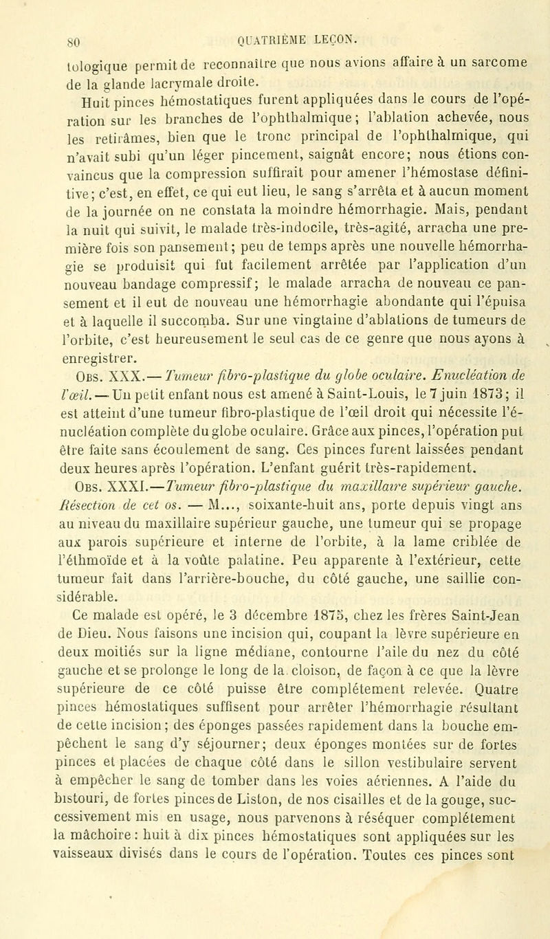 loloo-ique permit de reconnaîlre que nous avions affaire à un sarcome de la glande lacrymale droite. Huit pinces hémostatiques furent appliquées dans le cours de l'opé- ration sur les branches de l'ophthalmique ; l'ablation achevée, nous les retirâmes, bien que le tronc principal de l'ophthalmique, qui n'avait subi qu'un léger pincement, saignât encore; nous étions con- vaincus que la compression suffirait pour amener l'hémostase défini- tive; c'est, en effet, ce qui eut lieu, le sang s'arrêta et à aucun moment de la journée on ne constata la moindre hémorrbagie. Mais, pendant la nuit qui suivit, le malade très-indocile, très-agité, arracha une pre- mière fois son pansement; peu de temps après une nouvelle hémorrha- oie se produisit qui fut facilement arrêtée par l'application d'un nouveau bandage compressif; le malade arracha de nouveau ce pan- sement et il eut de nouveau une hémorrbagie abondante qui l'épuisa et à laquelle il succomba. Sur une vingtaine d'ablations de tumeurs de l'orbite, c'est heureusement le seul cas de ce genre que nous ayons à enregistrer. Obs. XXX.— Tumeur fibro-plastique du globe oculaire. Enucléation de /'^f/._ Un petit enfant nous est amené à Saint-Louis, le 7 juin 1873; il est atteint d'une tumeur fibro-plastique de l'œil droit qui nécessite l'é- nucléation complète du globe oculaire. Grâce aux pinces, l'opération put être faite sans écoulement de sang. Ces pinces furent laissées pendant deux heures après l'opération. L'enfant guérit très-rapidement. Obs. XXXI.—Tumeur fibro-plastique du maxillaire supérieur gauche. Résection de cet os. — M..., soixante-huit ans, porte depuis vingt ans au niveau du maxillaire supérieur gauche, une tumeur qui se propage aux parois supérieure et interne de l'orbite, à la lame criblée de l'éthmoïde et à la voûte palatine. Peu apparente à l'extérieur, cette tumeur fait dans l'arrière-bouche, du côté gauche, une saillie con- sidérable. Ce malade est opéré, le 3 décembre 1875, chez les frères Saint-Jean de Dieu. Nous faisons une incision qui, coupant la lèvre supérieure en deux moitiés sur la ligne médiane, contourne l'aile du nez du côté gauche et se prolonge le long de la. cloison, de façon à ce que la lèvre supérieure de ce côté puisse être complètement relevée. Quatre pinces hémostatiques suffisent pour arrêter l'hémorrhagie résultant de cette incision ; des éponges passées rapidement dans la bouche em- pêchent le sang d'y séjourner; deux éponges montées sur de fortes pinces et placées de chaque côté dans le sillon vestibulaire servent à empêcher le sang de tomber dans les voies aériennes. A l'aide du bistouri, de fortes pinces de Liston, de nos cisailles et de la gouge, suc- cessivement mis en usage, nous parvenons à réséquer complètement la mâchoire : huit à dix pinces hémostatiques sont appliquées sur les vaisseaux divisés dans le cours de l'opération. Toutes ces pinces sont