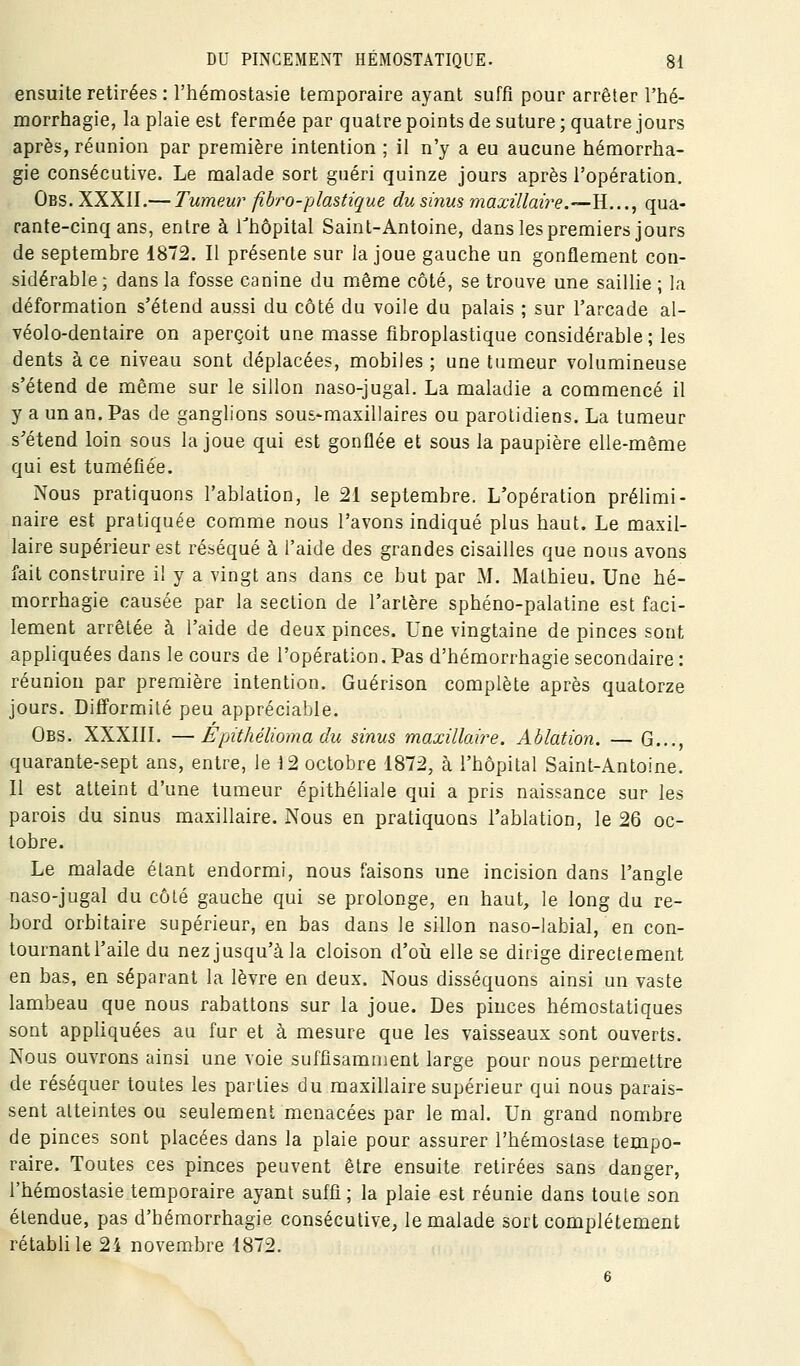 ensuite retirées : l'hémostasie temporaire ayant suffi pour arrêter l'hé- morrhagie, la plaie est fermée par quatre points de suture ; quatre jours après, réunion par première intention ; il n'y a eu aucune hémorrha- gie consécutive. Le malade sort guéri quinze jours après l'opération, Obs. XXXII.— Tumeur fihro-plastique du sinus, maxillaire.—^...^ qua- rante-cinq ans, entre à Thôpital Saint-Antoine, dans les premiers jours de septembre 1872. Il présente sur la joue gauche un gonflement con- sidérable; dans la fosse canine du même côté, se trouve une saillie ; la déformation s'étend aussi du côté du voile du palais ; sur l'arcade al- véolo-dentaire on aperçoit une masse fibroplastique considérable ; les dents à ce niveau sont déplacées, mobiles; une tumeur volumineuse s'étend de même sur le sillon naso-jugal. La maladie a commencé il y a un an. Pas de ganglions sous-maxillaires ou parotidiens, La tumeur s'étend loin sous la joue qui est gonflée et sous la paupière elle-même qui est tuméfiée. Nous pratiquons l'ablation, le 21 septembre. L'opération prélimi- naire est pratiquée comme nous l'avons indiqué plus haut. Le maxil- laire supérieur est réséqué à l'aide des grandes cisailles que nous avons fait construire il y a vingt ans dans ce but par M. Mathieu. Une hé- morrhagie causée par la section de l'artère sphéno-palatine est faci- lement arrêtée à l'aide de deux pinces. Une vingtaine de pinces sont appliquées dans le cours de l'opération.Pas d'hémorrhagie secondaire: réunion par première intention. Guérison complète après quatorze jours. Difformité peu appréciable. Obs. XXXIII. —Epithélioma du sinus maxillaire. Ablation. — G..., quarante-sept ans, entre, le 12 octobre 1872, à l'hôpital Saint-Antoine. Il est atteint d'une tumeur épithéliale qui a pris naissance sur les parois du sinus maxillaire. Nous en pratiquons l'ablation, le 26 oc- tobre. Le malade étant endormi, nous faisons une incision dans l'angle naso-jugal du côlé gauche qui se prolonge, en haut, le long du re- bord orbitaire supérieur, en bas dans le sillon naso-labial, en con- tournant l'aile du nez jusqu'à la cloison d'oia elle se dirige directement en bas, en séparant la lèvre en deux. Nous disséquons ainsi un vaste lambeau que nous rabattons sur la joue. Des pinces hémostatiques sont appliquées au fur et à mesure que les vaisseaux sont ouverts. Nous ouvrons ainsi une voie suffîsamnjent large pour nous permettre de réséquer toutes les parties du maxillaire supérieur qui nous parais- sent atteintes ou seulement menacées par le mal. Un grand nombre de pinces sont placées dans la plaie pour assurer l'hémostase tempo- raire. Toutes ces pinces peuvent être ensuite retirées sans danger, l'hémostasie temporaire ayant suffi; la plaie est réunie dans toute son étendue, pas d'hémorrhagie consécutive, le malade sort complètement rétabli le 24 novembre 1872.