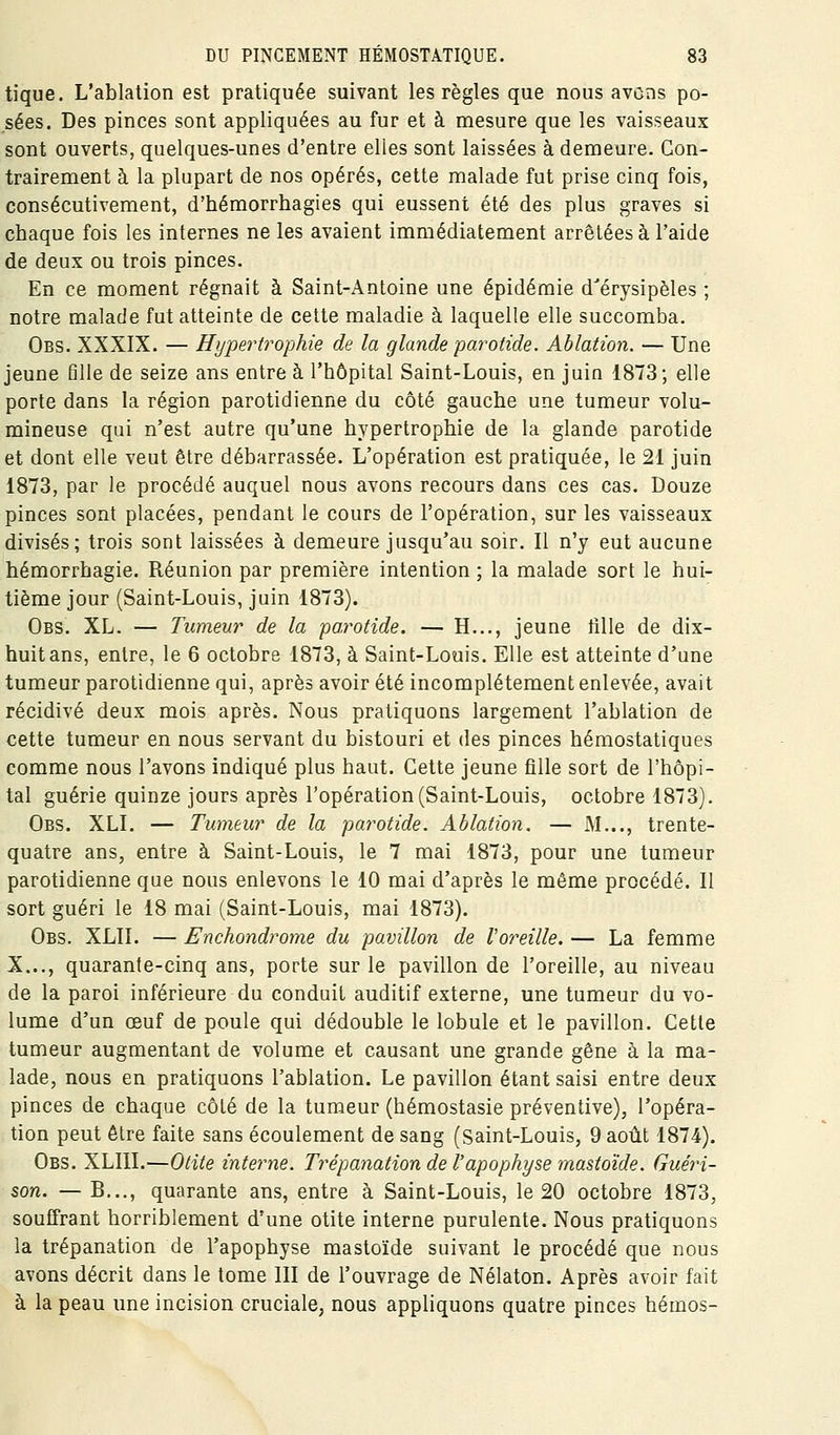 tique. L'ablation est pratiquée suivant les règles que nous avons po- sées. Des pinces sont appliquées au fur et à mesure que les vaisseaux sont ouverts, quelques-unes d'entre elles sont laissées à demeure. Con- trairement à la plupart de nos opérés, cette malade fut prise cinq fois, consécutivement, d'hémorrhagies qui eussent été des plus graves si chaque fois les internes ne les avaient immédiatement arrêtées à l'aide de deux ou trois pinces. En ce moment régnait à Saint-Antoine une épidémie d'érysipèles ; notre malade fut atteinte de celte maladie à laquelle elle succomba. Obs. XXXIX. — Hypei'trophie de la glande pai^otide. Ablation. — Une jeune fille de seize ans entre à l'hôpital Saint-Louis, en juin 1873; elle porte dans la région parotidienne du côté gauche une tumeur volu- mineuse qui n'est autre qu'une hypertrophie de la glande parotide et dont elle veut être débarrassée. L'opération est pratiquée, le 21 juin 1873, par le procédé auquel nous avons recours dans ces cas. Douze pinces sont placées, pendant le cours de l'opération, sur les vaisseaux divisés; trois sont laissées à demeure jusqu'au soir. Il n'y eut aucune hémorrhagie. Réunion par première intention ; la malade sort le hui- tième jour (Saint-Louis, juin 1873). Obs. XL. — Tumeur de la 'parotide. — H..., jeune tille de dix- huit ans, entre, le 6 octobre 1873, à Saint-Louis. Elle est atteinte d'une tumeur parotidienne qui, après avoir été incomplètement enlevée, avait récidivé deux mois après. Nous pratiquons largement l'ablation de cette tumeur en nous servant du bistouri et des pinces hémostatiques comme nous l'avons indiqué plus haut. Cette jeune fille sort de l'hôpi- tal guérie quinze jours après l'opération (Saint-Louis, octobre 1873). Obs. XLI. — Tumeur de la parotide. Ablation. — M..., trente- quatre ans, entre à Saint-Louis, le 7 mai 1873, pour une tumeur parotidienne que nous enlevons le 10 mai d'après le même procédé. Il sort guéri le 18 mai (Saint-Louis, mai 1873). Obs. XLII. — Enchondrome du pavillon de l'oreille. — La femme X..., quarante-cinq ans, porte sur le pavillon de l'oreille, au niveau de la paroi inférieure du conduit auditif externe, une tumeur du vo- lume d'un oeuf de poule qui dédouble le lobule et le pavillon. Cette tumeur augmentant de volume et causant une grande gêne à la ma- lade, nous en pratiquons l'ablation. Le pavillon étant saisi entre deux pinces de chaque côté de la tumeur (hémostasie préventive), l'opéra- tion peut être faite sans écoulement de sang (Saint-Louis, 9 août 1874). Obs. XLIII.—Otite interne. Trépanation de l'apophyse mastoïde. Guéri- son. — B..., quarante ans, entre à Saint-Louis, le 20 octobre 1873, souffrant horriblement d'une otite interne purulente. Nous pratiquons la trépanation de l'apophyse mastoïde suivant le procédé que nous avons décrit dans le tome lll de l'ouvrage de Nélaton. Après avoir fait à la peau une incision cruciale, nous appliquons quatre pinces hémos-