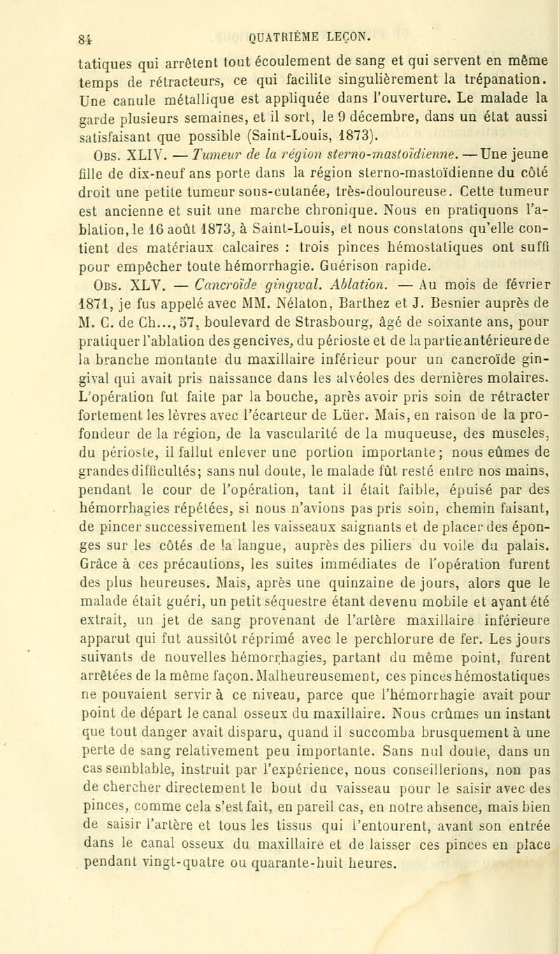 tatiques qui arrêtent tout écoulement de sang et qui servent en même temps de rétracteurs, ce qui facilite singulièrement la trépanation. Une canule métallique est appliquée dans l'ouverture. Le malade la garde plusieurs semaines, et il sort, le 9 décembre, dans un état aussi satisfaisant que possible (Saint-Louis, 1873). Obs. XLIV. — Tumeur de la région sterno-mastoïdienne. —Une jeune fille de dix-neuf ans porte dans la région sterno-mastoïdienne du côlé droit une petite tumeur sous-cutanée, très-douloureuse. Cette tumeur est ancienne et suit une marcbe chronique. Nous en pratiquons l'a- blation, le 16 août 1873, à Saint-Louis, et nous constatons qu'elle con- tient des matériaux calcaires : trois pinces hémostatiques ont suffi pour empêcher toute hémorrhagie. Guérison rapide. Obs. XLV. — Cancroïde gingival. Ablation. — Au mois de février 1871, je fus appelé avec MM. Nélaton, Barthez et J. Besnier auprès de M. C. de Ch...,57, boulevard de Strasbourg, âgé de soixante ans, pour pratiquer l'ablation des gencives, du périoste et de la partie antérieure de la branche montante du maxillaire inférieur pour un cancroïde gin- gival qui avait pris naissance dans les alvéoles des dernières molaires. L'opération fut faite par la bouche, après avoir pris soin de rétracter fortement les lèvres avec l'écarteur de Liier. Mais, en raison de la pro- fondeur de la région, de la vascularité de la muqueuse, des muscles, du périoste, il fallut enlever une portion importante; nous eûmes de grandes difficultés; sans nul doute, le malade fût resté entre nos mains, pendant le cour de l'opération, tant il était faible, épuisé par des hémorrhagies répétées, si nous n'avions pas pris soin, chemin faisant, de pincer successivement les vaisseaux saignants et de placer des épon- ges sur les côtés de la langue, auprès des piliers du voile du palais. Grâce à ces précautions, les suites immédiates de l'opération furent des plus heureuses. Mais, après une quinzaine de jours, alors que le malade était guéri, un petit séquestre étant devenu mobile et ayant été extrait, un jet de sang provenant de l'artère maxillaire inférieure apparut qui fut aussitôt réprimé avec le perchlorure de fer. Les jours suivants de nouvelles hémorrhagies, partant du même point, furent arrêtées de la même façon. Malheureusement, ces pinces hémostatiques ne pouvaient servira ce niveau, parce que l'hémorrhagie avait pour point de départ le canal osseux du maxillaire. Nous crûmes un instant que tout danger avait disparu, quand il succomba brusquement à une perte de sang relativement peu importante. Sans nul doute, dans un cas semblable, instruit par l'expérience, nous conseillerions, non pas de chercher directement le bout du vaisseau pour le saisir avec des pinces, comme cela s'est fait, en pareil cas, en notre absence, mais bien de saisir l'artère et tous les tissus qui l'entourent, avant son entrée dans le canal osseux du maxillaire et de laisser ces pinces en place pendant vingt-quatre ou quarante-huit heures.