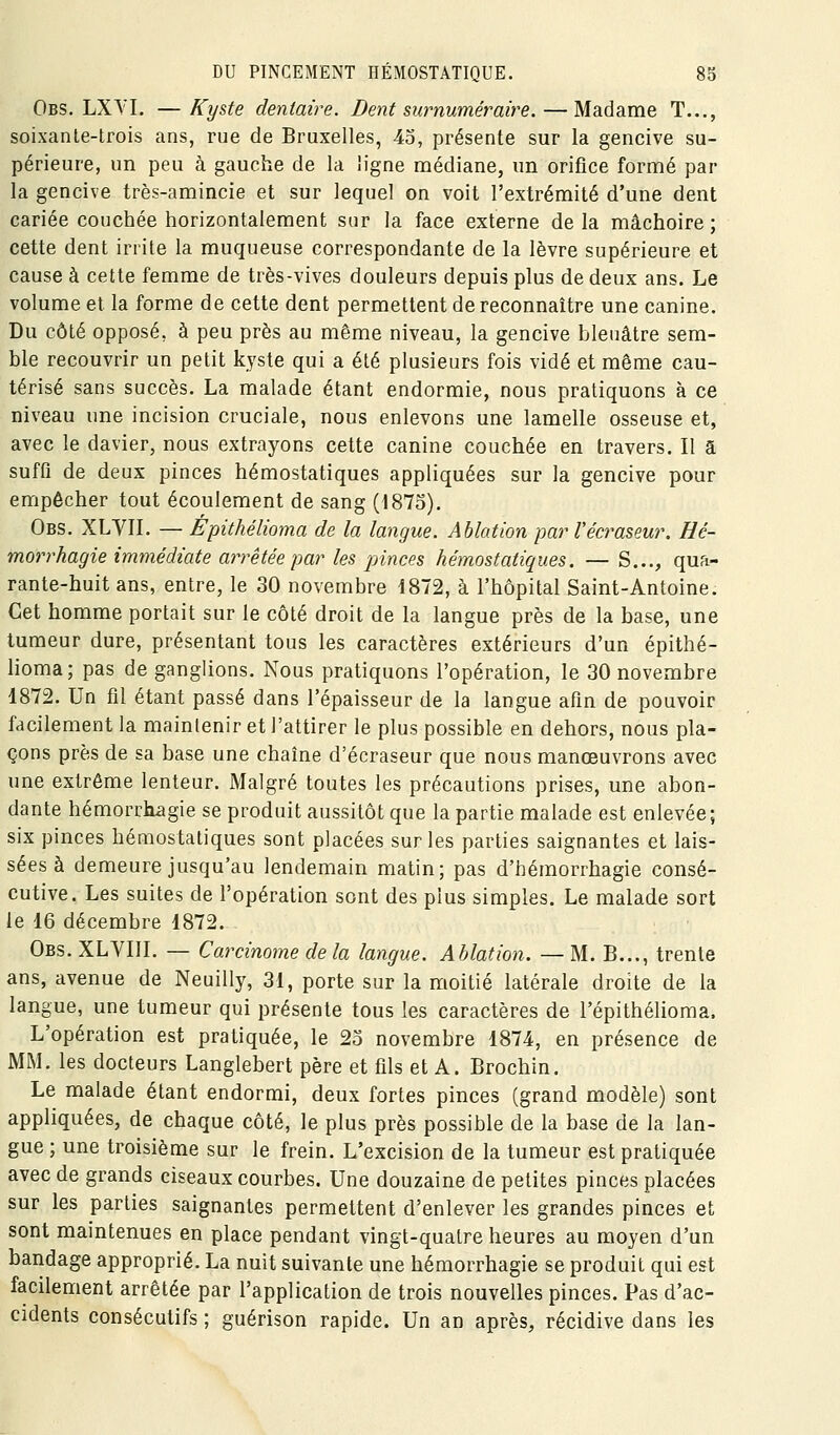 Obs. LXYL —Ky&te dentaire. Dent surnuméraire. — Madame T..., soixante-trois ans, rue de Bruxelles, 45, présente sur la gencive su- périeure, un peu à gauche de la ligne médiane, un orifice formé par la gencive très-amincie et sur lequel on voit l'extrémité d'une dent cariée couchée horizontalement sur la face externe delà mâchoire; cette dent irrite la muqueuse correspondante de la lèvre supérieure et cause à cette femme de très-vives douleurs depuis plus de deux ans. Le volume et la forme de cette dent permettent de reconnaître une canine. Du côté opposé, à peu près au même niveau, la gencive bleuâtre sem- ble recouvrir un petit kyste qui a été plusieurs fois vidé et même cau- térisé sans succès. La malade étant endormie, nous pratiquons à ce niveau une incision cruciale, nous enlevons une lamelle osseuse et, avec le davier, nous extrayons cette canine couchée en travers. Il a suffi de deux pinces hémostatiques appliquées sur la gencive pour empêcher tout écoulement de sang (1875). Obs. XLVn. — Epithélioma de la langue. Ablation par l'écraseur. Hé- morrhagie immédiate arrêtée par les pinces hémostatiques. — S..., qua- rante-huit ans, entre, le 30 novembre 1872, à l'hôpital Saint-Antoine. Cet homme portait sur le côté droit de la langue près de la base, une tumeur dure, présentant tous les caractères extérieurs d'un epithé- lioma; pas de ganglions. Nous pratiquons l'opération, le 30 novembre 1872. Un fil étant passé dans l'épaisseur de la langue afin de pouvoir facilement la maintenir et l'attirer le plus possible en dehors, nous pla- çons près de sa base une chaîne d'écraseur que nous manœuvrons avec une extrême lenteur. Malgré toutes les précautions prises, une abon- dante hémorrhagie se produit aussitôt que la partie malade est enlevée; six pinces hémostatiques sont placées sur les parties saignantes et lais- sées à demeure jusqu'au lendemain matin; pas d'héraorrhagie consé- cutive. Les suites de l'opération sont des plus simples. Le malade sort le 16 décembre 1872. Obs. XLVIIL — Carcinome de la langue. Ablation. — M. B..., trente ans, avenue de Neuilly, 31, porte sur la moitié latérale droite de la langue, une tumeur qui présente tous les caractères de l'épithélioma. L'opération est pratiquée, le 25 novembre 1874, en présence de MM. les docteurs Langlebert père et fds et A. Brochin. Le malade étant endormi, deux fortes pinces (grand modèle) sont appliquées, de chaque côté, le plus près possible de la base de la lan- gue ; une troisième sur le frein. L'excision de la tumeur est pratiquée avec de grands ciseaux courbes. Une douzaine de petites pinces placées sur les parties saignantes permettent d'enlever les grandes pinces et sont maintenues en place pendant vingt-quatre heures au moyen d'un bandage approprié. La nuit suivante une hémorrhagie se produit qui est facilement arrêtée par l'application de trois nouvelles pinces. Pas d'ac- cidents consécutifs ; guérison rapide. Un an après, récidive dans les