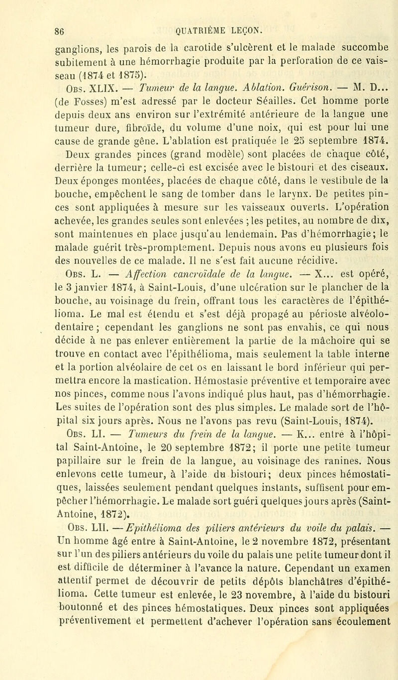 ganglions, les parois de la carotide s'ulcèrent et le malade succombe subitement à une hémorrhagie produite par la perforation de ce vais- seau (1874 et 1875). Obs. XLIX. — Tumeur de la langue. Ablation. Guérison. — M. D... (de Fosses) m'est adressé par le docteur Séailles. Cet homme porte depuis deux ans environ sur l'extrémité antérieure de la langue une tumeur dure, fibroïde, du volume d'une noix, qui est pour lui une cause de grande gêne. L'ablation est pratiquée le 25 septembre 1874. Deux grandes pinces (grand modèle) sont placées de chaque côté, derrière la tumeur; celle-ci est excisée avec le bistouri et des ciseaux. Deux éponges montées, placées de chaque côté, dans le vestibule de la bouche, empêchent le sang de tomber dans le larynx. De petites pin- ces sont appliquées à mesure sur les vaisseaux ouverts. L'opération achevée, les grandes seules sont enlevées ;les petites, au nombre de dix, sont maintenues en place jusqu'au lendemain. Pas d'hémorrhagie; le malade guérit très-promptement. Depuis nous avons eu plusieurs fois des nouvelles de ce malade. Il ne s'est fait aucune récidive. Obs. L. — Affection cancroïdale de la langue. — X... est opéré, le 3 janvier 1874, à Saint-Louis, d'une ulcération sur le plancher de la bouche, au voisinage du frein, offrant tous les caractères de l'épithé- lioma. Le mal est étendu et s'est déjà propagé au périoste alvéolo- dentaire ; cependant les ganglions ne sont pas envahis, ce qui nous décide à ne pas enlever entièrement la partie de la mâchoire qui se trouve en contact avec l'épithélioma, mais seulement la table interne et la portion alvéolaire de cet os en laissant le bord inférieur qui per- mettra encore la mastication. Hémostasie préventive et temporaire avec nos pinces, comme nous l'avons indiqué plus haut, pas d'hémorrhagie. Les suites de l'opération sont des plus simples. Le malade sort de l'hô- pital six jours après. Nous ne l'avons pas revu (Saint-Louis, 1874). Obs, LL — Tumeurs du frein de la langue. — K... entre à l'hôpi- tal Saint-Antoine, le 20 septembre 1872; il porte une petite tumeur papillaire sur le frein de la langue, au voisinage des ranines. Nous enlevons cette tumeur, à l'aide du bistouri; deux pinces hémostati- ques, laissées seulement pendant quelques instants, suffisent pour em- pêcher l'hémorrhagie. Le malade sort guéri quelques jours après (Saint- Antoine, 1872). Obs. LIL —Epithélioma des piliers antétneurs du voile du palais. — Un homme âgé entre à Saint-Antoine, le 2 novembre 1872, présentant sur l'un des piliers antérieurs du voile du palais une petite tumeur dont il est difficile de déterminer à l'avance la nature. Cependant un examen attentif permet de découvrir de petits dépôts blanchâtres d'épithé- lioma. Cette tumeur est enlevée, le 23 novembre, à l'aide du bistouri boulonné et des pinces hémostatiques. Deux pinces sont appliquées préventivement et permettent d'achever l'opération sans écoulement