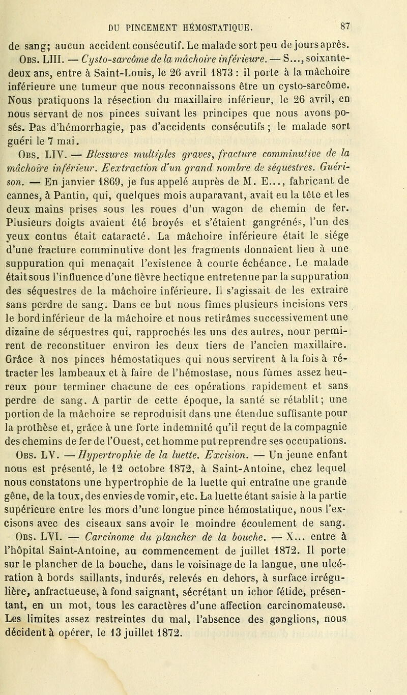 de sang; aucun accident consécutif. Le malade sort peu de jours après. Obs. lui. — Cysto-sarcôme de la mâchoire inférieure. — S..., soixante- deux ans, entre à Saint-Louis, le 26 avril 1873 : il porte à la mâchoire inférieure une tumeur que nous reconnaissons être un cysto-sarcôme. Nous pratiquons la résection du maxillaire inférieur, le 26 avril, en nous servant de nos pinces suivant les principes que nous avons po- sés. Pas d'hémorrhagie, pas d'accidents consécutifs ; le malade sort guéri le 7 mai. Obs. LIV. — Blessures multiples graves, fracture comminutive de la mâchoire inférieur. Eextraction d'un grand nombre de séquestres. Guéri- son. — En janvier 1869, je fus appelé auprès de M. E..., fabricant de cannes, à Pantin, qui, quelques mois auparavant, avait eu la tête et les deux mains prises sous les roues d'un wagon de chemin de fer. Plusieurs doigts avaient été broyés et s'étaient gangrenés, l'un des yeux contus était cataracte. La mâchoire inférieure était le siège d'une fracture comminutive dont les fragments donnaient lieu à une suppuration qui menaçait l'existence à courte échéance. Le malade était sous l'influence d'une tîèvre hectique entretenue par la suppuration des séquestres de la mâchoire inférieure. Il s'agissait de les extraire sans perdre de sang. Dans ce but nous fîmes plusieurs incisions vers le bord inférieur de la mâchoire et nous retirâmes successivement une dizaine de séquestres qui, rapprochés les uns des autres, nour permi- rent de reconstituer environ les deux tiers de l'ancien maxillaire. Grâce à nos pinces hémostatiques qui nous servirent à la fois à ré- tracter les lambeaux et à faire de l'hémostase, nous fûmes assez heu- reux pour terminer chacune de ces opérations rapidement et sans perdre de sang. A partir de celte époque, la santé se rétablit; une portion de la mâchoire se reproduisit dans une étendue suffisante pour la prothèse et, grâce à une forte indemnité qu'il reçut de la compagnie des chemins de fer de l'Ouest, cet homme put reprendre ses occupations. Obs. LV. —Hypertrophie de la luette. Excision. — Un jeune enfant nous est présenté, le 12 octobre 1872, à Saint-Antoine, chez lequel nous constatons une hypertrophie de la luette qui entraîne une grande gêne, de la toux, des envies de vomir, etc. La luette étant saisie à la partie supérieure entre les mors d'une longue pince hémostatique, nous l'ex- cisons avec des ciseaux sans avoir le moindre écoulement de sang. Obs. LVL — Carcinome du plancher de la bouche. — X... entre à l'hôpital Saint-Antoine, au commencement de juillet 1872. Il porte sur le plancher de la bouche, dans le voisinage de la langue, une ulcé- ration à bords saillants, indurés, relevés en dehors, à surface irrégu- lière, anfractueuse, à fond saignant, sécrétant un ichor fétide, présen- tant, en un mot, tous les caractères d'une affection carcinomateuse. Les limites assez restreintes du mal, l'absence des ganglions, nous décident à opérer, le 13 juillet 1872.