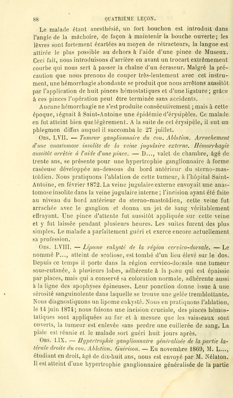 Le malade étant anesthésié, un fort bouchon est introduit dans l'angle de la mâchoire, de façon à maintenir la bouche ouverte; les lèvres sont fortement écartées au moyen de rétracteurs, la langue est attirée le plus possible au dehors à l'aide d'une pince de Museux. Ceci fait, nous introduisons d'arrière en avant un trocart extrêmement courbe qui nous sert à passer la chaîne d'un écraseur. Malgré la pré- caution que nous prenons de couper très-lentement avec cet instru- ment, une hémorrhagie abondante se produit que nous arrêtons aussitôt par l'application de huit pinces hémostatiques et d'une ligature ; grâce à ces pinces l'opération peut être terminée sans accidents. Aucune hémorrhagie ne s'est produite consécutivement ; mais à cette époque, légnait à Saint-Antoine une épidémie d'érysipèles. Ce malade en fut atteint bien quelégèrement. A la suite de cet érysipèle, il eut un phlegmon diffus auquel il succomba le 27 juillet. Obs. LVII. — Tumeur ganglionnaire du cou. Ablation. Arrachement d'une anastomose insolite de la veine jugulaire externe. Hémorrhagie aussitôt arrêtée à l'aide d'une pince. — D..., valet de chambre, âgé de trente ans, se présente pour une hypertrophie ganglionnaire à forme caséeuse développée au-dessous du bord antérieur du sterno-mas- toïdien. Nous pratiquons l'ablation de cette tumeur, à l'hôpital Saint- Antoine, en février 1872. La veine jugulaire externe envoyait une anas- tomose insolite dans la veine jugulaire interne; l'incision ayant été faite au niveau du bord antérieur du sterno-mastoïdien, cette veine fut arrachée avec le ganglion et donna un jet de sang véritablement effrayant. Une pince d'attente fut aussitôt appliquée sur cette veine et y fut laissée pendant plusieurs heures. Les suites furent des plus simples. Le malade a parfaitement guéri et exerce encore actuellement sa profession. Obs. LYIIL — Lipome enkysté de la région cervico-dorsale. — Le nommé P..., atteint de scoliose, est tombé d'un lieu élevé sur le dos. Depuis ce temps il porte dans la région cervico-dorsale une tumeur sous-cutanée, à plusieurs lobes, adhérente à la p^au qui est épaissie par places, mais qui a conservé sa coloration normale, adhérente aussi à la ligne des apophyses épineuses. Leur ponction donne issue à une sérosité sanguinolente dans laquelle se trouve une gelée tremblottante. Nous diagnostiquons un lipome enkysté. Nous en pratiquons l'ablation, le 14 juin 1874; nous faisons une incision cruciale, des pinces hémos- tatiques sont appliquées au fur et à mesure que les vaisseaux sont ouverts, la tumeur est enlevée sans perdre une cuillerée de sang. La piaie est réunie et le malade sort guéri huit jours après. Obs. LIX. —Hypertrophie ganglionnaire généralisée de la partie la- térale droite du cou. Ablation. Guérison. — En novembre 1869, M. L..., étudiant en droit, âgé de dix-huit ans, nous est envoyé par M. Nélaton. Il est atteint d'une hypertrophie ganghonnaire généralisée de la partie