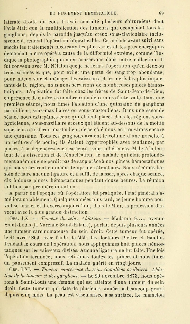 latérale droite du cou. Il avait consulté plusieurs chirurgiens dont l'avis était que la multiplication des tumeurs qui occupaient tous les ganglions, depuis la parotide jusqu'au creux sous-claviculaire inclu- sivement, rendait l'opération impraticable. Ce malade ayant suivi sans succès les traitements médicaux les plus variés et les plus énergiques demandait à être opéré à cause de la difformité extrême, comme l'in- dique la photographie que nous conservons dans notre collection. Il fut convenu avec M. Nélaton que je ne ferais l'opération qu'en deux ou trois séances et que, pour éviter une perte de sang trop abondante, pour mieux voir et ménager les vaisseaux et les nerfs les plus impor- tants de la région, nous nous servirions de nombreuses pinces hémos- tatiques. L'opération fut faite chez les frères de Saint-Jean-de-Dieu, en présence de confrères nombreux en deux mois d'intervalle. Dans une première séance, nous fîmes l'ablation d'une quinzaine de ganglions parotidiens, sous-maxillaires ou sous-mastoïdiens. Dans une seconde séance nous extirpâmes ceux qui étaient placés dans les régions sous- hyoïdienne, sous-maxillaire et ceux qui étaient au-dessous de la moitié supérieure du sterno-mastoïdien ; de ce côté nous en trouvâmes encore une quinzaine. Tous ces ganglions avaient le volume d'une noisette à un petit œuf de poule; ils étaient hypertrophiés avec tendance, par places, à la dégénérescence caséeuse, sans adhérences. Malgré la len- teur de la dissection et de l'énucléation, le malade qui était profondé- ment anémique ne perdit pas de sang grâce à nos pinces hémostatiques qui nous servirent en même temps de rétracteurs. Nous n'eûmes be- soin de faire aucune ligature et il suffit de laisser, après chaque séance, dix à douze pinces hémostatiques pendant douze heures. La réunion eut lieu par première intention. A partir de l'époque oh l'opération fut pratiquée, l'état général s'a- méliora notablement. Quelques années plus lard, ce jeune homme pou- vait se marier et il exerce aujourd'hui, dans le Midi, la profession d'a- vocat avec la plus grande distinction. Obs. LX. — Tumeur du sein. Ablation. — Madame G...., avenue Saint-Louis (la Yarenne-Saint-Hilaire), portait depuis plusieurs années une tumeur carcinomateuse du sein droit. Cette tumeur fut opérée, le 11 avril 1869, avec l'aide de MM. les docteurs Piettre et Gandin. Pendant le cours de l'opération, nous appliquâmes huit pinces hémos- tatiques sur les vaisseaux divisés. Aucune ligature ne fut faite. Une fois l'opération terminée, nous retirâmes toutes les pinces et nous fîmes un pansement compressif. La malade guérit en vingt jours. Obs. LXI. — Tumeur cancéreuse du sein. Ganglions axillaires. Abla- tion de la tumeur et des ganglions. — Le 29 novembre 1873, nous opé- rons à Saint-Louis une femme qui est atteinte d'une tumeur du sein droit. Cette tumeur qui date de plusieurs années a beaucoup grossi depuis cinq mois. La peau est vascularisée à sa surface. Le mamelon
