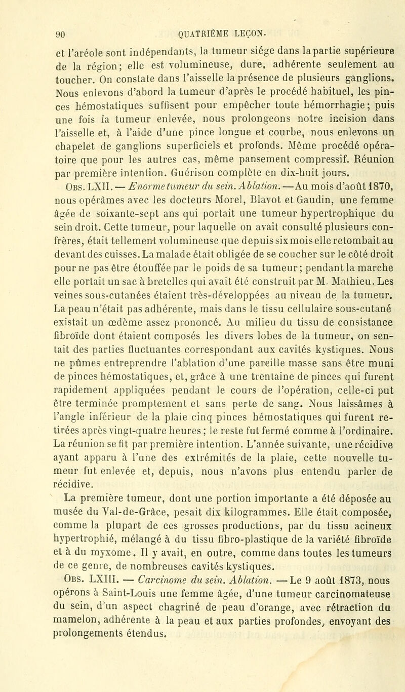 et l'aréole sont indépendants, la tumeur siège dans la partie supérieure de la ré<^ion; elle est volumineuse, dure, adhérente seulement au toucher. On constate dans l'aisselle la présence de plusieurs ganglions. Nous enlevons d'abord la tumeur d'après le procédé habituel, les pin- ces hémostatiques suffisent pour empêcher toute hémorrhagie; puis une fois la tumeur enlevée, nous prolongeons notre incision dans l'aisselle et, à l'aide d'une pince longue et courbe, nous enlevons un chapelet de ganglions superficiels et profonds. Même procédé opéra- toire que pour les autres cas, même pansement compressif. Réunion par première intention. Guérison complèle en dix-huit jours. Obs. LXII. — Enorme tumeur du sein. Ablation.—Au mois d'août 1870, nous opérâmes avec les docteurs Morel, Blavot et Gaudin, une femme âgée de soixante-sept ans qui portait une tumeur hypertrophique du sein droit. Cette tumeur, pour laquelle on avait consulté plusieurs con- frères, était tellemen-t volumineuse que depuis six mois elle retombait au devant des cuisses. La malade était obligée de se coucher sur le côlé droit pour ne pas être étouffée par le poids de sa tumeur ; pendant la marche elle portait un sac à bretelles qui avait été construit par M. Mathieu. Les veines sous-cutanées étaient très-développées au niveau de la tumeur. La peau n'était pas adhérente, mais dans le tissu cellulaire sous-cutané existait un œdème assez prononcé. Au milieu du tissu de consistance fibroïde dont étaient composés les divers lobes de la tumeur, on sen- tait des parties fluctuantes correspondant aux cavités kystiques. Nous ne pûmes entreprendre l'ablation d'une pareille masse sans être muni de pinces hémostatiques, et, grâce à une trentaine de pinces qui furent rapidement appliquées pendant le cours de l'opération, celle-ci put être terminée promplenient et sans perte de sang. Nous laissâmes à l'angle inférieur de la plaie cinq pinces hémostatiques qui furent re- tirées après vingt-quatre heures ; le reste fut fermé comme à l'ordinaire. La réunion se fit par première intention. L'année suivante, une récidive ayant apparu à l'une des extrémités de la plaie, cette nouvelle tu- meur fut enlevée et, depuis, nous n'avons plus entendu parler de récidive. La première tumeur, dont une portion importante a été déposée au musée du Yal-de-Grâce, pesait dix kilogrammes. Elle était composée, comme la plupart de ces grosses productions, par du tissu acineux hypertrophié, mélangé à du tissu fibro-plastique de la variété fibroïde et à du myxome. Il y avait, en outre, comme dans toutes les tumeurs de ce genre, de nombreuses cavités kystiques. Obs. LXIIL — Carcinome du sein. Ablation. —Le 9 août 1873, nous opérons à Saint-Louis une femme âgée, d'une tumeur carcinomateuse du sein, d'un aspect chagriné de peau d'orange, avec rétraction du mamelon, adhérente à la peau et aux parties profondes, envoyant des prolongements étendus.