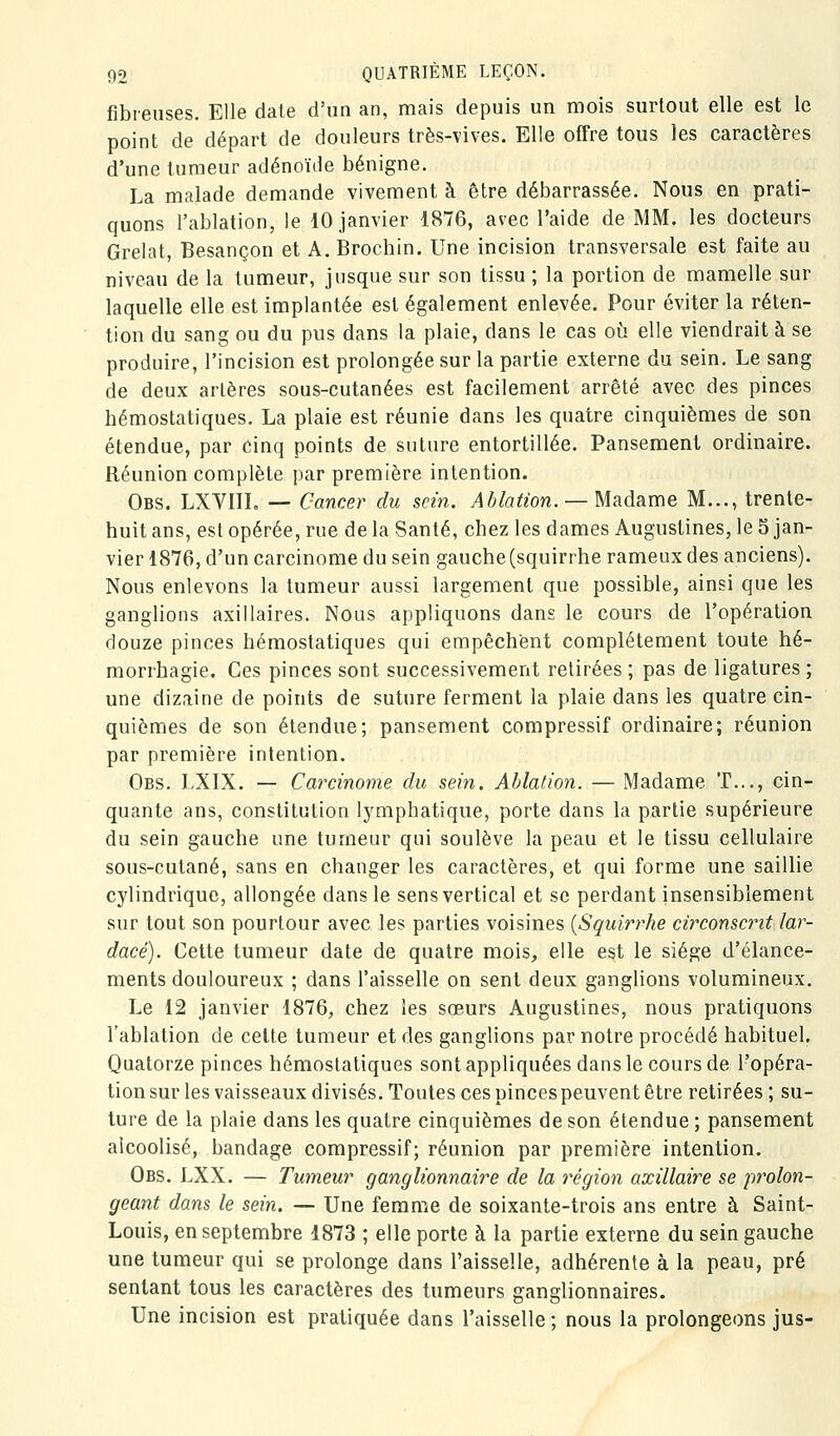 fibreuses. Elle date d'un an, mais depuis un mois surtout elle est le point de départ de douleurs très-vives. Elle offre tous les caractères d'une tumeur adénoïde bénigne. La malade demande vivement à être débarrassée. Nous en prati- quons l'ablation, le 10 janvier 1876, avec l'aide de MM. les docteurs Grelat, Besançon et A. Brochin. Une incision transversale est faite au niveau de la tumeur, jusque sur son tissu ; la portion de mamelle sur laquelle elle est implantée est également enlevée. Pour éviter la réten- tion du sang ou du pus dans la plaie, dans le cas où elle viendrait à se produire, l'incision est prolongée sur la partie externe du sein. Le sang de deux artères sous-cutanées est facilement arrêté avec des pinces hémostatiques. La plaie est réunie dans les quatre cinquièmes de son étendue, par cinq points de suture entortillée. Pansement ordinaire. Réunion complète par première intention. Obs. LXVIIL — Cancer du sein. Ablation. —U&Adime M..., trente- huit ans, est opérée, rue de la Santé, chez les dames Augustines, le 5 jan- vier 1876, d'un carcinome du sein gauche(squirrhe rameuxdes anciens). Nous enlevons la tumeur aussi largement que possible, ainsi que les ganglions axillaires. Nous appliquons dans le cours de l'opération douze pinces hémostatiques qui empêchent complètement toute hé- morrhagie. Ces pinces sont successivement retirées ; pas de ligatures ; une dizaine de points de suture ferment la plaie dans les quatre cin- quièmes de son étendue; pansement compressif ordinaire; réunion par première intention. Obs. LXIX. — Carcinome du sein. Ablation. — Madame T..., cin- quante ans, constitution lymphatique, porte dans la partie supérieure du sein gauche une tumeur qui soulève la peau et le tissu cellulaire sous-cutané, sans en changer les caractères, et qui forme une saillie cylindrique, allongée dans le sens vertical et se perdant insensiblement sur tout son pourtour avec les parties voisines {Squirrhe circonscrit lar- dacé). Cette tumeur date de quatre mois, elle est le siège d'élance- ments douloureux ; dans l'aisselle on sent deux ganglions volumineux. Le 12 janvier 1876, chez les sœurs Augustines, nous pratiquons l'ablation de cette tumeur et des ganglions par notre procédé habituel. Quatorze pinces hémostatiques sont appliquées dans le cours de l'opéra- tion sur les vaisseaux divisés. Toutes ces pinces peuvent être retirées ; su- ture de la plaie dans les quatre cinquièmes de son étendue ; pansement alcoolisé, bandage compressif; réunion par première intention. Obs. LXX. — Tumeur ganglionnaire de la région axillaire se prolon- geant dans le sein. — Une femme de soixante-trois ans entre à Saint- Louis, en septembre 1873 ; elle porte à la partie externe du sein gauche une tumeur qui se prolonge dans l'aisselle, adhérente à la peau, pré sentant tous les caractères des tumeurs ganglionnaires. Une incision est pratiquée dans l'aisselle ; nous la prolongeons jus-