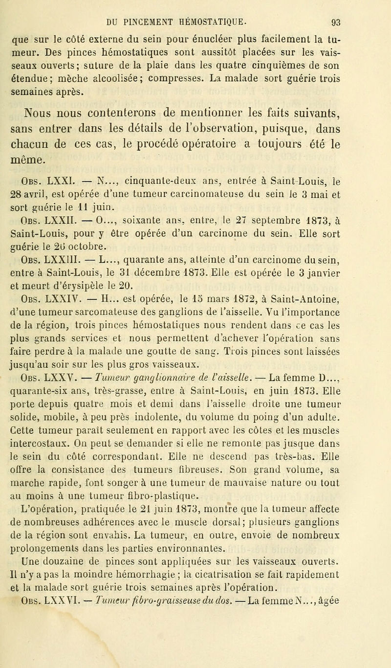 que sur ]e côté externe du sein pour énucléer plus facilement la tu- meur. Des pinces hémostatiques sont aussitôt placées sur les vais- seaux ouverts; suture de la plaie dans les quatre cinquièmes de son étendue; mèche alcoolisée; compresses. La malade sort guérie trois semaines après. Nous nous contenterons de mentionner les faits suivants, sans entrer dans les détails de l'observation, puisque, dans chacun de ces cas, le procédé opératoire a toujours été le même. Obs. LXXI. — N..., cinquante-deux ans, entrée à Saint-Louis, le 28 avril, est opérée d'une tumeur carcinomateuse du sein le 3 mai et sort guérie le 11 juin. Obs. LXXIL —0..., soixante ans, entre, le 27 septembre 1873, à Saint-Louis, pour y être opérée d'un carcinome du sein. Elle sort guérie le 2G octobre. Obs. LXXllL — L..., quarante ans, atteinte d'un carcinome du sein, entre à Saint-Louis, le 31 décembre 1873. Elle est opérée le 3 janvier et meurt d'érysipèle le 20. Obs. LXXIV. — H... est opérée, le 15 mars 1872, à Saint-Antoine, d'une tumeur sarcomateuse des ganglions de l'aisselle. Vu l'importance de la région, trois pinces hémostatiques nous rendent dans ce cas les plus grands services et nous permettent d'achever l'opération sans faire perdre à la malade une goutte de sang. Trois pinces sont laissées jusqu'au soir sur les plus gros vaisseaux. Obs. LXXV. — Tumeur ganglionnaire de l'aisselle. — La femme D..., quarante-six ans, très-grasse, entre à Saint-Louis, en juin 1873. Elle porte depuis quatre mois et demi dans l'aisselle droite une tumeur solide, mobile, à peu près indolente, du volume du poing d'un adulte. Cette tumeur paraît seulement en rapport avec les côtes et les muscles intercostaux. On peut se demander si elle ne remonte pas jusque dans le sein du côté correspondant. Elle ne descend pas très-bas. Elle offre la consistance des tumeurs fibreuses. Son grand volume, sa marche rapide, font songer à une tumeur de mauvaise nature ou tout au moins à une tumeur fibro-plastique. L'opération, pratiquée le 21 juin 1873, montre que la tumeur affecte de nombreuses adhérences avec le muscle dorsal; plusieurs ganglions de la région sont envahis. La tumeur, en outre, envoie de nombreux prolongements dans les parties environnantes. Une douzaine de pinces sont appliquées sur les vaisseaux ouverts. Il n'y a pas la moindre hémorrhagie ; la cicatrisation se fait rapidement et la malade sort guérie trois semaines après l'opération. Obs. LXXVI. — Tumeur fiàro-graisseuse du dos. —La femme N..., âgée