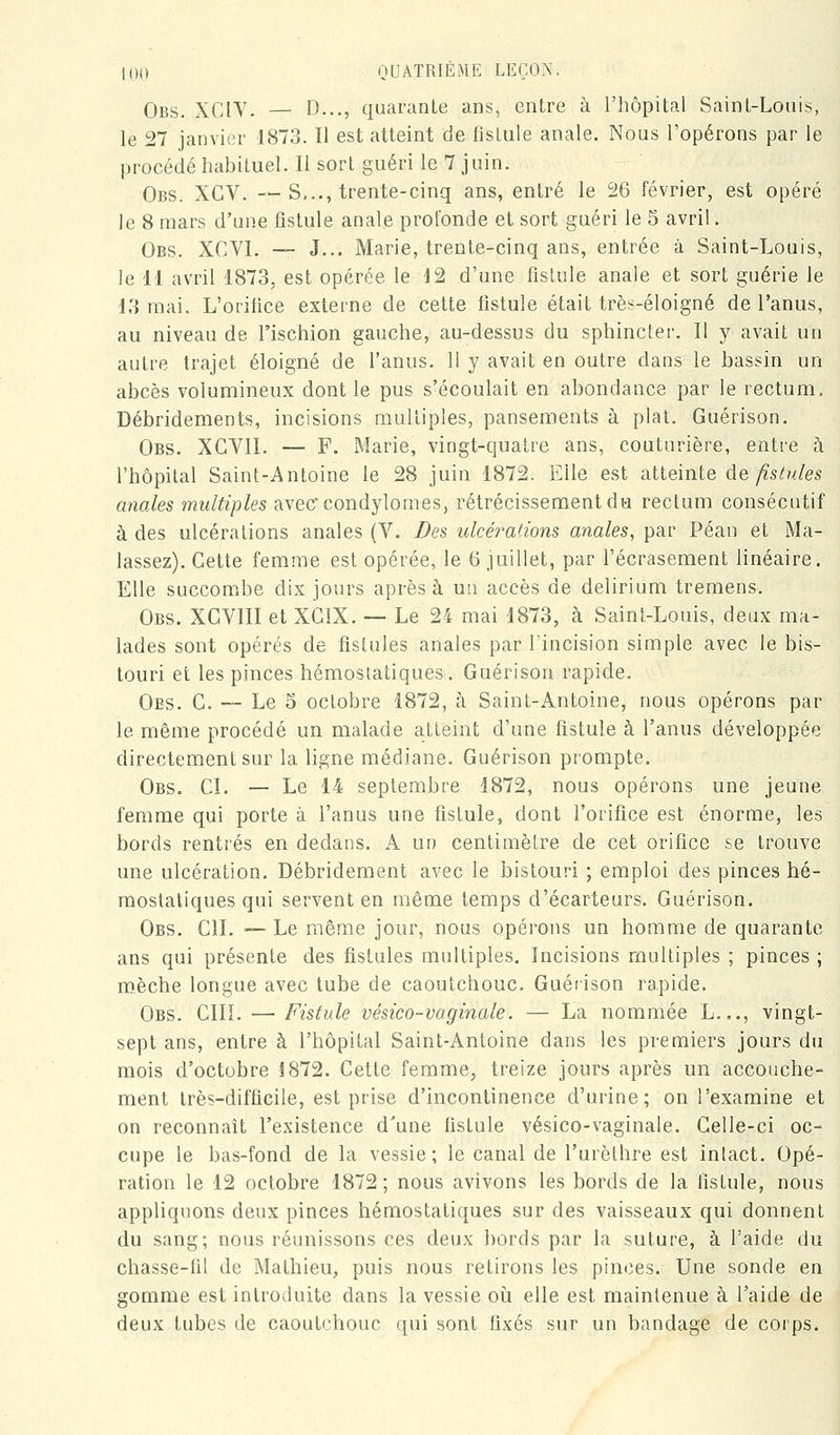 Obs. XCIY. — D..., quarante ans, entre à l'hôpital Saint-Louis, le 27 janvier 1873. Il est atteint de fistule anale. Nous l'opérons par le procédé habituel. Il sort guéri le 7 juin. Obs. XCV. ->-S,.., trente-cinq ans, entré le 26 février, est opéré le 8 mars d'une fistule anale profonde et sort guéri le 5 avril. Obs. XCVI. — J... Marie, trente-cinq ans, entrée à Saint-Louis, le 11 avril 1873, est opérée le 12 d'une fistule anale et sort guérie le 13 mai. L'orifice externe de cette fistule était très-éloigné de l'anus, au niveau de l'ischion gauche, au-dessus du sphincter. Il y avait un autre trajet éloigné de l'anus. 11 y avait en outre dans le bassin un abcès volumineux dont le pus s'écoulait en abondance par le rectum. Débridements, incisions multiples, pansements à plat. Guérison. Obs. XGVII. — F. Marie, vingt-quatre ans, couturière, entre h l'hôpital Saint-Antoine le 28 juin 1872. Elle est alie'mte de fistules anales multiples avec'condylomes, rétrécissement du rectum consécutif à des ulcérations anales (V. Des ulcérations anales, par Péan et Ma- lassez). Cette femme est opérée, le 6 juillet, par l'écrasement linéaire. Elle succombe dix jours après à un accès de delirium tremens. Obs. XGVIII et XGIX. — Le 24 mai 1873, à Saint-Louis, deux ma- lades sont opérés de fistules anales par l'incision simple avec le bis- touri et les pinces hémostatiques. Guérison rapide. Oes. g. — Le 5 octobre 1872, à Saint-Antoine, nous opérons par le même procédé un malade atteint d'une fistule à l'anus développée directement sur la ligne médiane. Guérison prompte. Obs. ci. — Le 14 septembre 1872, nous opérons une jeune femme qui porte à l'anus une fistule, dont l'orifice est énorme, les bords rentrés en dedans. A un centimètre de cet orifice se trouve une ulcération. Débridement avec le bistouri ; emploi des pinces hé- mostatiques qui servent en même temps d'écarteurs. Guérison. Obs. cil — Le même jour, nous opérons un homme de quarante ans qui présente des fistules multiples. Incisions multiples ; pinces ; mèche longue avec tube de caoutchouc. Guérison rapide. Obs. cm. — Fistule vésico-vaginale. — La nommée L..., vingt- sept ans, entre à l'hôpital Saint-Antoine dans les premiers jours du mois d'octobre 1872. Cette femme, treize jours après un accouche- ment très-difficile, est prise d'incontinence d'urine; on l'examine et on reconnaît l'existence d'une fistule vésico-vaginale. Celle-ci oc- cupe le bas-fond de la vessie; le canal de l'urèthre est intact. Opé- ration le 12 octobre 1872 ; nous avivons les bords de la fistule, nous appliquons deux pinces hémostatiques sur des vaisseaux qui donnent du sang; nous réunissons ces deux bords par la suture, à l'aide du chasse-fil de Mathieu, puis nous retirons les pinces. Une sonde en gomme est introduite dans la vessie oii elle est maintenue à l'aide de deux tubes de caoutchouc qui sont fixés sur un bandage de corps.