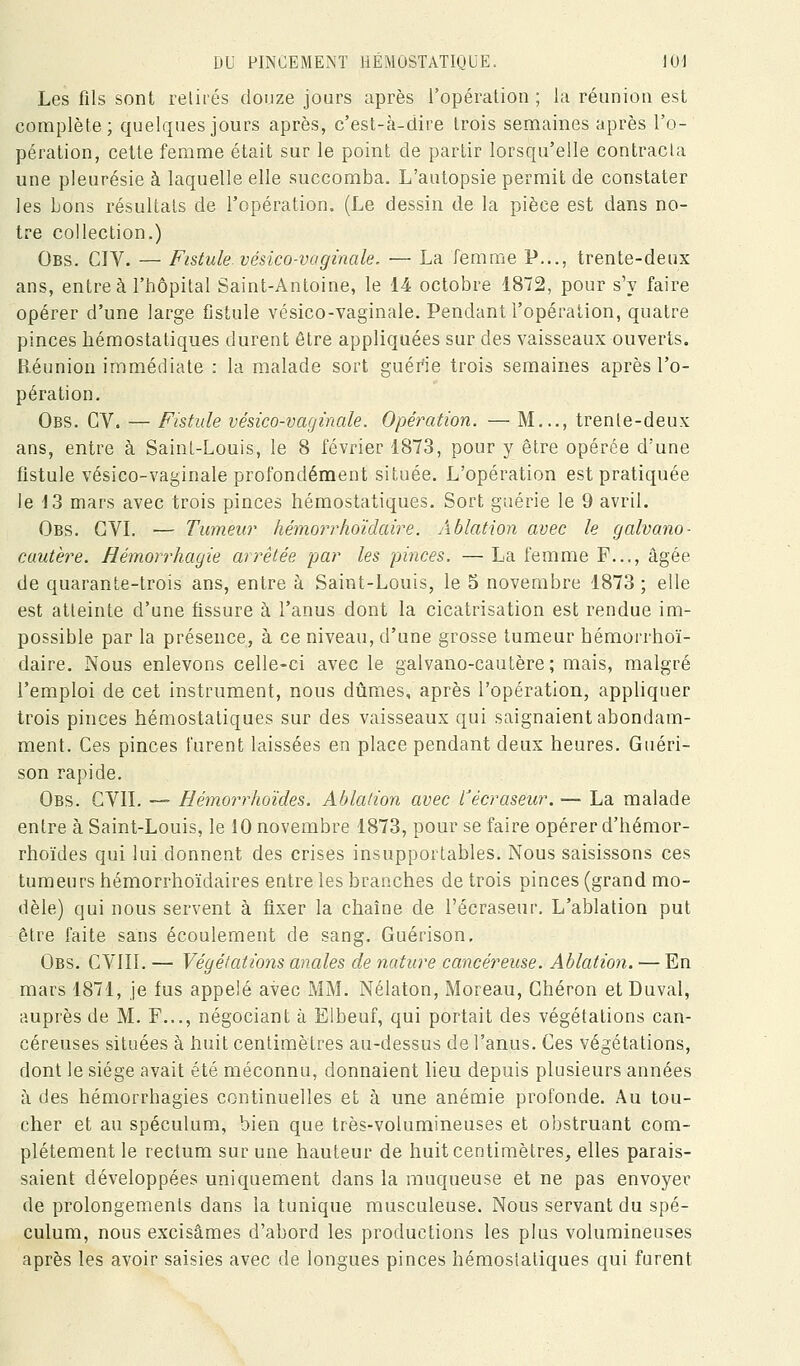 Les fils sont relirés douze jours après l'opération; la réunion est complète; quelques jours après, c'est-à-dire trois semaines après l'o- pération, cette femme était sur le point de partir lorsqu'elle contracta une pleurésie à laquelle elle succomba. L'autopsie permit de constater les bons résultais de l'opération. (Le dessin de la pièce est dans no- tre collection.) Obs. CIV. — Fistule, vésico-vaginale. — La femme P..., trente-deux ans, entre à l'hôpital Saint-Antoine, le 14 octobre 1872, pour s'y faire opérer d'une large fistule vésico-vaginale. Pendant l'opération, quatre pinces hémostatiques durent être appliquées sur des vaisseaux ouverts. Réunion immédiate : la malade sort guérie trois semaines après l'o- pération. Obs. GV. — Fistule vésico-vaginale. Opération. — M..., trente-deux ans, entre à Saint-Louis, le 8 février 1873, pour y être opérée d'une fistule vésico-vaginale profondément située. L'opération est pratiquée le 13 mars avec trois pinces hémostatiques. Sort guérie le 9 avril. Obs. GVL — Tumeur hémorrhoïdaire. Ablation avec le galvano- cuutère. Hémorrhagie arrêtée par les pinces. — La femme F..., âgée de quarante-trois ans, entre à Saint-Louis, le 5 novembre 1873 ; elle est atteinte d'une fissure à l'anus dont la cicatrisation est rendue im- possible par la présence, à ce niveau, d'une grosse tumeur hémorrhoï- daire. Nous enlevons celle-ci avec le galvano-cautère; mais, malgré l'emploi de cet instrument, nous dûmes, après l'opération, appliquer trois pinces héaiostatiques sur des vaisseaux qui saignaient abondam- ment. Ces pinces furent laissées en place pendant deux heures. Guéri- son rapide. Obs. g VIL — Hémorrhoïdes. Ablation avec récraseur. — La malade entre à Saint-Louis, le 10 novembre 1873, pour se faire opérer d'hémor- rhoïdes qui lui donnent des crises insupportables. Nous saisissons ces tumeurs hémorrhoïdaires entre les branches de trois pinces (grand mo- dèle) qui nous servent à fixer la chaîne de l'écraseur. L'ablation put être faite sans écoulement de sang. Guérison, Obs. CVIII. — Végétations anales de nature cancéreuse. Ablation. — En mars 1871, je fus appelé avec MM. Nélaton, Moreau, Ghéron etDuval, auprès de M. F..., négociant à Elbeuf, qui portait des végétations can- céreuses situées à huit centimètres au-dessus de l'anus. Ces végétations, dont le siège avait été méconnu, donnaient lieu depuis plusieurs années à des hémorrhagies continuelles et à une anémie profonde. Au tou- cher et au spéculum, bien que très-volumineuses et obstruant com- plètement le rectum sur une hauteur de huit centimètres, elles parais- saient développées uniquement dans la muqueuse et ne pas envoyer de prolongements dans la tunique musculeuse. Nous servant du spé- culum, nous excisâmes d'abord les productions les plus volumineuses après les avoir saisies avec de longues pinces hémostatiques qui furent
