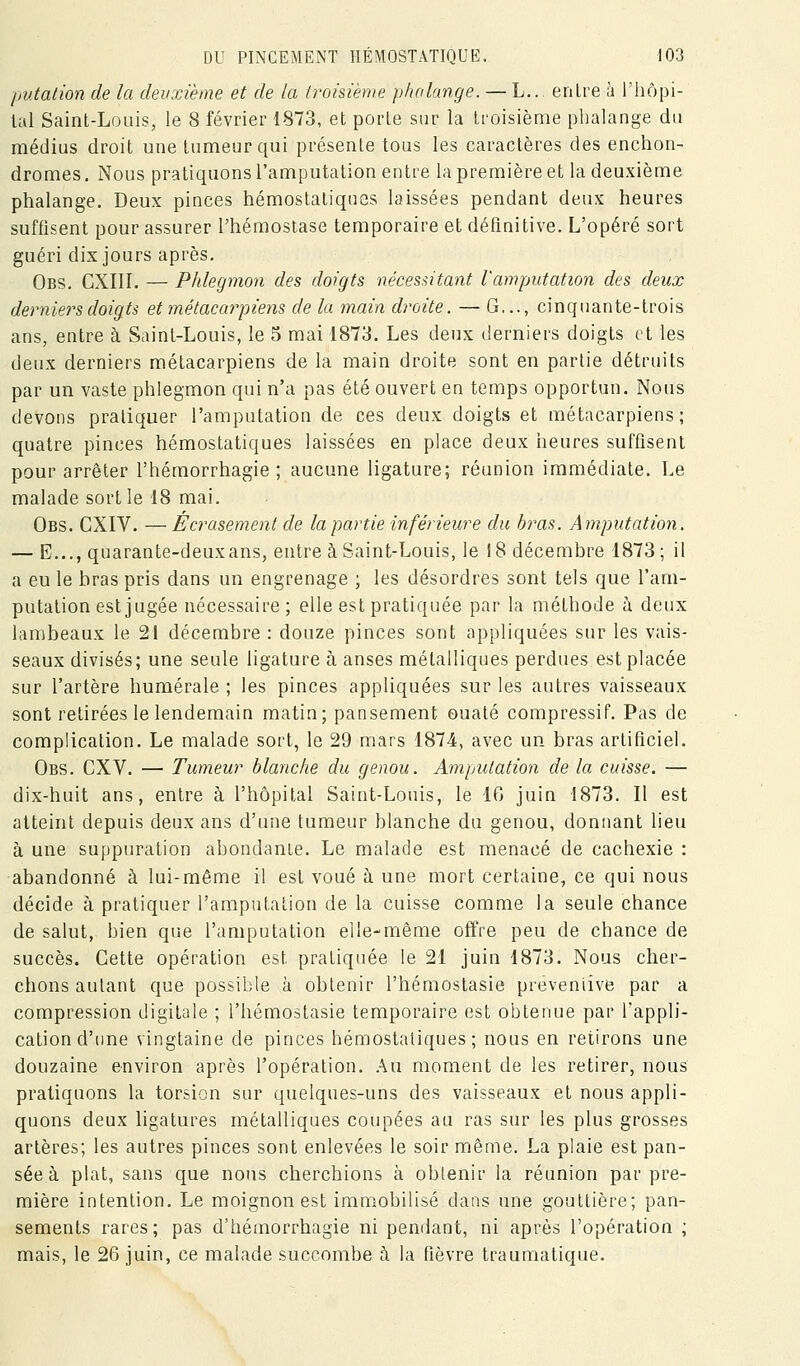 putation de la deuxième et de la troisième phalange. — L.. entre à l'iiôpi- lal Saint-Louis, le 8 février 1873, et porte sur la troisième phalange du médius droit une tumeur qui présente tous les caractères des enchon- dromes. Nous pratiquons l'amputation entre la première et la deuxième phalange. Deux pinces hémostatiques laissées pendant deux heures suffisent pour assurer l'hémostase temporaire et définitive. L'opéré sort guéri dix jours après. Obs. CXIIL — Phlegmon des doigts nécessitant Vamputation des deux derniers doigts et métacarpiens de la main droite. — G..., cinquante-trois ans, entre à Saint-Louis, le 5 mai 1873. Les deux derniers doigts et les deux derniers métacarpiens de la main droite sont en partie détruits par un vaste phlegmon qui n'a pas été ouvert en temps opportun. Nous devons pratiquer l'amputation de ces deux doigts et métacarpiens; quatre pinces hémostatiques laissées en place deux heures suffisent pour arrêter l'hémorrhagie ; aucune ligature; réunion immédiate. Le malade sortie 18 mai. Obs. CXIV. —Écrasement de la partie inférieure du bras. Amputation. — E..., quarante-deuxans, entre à Saint-Louis, le 18 décembre 1873; il a eu le bras pris dans un engrenage ; les désordres sont tels que l'am- putation est jugée nécessaire; elle est pratiquée par la méthode ù deux lambeaux le 21 décembre : douze pinces sont appliquées sur les vais- seaux divisés; une seule ligature à anses métalliques perdues est placée sur l'artère humérale ; les pinces appliquées sur les autres vaisseaux sont retirées le lendemain matin; pansement ouaté compressif. Pas de complication. Le malade sort, le 29 mars 1874, avec un bras artificiel. Obs. CXV. — Tumeur blanche du genou. Amputation de la cuisse. — dix-huit ans, entre à l'hôpital Saint-Louis, le 16 juin 1873. Il est atteint depuis deux ans d'une tumeur blanche du genou, donnant lieu à une suppuration abondante. Le malade est menacé de cachexie : abandonné à lui-même il est voué à une mort certaine, ce qui nous décide à pratiquer l'amputation de la cuisse comme la seule chance de salut, bien que l'amputation elle-même offre peu de chance de succès. Cette opération est pratiquée le 21 juin 1873. Nous cher- chons autant que possible à obtenir l'hémostasie preveniive par a compression digitale ; l'hémostasie temporaire est obtenue par l'appli- cation d'une vingtaine de pinces hémostatiques; nous en retirons une douzaine environ après l'opération. .\u. moment de les retirer, nous pratiquons la torsion sur quelques-uns des vaisseaux et nous appli- quons deux ligatures métalliques coupées au ras sur les plus grosses artères; les autres pinces sont enlevées le soir même. La plaie est pan- sée à plat, sans que nous cherchions à oblenir la réunion par pre- mière intention. Le moignon est imm^obilisé dans une gouttière; pan- sements rares; pas d'hémorrhagie ni pendant, ni après l'opération ; mais, le 26 juin, ce malade succombe h la fièvre traumatique.