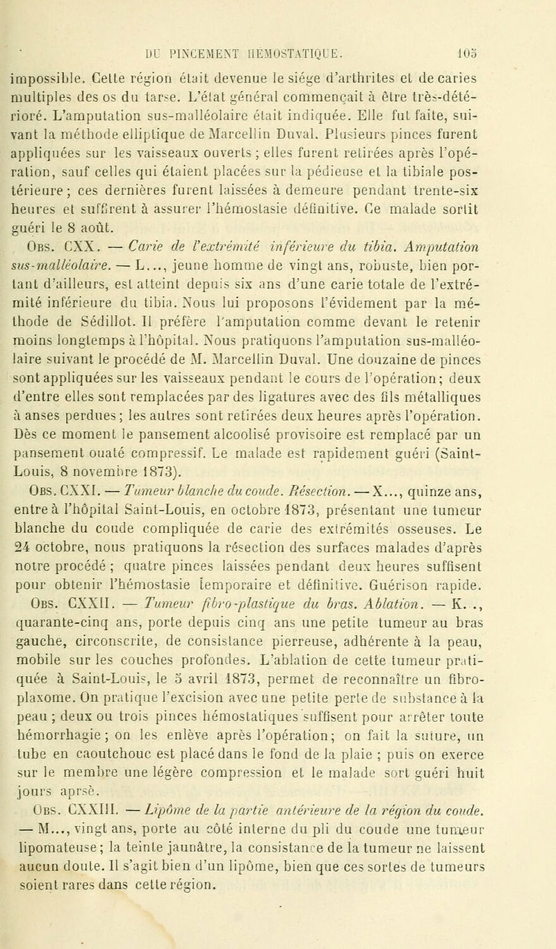impossible. Celte région était devenue le siège d'arthrites et de caries multiples des os du ta^:^e. L'état général commençait à être très-dété- rioré. L'amputation sus-malléolaire était indiquée. Elle fut faite, sui- vant la métlîode elliptique de Marceliin Duval. Plusieurs pinces furent appliquées sur les vaisseaux ouverts ; elles furent retirées après l'opé- ration, sauf celles qui étaient placées sur la pédieuse et la tibiale pos- térieure; ces dernières furent laissées à demeure pendant trente-six heures et suffirent à assurer l'hémostasie définitive. Ce malade sortit guéri le 8 août. Obs. CXX. — Carie de Vextrémité inférieure du tibia. Amputation sus-malléolaire. — L..., jeune homme de vingt ans, robuste, bien por- tant d'ailleurs, est atteint depuis six ans d'une carie totale de l'extré- mité inférieure du tibia. Nous lui proposons l'évideraent par la mé- thode de Sédillot. Il préfère l'amputation comme devant le retenir moins longtemps à l'hôpital. Nous pratiquons l'amputation sus-malléo- laire suivant le procédé de M. Marceliin Duval. Une douzaine de pinces sont appliquées sur les vaisseaux pendant le cours de l'opération; deux d'entre elles sont remplacées par des ligatures avec des fils métalliques à anses perdues ; les autres sont retirées deux heures après l'opération. Dès ce moment le pansement alcoolisé provisoire est remplacé par un pansement ouaté compressif. Le malade est rapidement guéri (Saint- Louis, 8 novembre 1873). Obs. CXXI. — Tumeur blanche du coude. Résection. — X..., quinze ans, entre à l'hôpital Saint-Louis, en octobre 1873, présentant une tumeur blanche du coude compliquée de carie des extrémités osseuses. Le 24 octobre, nous pratiquons la résection des surfaces malades d'après notre procédé ; quatre pinces laissées pendant deux heures suffisent pour obtenir l'hémostasie temporaire et défini'ive. Guérison rapide. Obs. CXXII. — Tumeur fibro-plastique du bras. Ablation. — K. ., quarante-cinq ans, porte depuis cinq ans une petite tumeur au bras gauche, circonscrite, de consistance pierreuse, adhérente à la peau, mobile sur les couches profondes. L'ablation de cette tumeur prati- quée à Saint-Louis, le o avril 1873, permet de reconnaître un fibro- plaxome. On pratique l'excision avec une petite perte de substance à la peau ; deux ou trois pinces hémostatiques suffisent pour arrêter toute hémorrhagie ; on les enlève après l'opération; on fait la suture, un tube en caoutchouc est placé dans le fond de la plaie ; puis on exerce sur le membre une légère compression et le malade sort guéri huit jours aprsè. Obs. CXXIIL —Lipome de la partie antérieure de la région du coude. — M..., vingt ans, porte au côté interne du pli du coude une tumeur lipomateuse; la teinte jaunâtre, la consistance de la tumeur ne laissent aucun doute. Il s'agit bien d'un lipome, bien que ces sortes de tumeurs soient rares dans cette région.