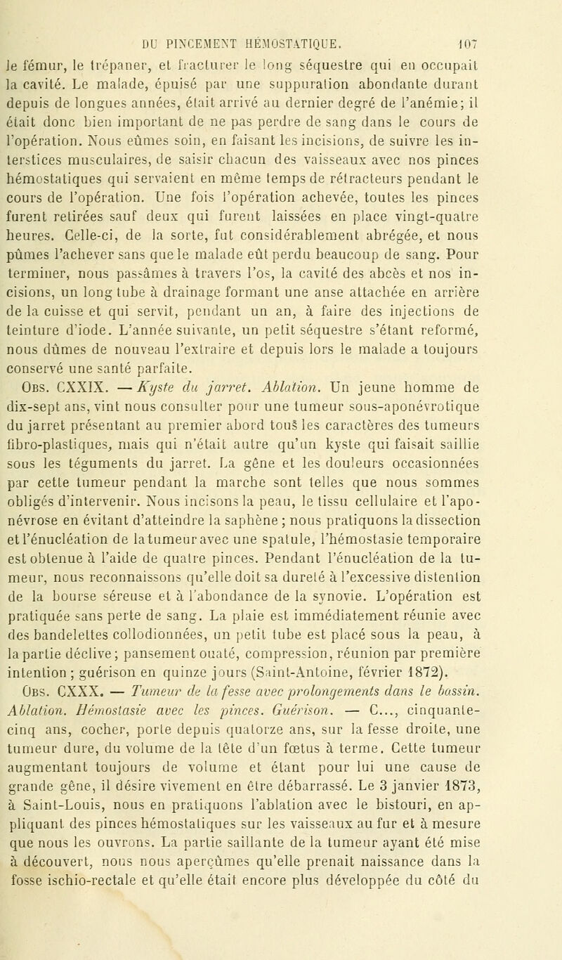 Je fémur, le Irépaner, eL fracUirer le long séquestre qui eu occupait la cavité. Le malade, épuisé par une suppuration abondante durant depuis de longues années, était arrivé au dernier degré de l'anémie; il était donc bien important de ne pas perdre de sang dans le cours de l'opération. Nous eûmes soin, en faisant les incisions, de suivre les in- terstices musculaires, de saisir chacun des vaisseaux avec nos pinces hémostatiques qui servaient en même temps de rétracteurs pendant le cours de l'opération. Une fois l'opération achevée, toutes les pinces furent retirées sauf deux qui furent laissées en place vingt-quatre heures. Celle-ci, de la sorte, fut considérablement abrégée, et nous pijmes l'achever sans que le malade etît perdu beaucoup de sang. Pour terminer, nous passâmes à travers l'os, la cavité des abcès et nos in- cisions, un long tube à drainage formant une anse attachée en arrière de la cuisse et qui servit, pendant un an, à faire des injections de teinture d'iode. L'année suivante, un petit séquestre s'étant reformé, nous dûmes de nouveau l'extraire et depuis lors le malade a toujours conservé une santé parfaite. Obs. CXXIX. — Kyste du jarret. Ablation. Un jeune homme de dix-sept ans, vint nous consulter pour une tumeur sous-aponévrotique du jarret présentant au premier abord tou§ les caractères des tumeurs fibro-plastiques, mais qui n'était autre qu'un kyste qui faisait saillie sous les téguments du jarret. La gêne et les douleurs occasionnées par cette tumeur pendant la marche sont telles que nous sommes obligés d'intervenir. Nous incisons la peau, le tissu cellulaire et l'apo- névrose en évitant d'atteindre la saphène ; nous pratiquons la dissection etrénucléation de latumeuravec une spatule, l'hémostasie temporaire est obtenue à l'aide de quatre pinces. Pendant l'énucléation de la tu- meur, nous reconnaissons qu'elle doit sa dureté à l'excessive distention de la bourse séreuse et à l'abondance de la synovie. L'opération est pratiquée sans perte de sang. La plaie est immédiatement réunie avec des bandelettes collodionnées, un petit tube est placé sous la peau, à la partie déclive ; pansement ouaté, compression, réunion par première intention ; guérison en quinze jours (Saint-Antoine, février 1872). Obs. CXXX. — Tumeur de la fesse avec prolongements dans le bassin. Ablation. Hémostasie avec les pinces. Guérison. — C..., cinquante- cinq ans, cocher, porte depuis quatorze ans, sur la fesse droite, une tumeur dure, du volume de la tête d'un fœtus à terme. Cette tumeur augmentant toujours de volume et étant pour lui une cause de grande gêne, il désire vivement en être débarrassé. Le 3 janvier 1873, à Saint-Louis, nous en pratiquons l'ablation avec le bistouri, en ap- pliquant des pinces hémostatiques sur les vaisseaux au fur et à mesure que nous les ouvrons. La partie saillante de la tumeur ayant été mise à découvert, noi]s nous aperçûmes qu'elle prenait naissance dans la fosse ischio-rectale et qu'elle était encore plus développée du côté du