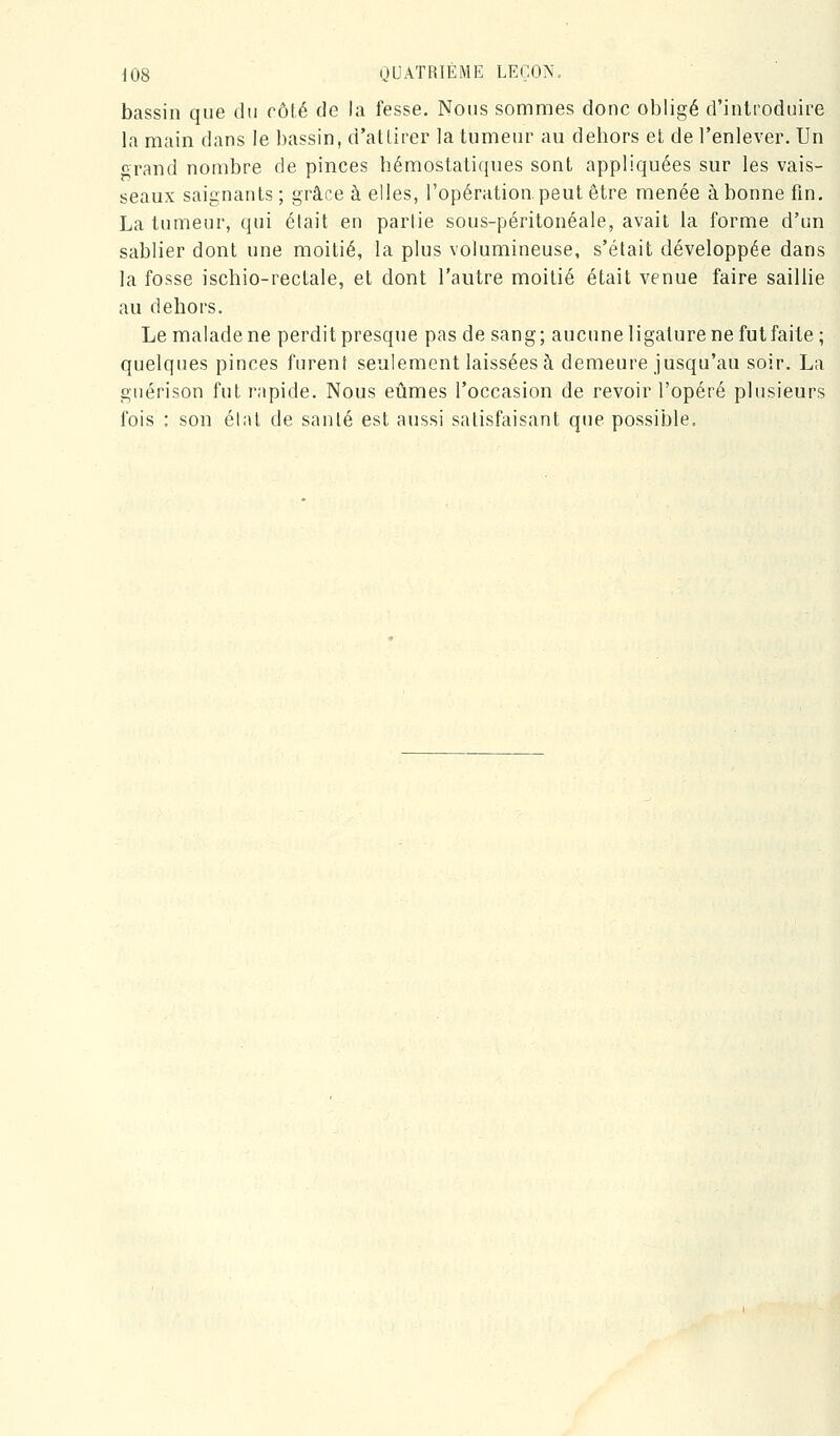 bassin que du côté de la fesse. Nous sommes donc obligé d'introduire la main dans le bassin, d'allirer la tumeur au dehors et de l'enlever. Un f rand nombre de pinces hémostatiques sont appliquées sur les vais- seaux saignants; grâce à elles, l'opération, peut être menée abonne fin. La tumeur, qui était en partie sous-péritonéale, avait la forme d'un sablier dont une moitié, la plus volumineuse, s'était développée dans la fosse ischio-rectale, et dont l'autre moitié était venue faire saillie au dehors. Le malade ne perdit presque pas de sang; aucune ligature ne futfaite; quelques pinces furent seulement laissées à demeure jusqu'au soir. La guérison fut rapide. Nous eûmes l'occasion de revoir l'opéré plusieurs fois : son élat de santé est aussi satisfaisant que possible.